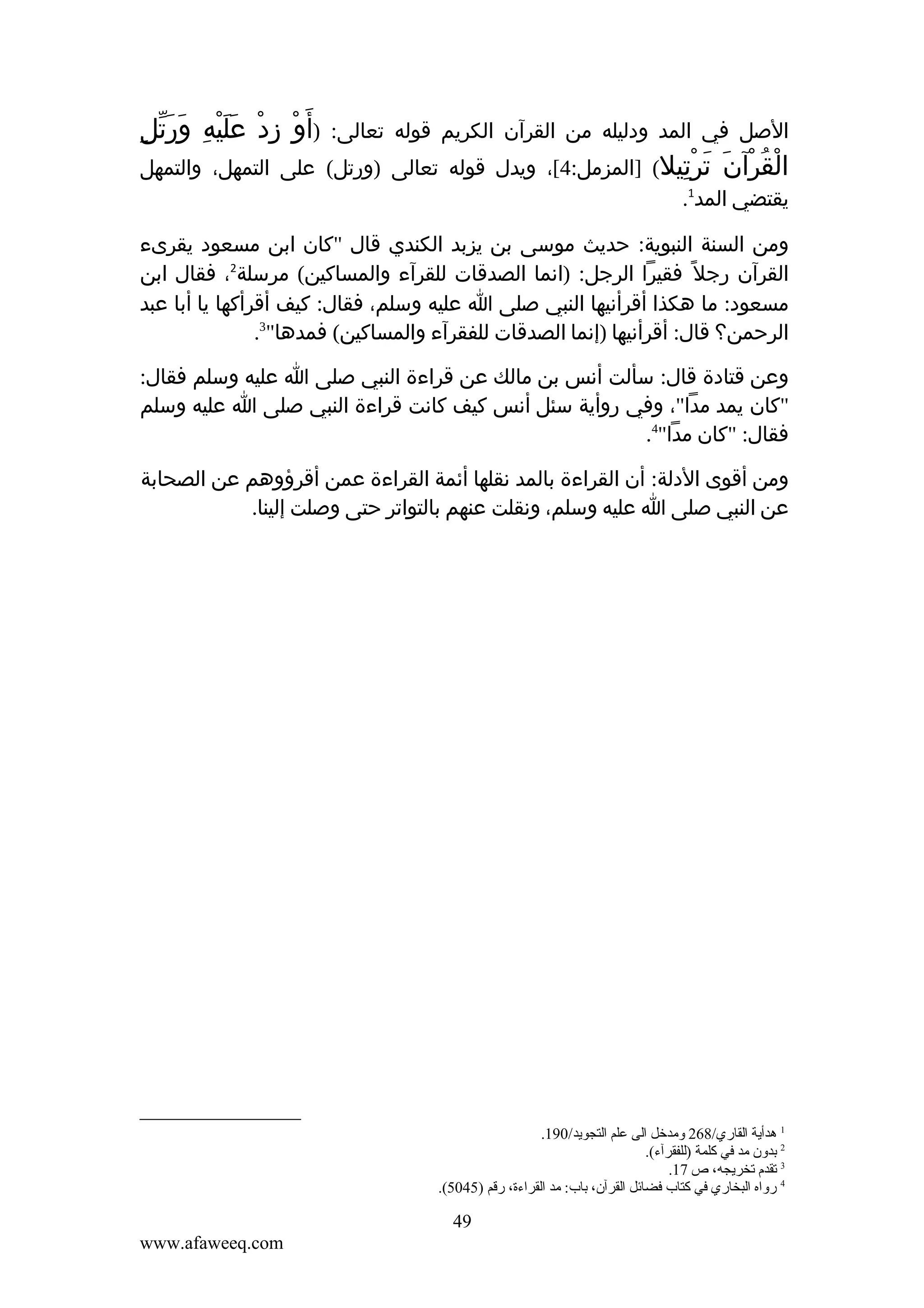 ‫الصل في المد ودليله من القرآن الكريم قوله تعالى:‬

‫ْ ِ ْ ََْ ِ َّ ِ‬
‫)أ َو زد عليه وَرتل‬

‫القرآن ترتيل( ]المزمل:4[، ويدل قوله تعالى )ورتل( على التمهل، والتمهل‬
‫ْ ُ ْ َ َ ِْ‬
‫يقتضي المد1.‬
‫ومن السنة النبوية: حديث موسى بن يزبد الكندي قال "كان ابن مسعود يقرىء‬
‫القرآن رجل ً فقيرا الرجل: )انما الصدقات للقرآء والمساكين( مرسلة2، فقال ابن‬
‫مسعود: ما هكذا أقرأنيها النبي صلى ا عليه وسلم، فقال: كيف أقرأكها يا أبا عبد‬
‫الرحمن؟ قال: أقرأنيها )إنما الصدقات للفقرآء والمساكين( فمدها"3.‬
‫وعن قتادة قال: سألت أنس بن مالك عن قراءة النبي صلى ا عليه وسلم فقال:‬
‫"كان يمد مدا"، وفي روأية سئل أنس كيف كانت قراءة النبي صلى ا عليه وسلم‬
‫فقال: "كان مدا"4.‬
‫ومن أقوى الدلة: أن القراءة بالمد نقلها أئمة القراءة عمن أقرؤوهم عن الصحابة‬
‫عن النبي صلى ا عليه وسلم، ونقلت عنهم بالتواتر حتى وصلت إلينا.‬

‫1 هدأية القاري/862 ومدخل الى علم التجويد/091.‬
‫2 تبدون مد في كلمة )للفقرآء(.‬
‫3 قتقدم قتخريجه، ص 71.‬
‫4 رواه البخاري في كتاب فضائل القرآن، تباب: مد القراءة، رقم )5405(.‬

‫94‬
‫‪www.afaweeq.com‬‬

 