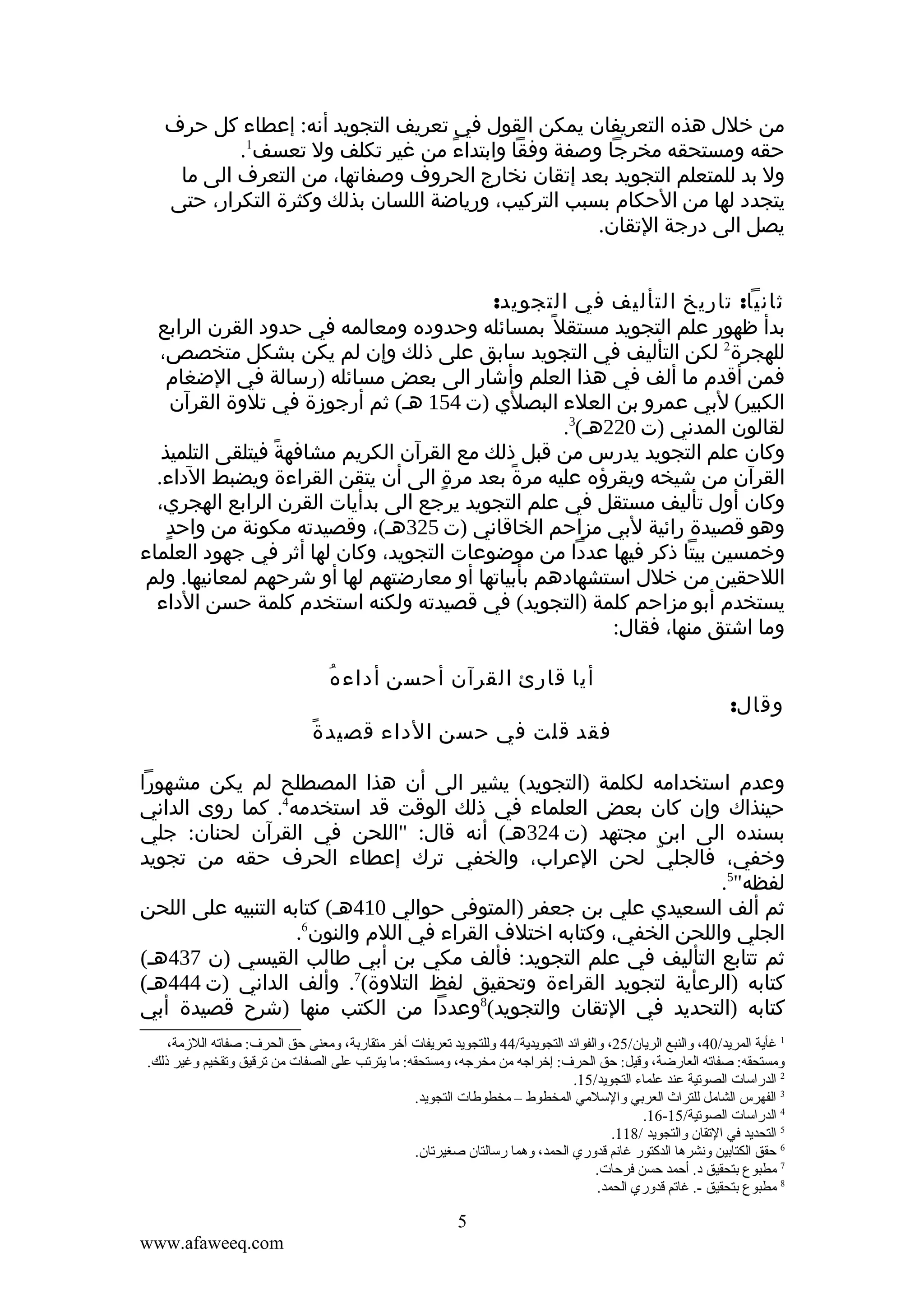 ‫من خلل هذه التعريفان يمكن القول في تعريف التجويد أنه: إعطاء كل حرف‬
‫حقه ومستحقه مخرجا وصفة وفقا وابتداء من غير تكلف ول تعسف1.‬
‫ً‬
‫ول بد للمتعلم التجويد بعد إتقان نخارج الحروف وصفاتها، من التعرف الى ما‬
‫يتجدد لها من الحكام بسبب التركيب، ورياضة اللسان بذلك وكثرة التكرار، حتى‬
‫يصل الى درجة التقان.‬
‫ثانيا: تاريخ التأليف في التجويد:‬
‫بدأ ظهور علم التجويد مستقل ً بمسائله وحدوده ومعالمه في حدود القرن الرابع‬
‫للهجرة2 لكن التأليف في التجويد سابق على ذلك وإن لم يكن بشكل متخصص،‬
‫فمن أقدم ما ألف في هذا العلم وأشار الى بعض مسائله )رسالة في الضغام‬
‫الكبير( لبي عمرو بن العلء البصلي )ت 451 هـ( ثم أرجوزة في تلوة القرآن‬
‫لقالون المدني )ت 022هـ(3.‬
‫وكان علم التجويد يدرس من قبل ذلك مع القرآن الكريم مشافهة فيتلقى التلميذ‬
‫ً‬
‫القرآن من شيخه ويقرؤه عليه مرة بعد مرة الى أن يتقن القراءة ويضبط الداء.‬
‫ٍ‬
‫ً‬
‫وكان أول تأليف مستقل في علم التجويد يرجع الى بدأيات القرن الرابع الهجري،‬
‫ٍ‬
‫وهو قصيدة رائية لبي مزاحم الخاقاني )ت 523هـ(، وقصيدته مكونة من واحد‬
‫وخمسين بيتا ذكر فيها عددا من موضوعات التجويد، وكان لها أثر في جهود العلماء‬
‫اللحقين من خلل استشهادهم بأبياتها أو معارضتهم لها أو شرحهم لمعانيها. ولم‬
‫يستخدم أبو مزاحم كلمة )التجويد( في قصيدته ولكنه استخدم كلمة حسن الداء‬
‫وما اشتق منها، فقال:‬
‫وقال:‬

‫ُ‬
‫أيا قارئ القرآن أحسن أداء ه‬
‫ً‬
‫فقد قلت في حسن الداء قصيد ة‬

‫وعدم استخدامه لكلمة )التجويد( يشير الى أن هذا المصطلح لم يكن مشهورا‬
‫حينذاك وإن كان بعض العلماء في ذلك الوقت قد استخدمه4. كما روى الداني‬
‫بسنده الى ابن مجتهد )ت 423هـ( أنه قال: "اللحن في القرآن لحنان: جلي‬
‫وخفي، فالجلي لحن العراب، والخفي ترك إعطاء الحرف حقه من تجويد‬
‫ّ‬
‫لفظه"5.‬
‫ثم ألف السعيدي علي بن جعفر )المتوفى حوالي 014هـ( كتابه التنبيه على اللحن‬
‫الجلي واللحن الخفي، وكتابه اختلف القراء في اللم والنون6.‬
‫ثم تتابع التأليف في علم التجويد: فألف مكي بن أبي طالب القيسي )ن 734هـ(‬
‫كتابه )الرعأية لتجويد القراءة وتحقيق لفظ التلوة(7. وألف الداني )ت 444هـ(‬
‫كتابه )التحديد في التقان والتجويد(8وعددا من الكتب منها )شرح قصيدة أبي‬
‫1 غأية المريد/04، والنبع الريان/52، والفوائد التجويدية/44 وللتجويد قتعريفات أخر متقارتبة، ومعنى حق الحرف: صفاقته اللمزمة،‬
‫ومستحقه: صفاقته العارضة، وقيل: حق الحرف: إخراجه من مخرجه، ومستحقه: ما يترقتب على الصفات من قترقيق وقتقخيم وغير ذلك.‬
‫2 الدراسات الصوقتية عند علماء التجويد/51.‬
‫3 الفهرس الشامل للتراث العرتبي والسلمي المخطوط – مخطوطات التجويد.‬
‫4 الدراسات الصوقتية/51-61.‬
‫5 التحديد في القتقان والتجويد /811.‬
‫6 حقق الكتاتبين ونشرها الدكتور غانم قدوري الحمد، وهما رسالتان صغيرقتان.‬
‫7 مطبوع تبتحقيق د. أحمد حسن فرحات.‬
‫8 مطبوع تبتحقيق -. غاقتم قدوري الحمد.‬

‫5‬
‫‪www.afaweeq.com‬‬

 