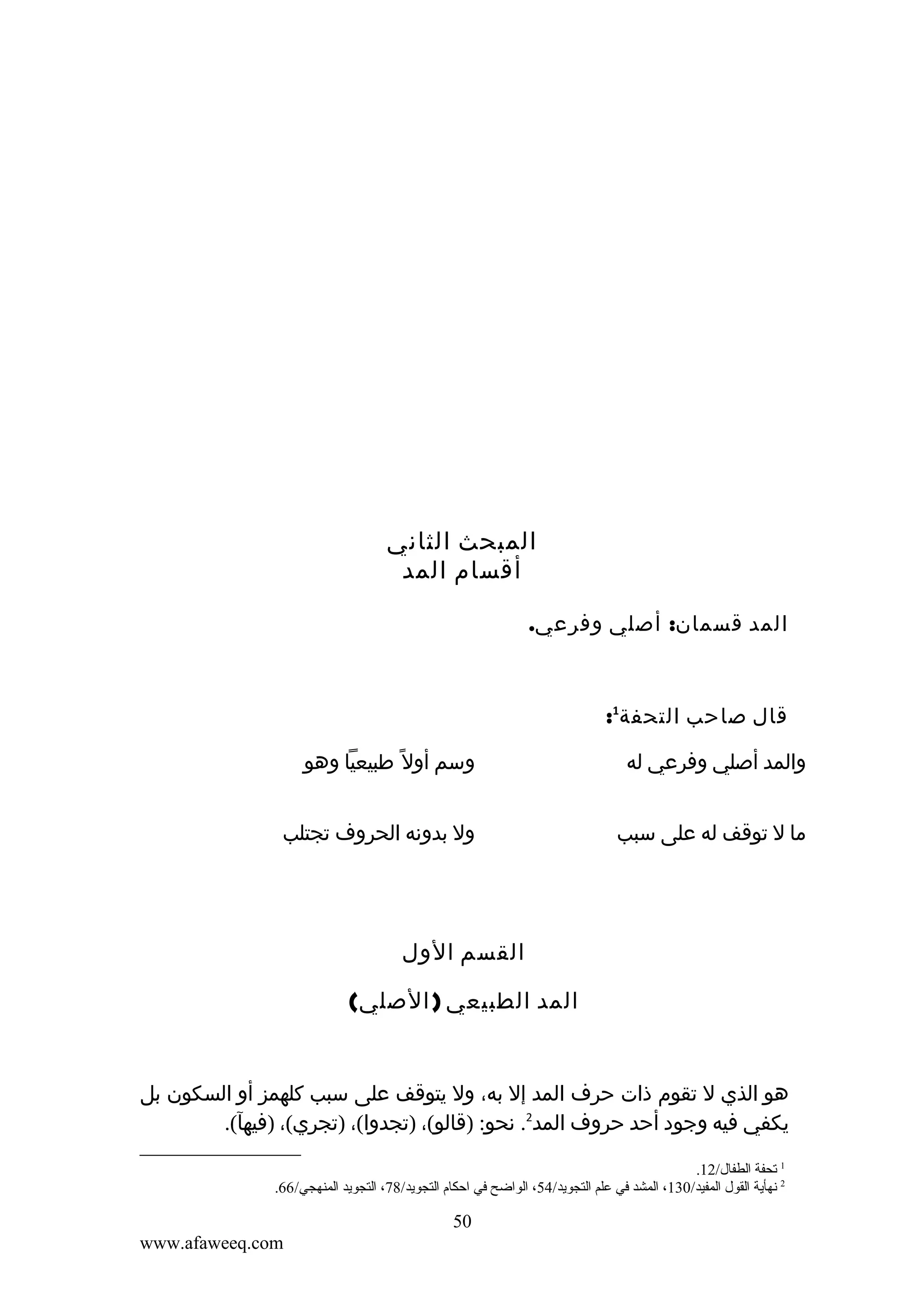 ‫المبحث الثاني‬
‫أقسام المد‬
‫المد قسمان: أصلي وفرعي.‬

‫قال صاحب التحفة1:‬
‫والمد أصلي وفرعي له‬

‫وسم أول ً طبيعيا وهو‬

‫ما ل توقف له على سبب‬

‫ول بدونه الحروف تجتلب‬

‫القسم الول‬
‫المد الطبيعي ) الصلي(‬

‫هو الذي ل تقوم ذات حرف المد إل به، ول يتوقف على سبب كلهمز أو السكون بل‬
‫يكفي فيه وجود أحد حروف المد2. نحو: )قالو(، )تجدوا(، )تجري(، )فيهآ(.‬
‫1 تحفة الطفال/21.‬
‫2 نهأية القول المفيد/031، المشد في علم التجويد/45، الواضح في احكام التجويد/87، التجويد المنهجي/66.‬

‫05‬
‫‪www.afaweeq.com‬‬

 