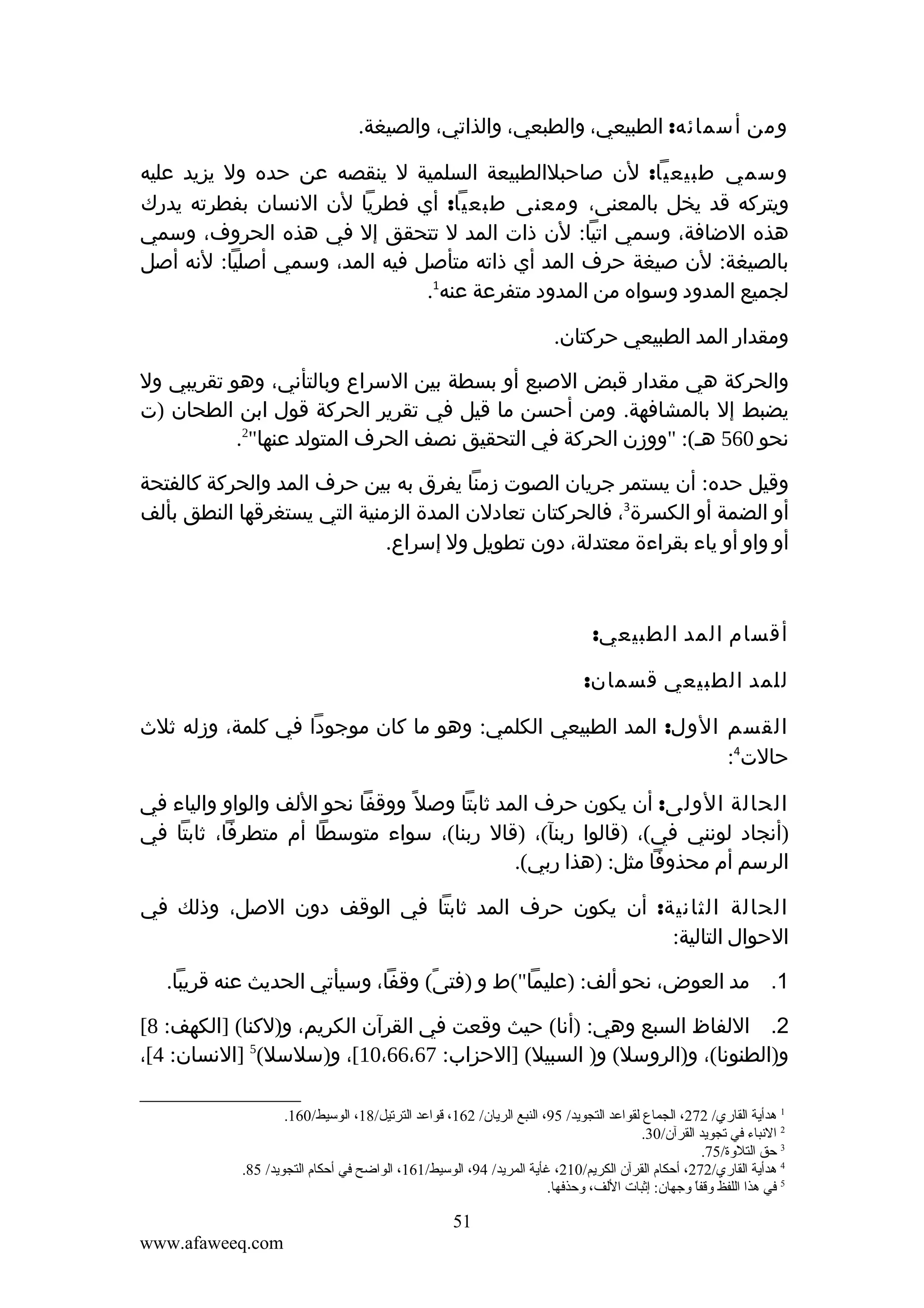 ‫ومن أسمائه: الطبيعي، والطبعي، والذاتي، والصيغة.‬
‫وسمي طبيعيا: لن صاحبلالطبيعة السلمية ل ينقصه عن حده ول يزيد عليه‬
‫ويتركه قد يخل بالمعنى، ومعنى طبعيا: أي فطريا لن النسان بفطرته يدرك‬
‫هذه الضافة، وسمي اتيا: لن ذات المد ل تتحقق إل في هذه الحروف، وسمي‬
‫بالصيغة: لن صيغة حرف المد أي ذاته متأصل فيه المد، وسمي أصليا: لنه أصل‬
‫لجميع المدود وسواه من المدود متفرعة عنه1.‬
‫ومقدار المد الطبيعي حركتان.‬
‫والحركة هي مقدار قبض الصبع أو بسطة بين السراع وبالتأني، وهو تقريبي ول‬
‫يضبط إل بالمشافهة. ومن أحسن ما قيل في تقرير الحركة قول ابن الطحان )ت‬
‫نحو 065 هـ(: "ووزن الحركة في التحقيق نصف الحرف المتولد عنها"2.‬
‫وقيل حده: أن يستمر جريان الصوت زمنا يفرق به بين حرف المد والحركة كالفتحة‬
‫أو الضمة أو الكسرة3، فالحركتان تعادلن المدة الزمنية التي يستغرقها النطق بألف‬
‫أو واو أو ياء بقراءة معتدلة، دون تطويل ول إسراع.‬

‫أقسام المد الطبيعي:‬
‫للمد الطبيعي قسمان:‬
‫القسم الول: المد الطبيعي الكلمي: وهو ما كان موجودا في كلمة، وزله ثلث‬
‫حالت4:‬
‫الحالة الولى: أن يكون حرف المد ثابتا وصل ً ووقفا نحو اللف والواو والياء في‬
‫)أنجاد لونني في(، )قالوا ربنآ(، )قال ربنا(، سواء متوسطا أم متطرفا، ثابتا في‬
‫الرسم أم محذوفا مثل: )هذا ربي(.‬
‫الحالة الثانية: أن يكون حرف المد ثابتا في الوقف دون الصل، وذلك في‬
‫الحوال التالية:‬
‫1. مد العوض، نحو ألف: )عليما"(ط و )فتى( وقفا، وسيأتي الحديث عنه قريبا.‬
‫ً‬
‫2. اللفاظ السبع وهي: )أنا( حيث وقعت في القرآن الكريم، و)لكنا( ]الكهف: 8[‬
‫و)الطنونا(، و)الروسل( و) السبيل( ]الحزاب: 76،66،01[، و)سلسل(5 ]النسان: 4[،‬
‫1 هدأية القاري/ 272، الجماع لقواعد التجويد/ 59، النبع الريان/ 261، قواعد الترتيل/81، الوسيط/061.‬
‫2 النباء في تجويد القرآن/03.‬
‫3 حق التلةوة/57.‬
‫4 هدأية القاري/272، أحكام القرآن الكريم/012، غأية المريد/ 49، الوسيط/161، الواضح في أحكام التجويد/ 58.‬
‫5 في هذا اللفظ ةوقفا ةوجهان: إثبات اللف، ةوحذفها.‬
‫ ً‬

‫15‬
‫‪www.afaweeq.com‬‬

 