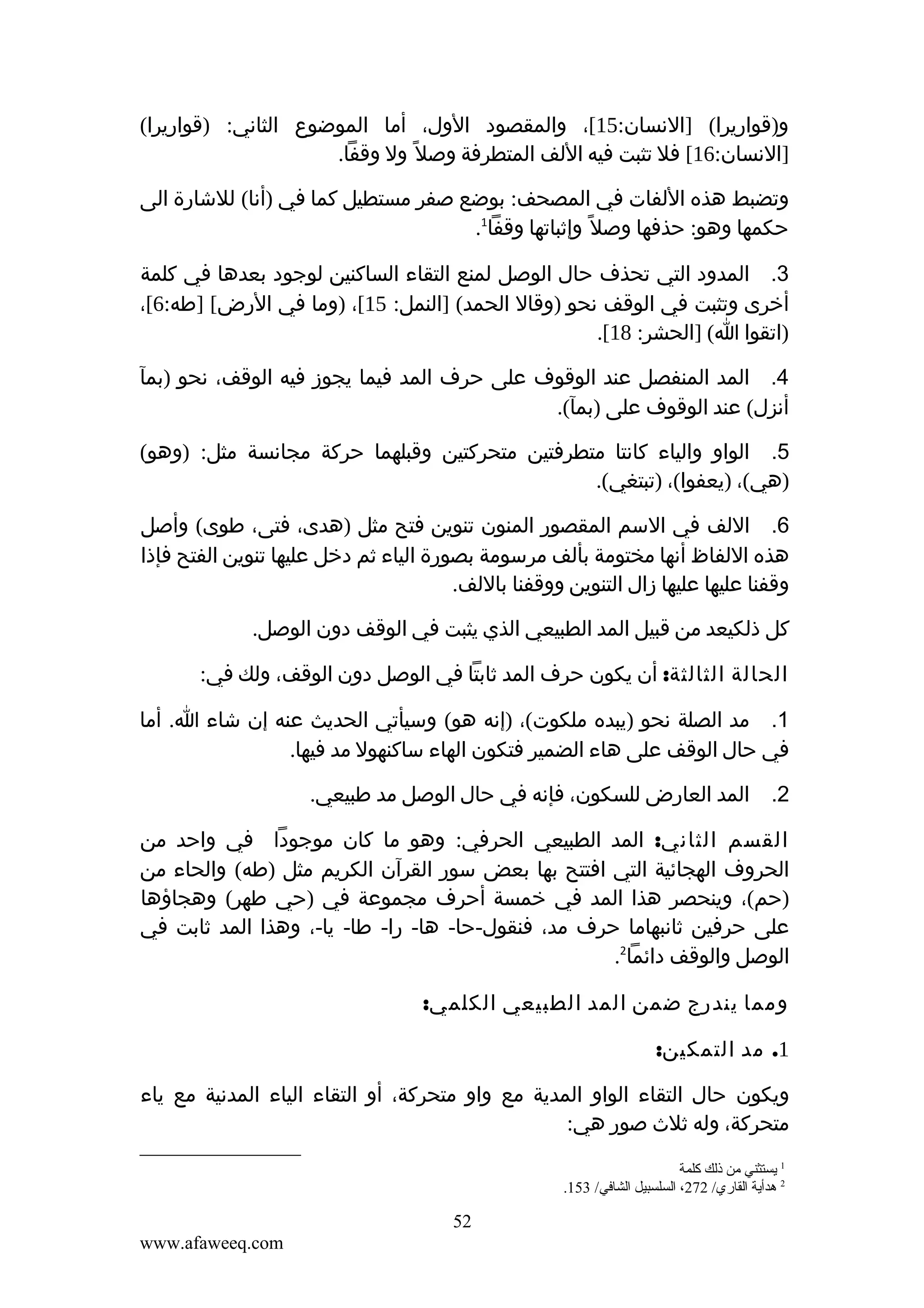 ‫و)قواريرا( ]النسان:51[، والمقصود الول، أما الموضوع الثاني: )قواريرا(‬
‫]النسان:61[ فل تثبت فيه اللف المتطرفة وصل ً ول وقفا.‬
‫وتضبط هذه اللفات في المصحف: بوضع صفر مستطيل كما في )أنا( للشارة الى‬
‫حكمها وهو: حذفها وصل ً وإثباتها وقفا1.‬
‫3. المدود التي تحذف حال الوصل لمنع التقاء الساكنين لوجود بعدها في كلمة‬
‫أخرى وتثبت في الوقف نحو )وقال الحمد( ]النمل: 51[، )وما في الرض[ ]طه:6[،‬
‫)اتقوا ا( ]الحشر: 81[.‬
‫4. المد المنفصل عند الوقوف على حرف المد فيما يجوز فيه الوقف، نحو )بمآ‬
‫أنزل( عند الوقوف على )بمآ(.‬
‫5. الواو والياء كانتا متطرفتين متحركتين وقبلهما حركة مجانسة مثل: )وهو(‬
‫)هي(، )يعفوا(، )تبتغي(.‬
‫6. اللف في السم المقصور المنون تنوين فتح مثل )هدى، فتى، طوى( وأصل‬
‫هذه اللفاظ أنها مختومة بألف مرسومة بصورة الياء ثم دخل عليها تنوين الفتح فإذا‬
‫وقفنا عليها عليها زال التنوين ووقفنا باللف.‬
‫كل ذلكيعد من قبيل المد الطبيعي الذي يثبت في الوقف دون الوصل.‬
‫الحالة الثالثة: أن يكون حرف المد ثابتا في الوصل دون الوقف، ولك في:‬
‫1. مد الصلة نحو )يبده ملكوت(، )إنه هو( وسيأتي الحديث عنه إن شاء ا. أما‬
‫في حال الوقف على هاء الضمير فتكون الهاء ساكنهول مد فيها.‬
‫2. المد العارض للسكون، فإنه في حال الوصل مد طبيعي.‬
‫القسم الثاني: المد الطبيعي الحرفي: وهو ما كان موجودا في واحد من‬
‫الحروف الهجائية التي افتتح بها بعض سور القرآن الكريم مثل )طه( والحاء من‬
‫)حم(، وينحصر هذا المد في خمسة أحرف مجموعة في )حي طهر( وهجاؤها‬
‫على حرفين ثانبهاما حرف مد، فنقول-حا- ها- را- طا- يا-، وهذا المد ثابت في‬
‫الوصل والوقف دائما2.‬
‫ومما يندرج ضمن المد الطبيعي الكلمي:‬
‫1. مد التمكين:‬
‫ويكون حال التقاء الواو المدية مع واو متحركة، أو التقاء الياء المدنية مع ياء‬
‫متحركة، وله ثلث صور هي:‬
‫1 يستثني من ذلك كلمة‬
‫2 هدأية القاري/ 272، السلسبيل الشافي/ 351.‬

‫25‬
‫‪www.afaweeq.com‬‬

 