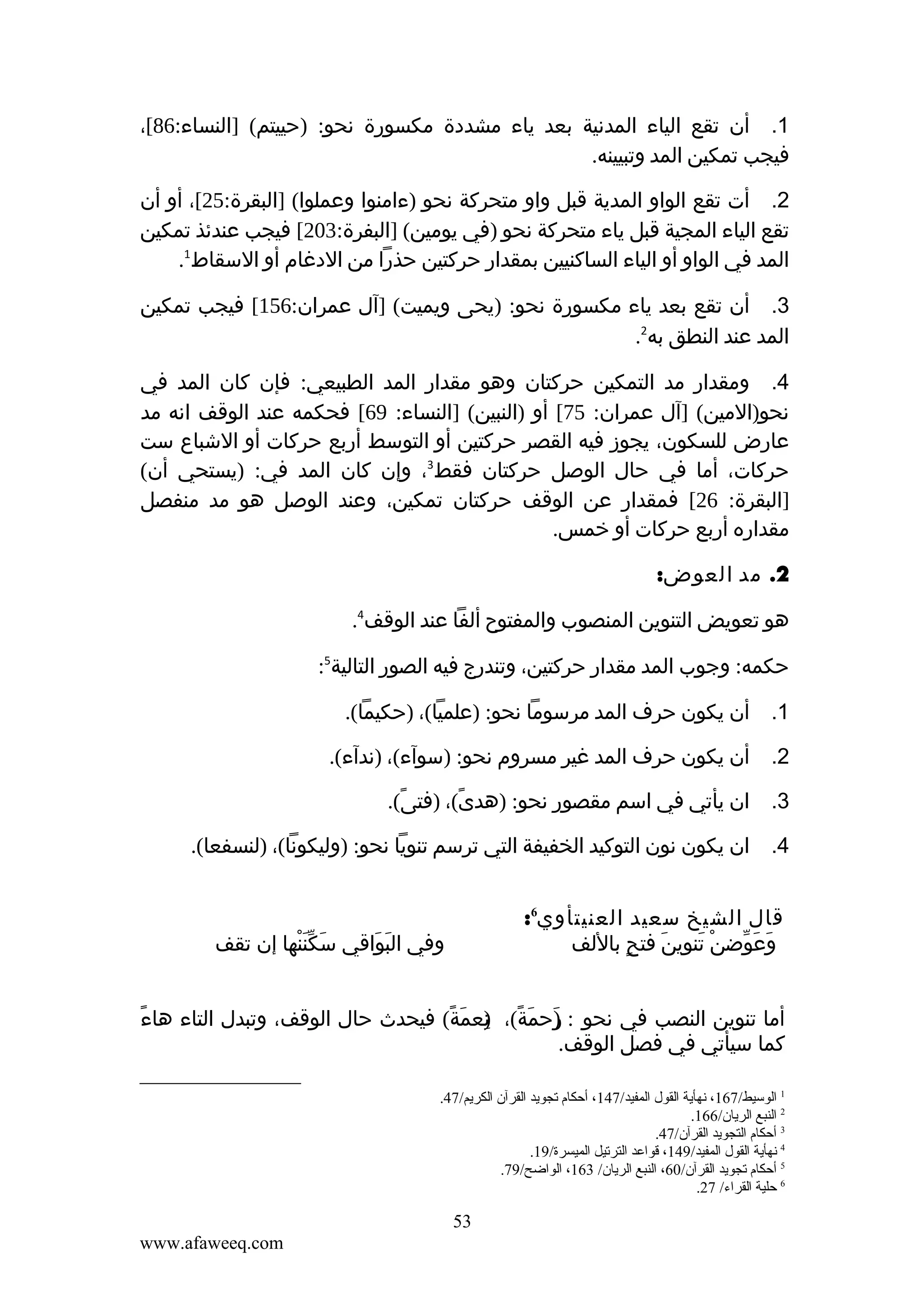 ‫1. أن تقع الياء المدنية بعد ياء مشددة مكسورة نحو: )حييتم( ]النساء:68[،‬
‫فيجب تمكين المد وتبيينه.‬
‫2. أت تقع الواو المدية قبل واو متحركة نحو )ءامنوا وعملوا( ]البقرة:52[، أو أن‬
‫تقع الياء المجية قبل ياء متحركة نحو )في يومين( ]البفرة:302[ فيجب عندئذ تمكين‬
‫المد في الواو أو الياء الساكنيين بمقدار حركتين حذرا من الدغام أو السقاط1.‬
‫3. أن تقع بعد ياء مكسورة نحو: )يحى ويميت( ]آل عمران:651[ فيجب تمكين‬
‫المد عند النطق به2.‬
‫4. ومقدار مد التمكين حركتان وهو مقدار المد الطبيعي: فإن كان المد في‬
‫نحو)المين( ]آل عمران: 57[ أو )النبين( ]النساء: 96[ فحكمه عند الوقف انه مد‬
‫عارض للسكون، يجوز فيه القصر حركتين أو التوسط أربع حركات أو الشباع ست‬
‫حركات، أما في حال الوصل حركتان فقط3، وإن كان المد في: )يستحي أن(‬
‫]البقرة: 62[ فمقدار عن الوقف حركتان تمكين، وعند الوصل هو مد منفصل‬
‫مقداره أربع حركات أو خمس.‬
‫2. مد العوض:‬
‫هو تعويض التنوين المنصوب والمفتوح ألفا عند الوقف4.‬
‫حكمه: وجوب المد مقدار حركتين، وتندرج فيه الصور التالية5:‬
‫1. أن يكون حرف المد مرسوما نحو: )علميا(، )حكيما(.‬
‫2. أن يكون حرف المد غير مسروم نحو: )سوآء(، )ندآء(.‬
‫3. ان يأتي في اسم مقصور نحو: )هدى(، )فتى(.‬
‫ً‬
‫ً‬
‫4. ان يكون نون التوكيد الخفيفة التي ترسم تنويا نحو: )وليكونا(، )لنسفعا(.‬
‫قال الشيخ سعيد العنيتأوي6:‬
‫وعوضن تنوين فتح باللف‬
‫ٍ‬
‫َ‬
‫ْ َ‬
‫َ َ ّ‬

‫وفي البواقي سكننها إن تقف‬
‫َ َّْ‬
‫َ َ‬

‫ً‬
‫أما تنوين النصب في نحو : رحمة(، نعمة( فيحدث حال الوقف، وتبدل التاء هاء‬
‫)َ َ ً ) َ ً‬
‫ِ‬
‫كما سيأتي في فصل الوقف.‬
‫1 الوسيط/761، نهأية القول المفيد/741، أحكام تجويد القرآن الكريم/74.‬
‫2 النبع الريان/661.‬
‫3 أحكام التجويد القرآن/74.‬
‫4 نهأية القول المفيد/941، قواعد الترتيل الميسرة/91.‬
‫5 أحكام تجويد القرآن/06، النبع الريان/ 361، الواضح/97.‬
‫6 حلية القراء/ 72.‬

‫35‬
‫‪www.afaweeq.com‬‬

 