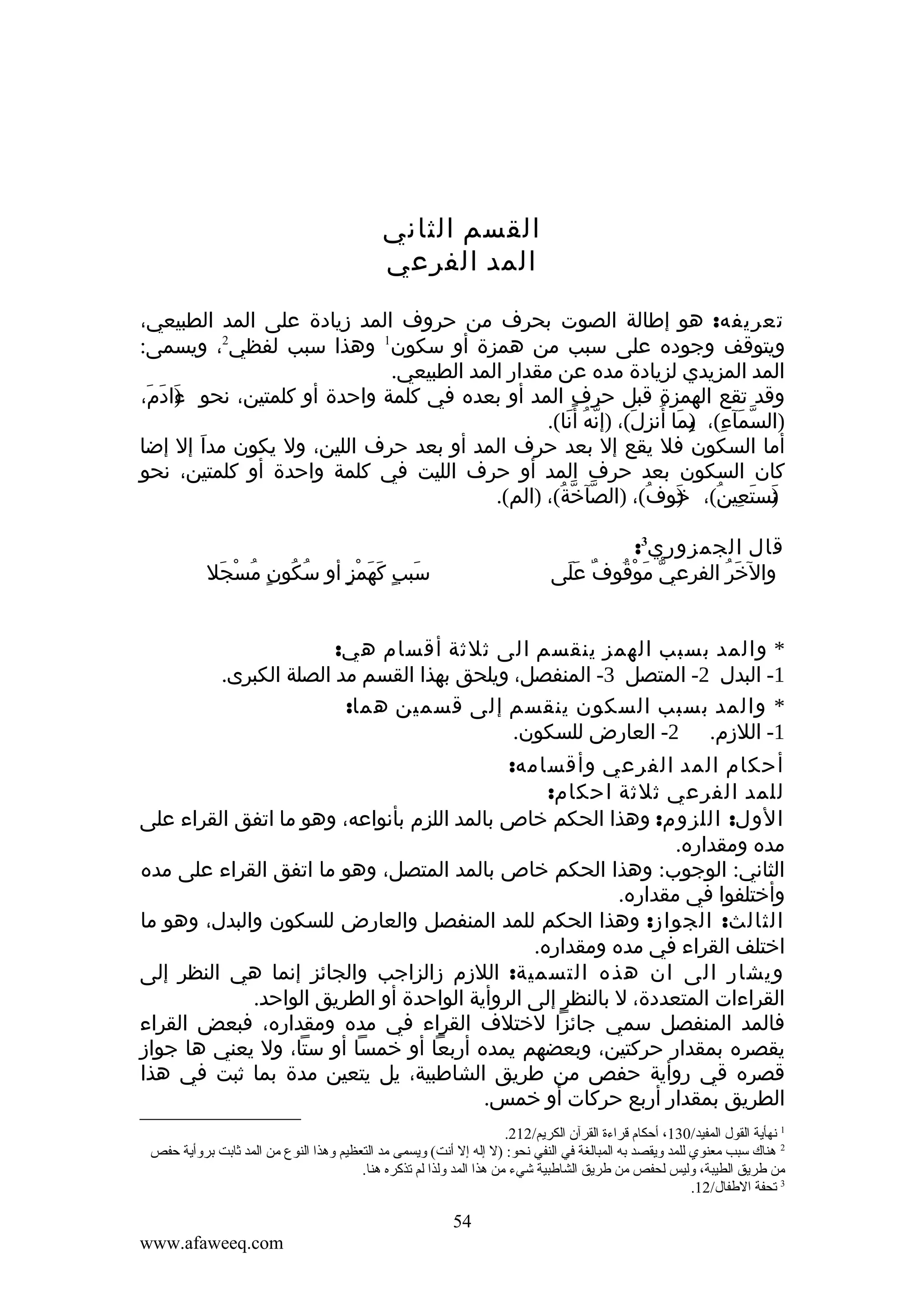 ‫القسم الثاني‬
‫المد الفرعي‬
‫تعريفه: هو إطالة الصوت بحرف من حروف المد زيادة على المد الطبيعي،‬
‫ويتوقف وجوده على سبب من همزة أو سكون1 وهذا سبب لفظي2، ويسمى:‬
‫المد المزيدي لزيادة مده عن مقدار المد الطبيعي.‬
‫وقد تقع الهمزة قبل حرف المد أو بعده في كلمة واحدة أو كلمتين، نحو ءادم،‬
‫)َ َ َ‬
‫)السمآء(، )ما أنزل(، )إنه أ ًنا(.‬
‫ّ ُ َ‬
‫ّ َ ِ ب َ ُ ِ َ‬
‫ِ‬
‫أما السكون فل يقع إل بعد حرف المد أو بعد حرف اللين، ول يكون مدا إل إضا‬
‫َ‬
‫كان السكون بعد حرف المد أو حرف الليت في كلمة واحدة أو كلمتين، نحو‬
‫نستعين(، خوف(، )الصآخة(، )الم(.‬
‫ّ ّ ُ‬
‫)َ ُ‬
‫) َ ِ ُ‬
‫َ‬
‫قال الجمزوري3:‬
‫والخر الفرعي موْقوفٌ عَلى‬
‫َ‬
‫ّ َ ُ‬
‫َ ُ‬

‫سبب كهمز أو سكون مسجل‬
‫ُ ُ ٍ ُ ْ َ‬
‫َ ٍ َ َ ْ ٍ‬

‫* والمد بسبب الهمز ينقسم الى ثلثة أقسام هي:‬
‫1- البدل 2- المتصل 3- المنفصل، ويلحق بهذا القسم مد الصلة الكبرى.‬
‫* والمد بسبب السكون ينقسم إلى قسمين هما:‬
‫1- اللزم. 2- العارض للسكون.‬
‫أحكام المد الفرعي وأقسامه:‬
‫للمد الفرعي ثلثة احكام:‬
‫الول: اللزوم: وهذا الحكم خاص بالمد اللزم بأنواعه، وهو ما اتفق القراء على‬
‫مده ومقداره.‬
‫الثاني: الوجوب: وهذا الحكم خاص بالمد المتصل، وهو ما اتفق القراء على مده‬
‫وأختلفوا في مقداره.‬
‫الثالث: الجواز: وهذا الحكم للمد المنفصل والعارض للسكون والبدل، وهو ما‬
‫اختلف القراء في مده ومقداره.‬
‫ويشار الى ان هذه التسمية: اللزم زالزاجب والجائز إنما هي النظر إلى‬
‫القراءات المتعددة، ل بالنظر إلى الروأية الواحدة أو الطريق الواحد.‬
‫فالمد المنفصل سمي جائزا لختلف القراء في مده ومقداره، فبعض القراء‬
‫يقصره بمقدار حركتين، وبعضهم يمده أربعا أو خمسا أو ستا، ول يعني ها جواز‬
‫قصره قي روأية حفص من طريق الشاطبية، يل يتعين مدة بما ثبت في هذا‬
‫الطريق بمقدار أربع حركات أو خمس.‬
‫1 نهأية القول المفيد/031، أحكام قراءة القرآن الكريم/212.‬
‫2 هناك سبب معنوي للمد ةويقصد به المبالغة في النفي نحو: )ل إله إل أنت( ةويسمى مد التعظيم ةوهذا النوع من المد ثابت برةوأية حفص‬
‫من طريق الطيبة، ةوليس لحفص من طريق الشاطبية شيء من هذا المد ةولذا لم تذكره هنا.‬
‫3 تحفة الطفال/21.‬

‫45‬
‫‪www.afaweeq.com‬‬

 
