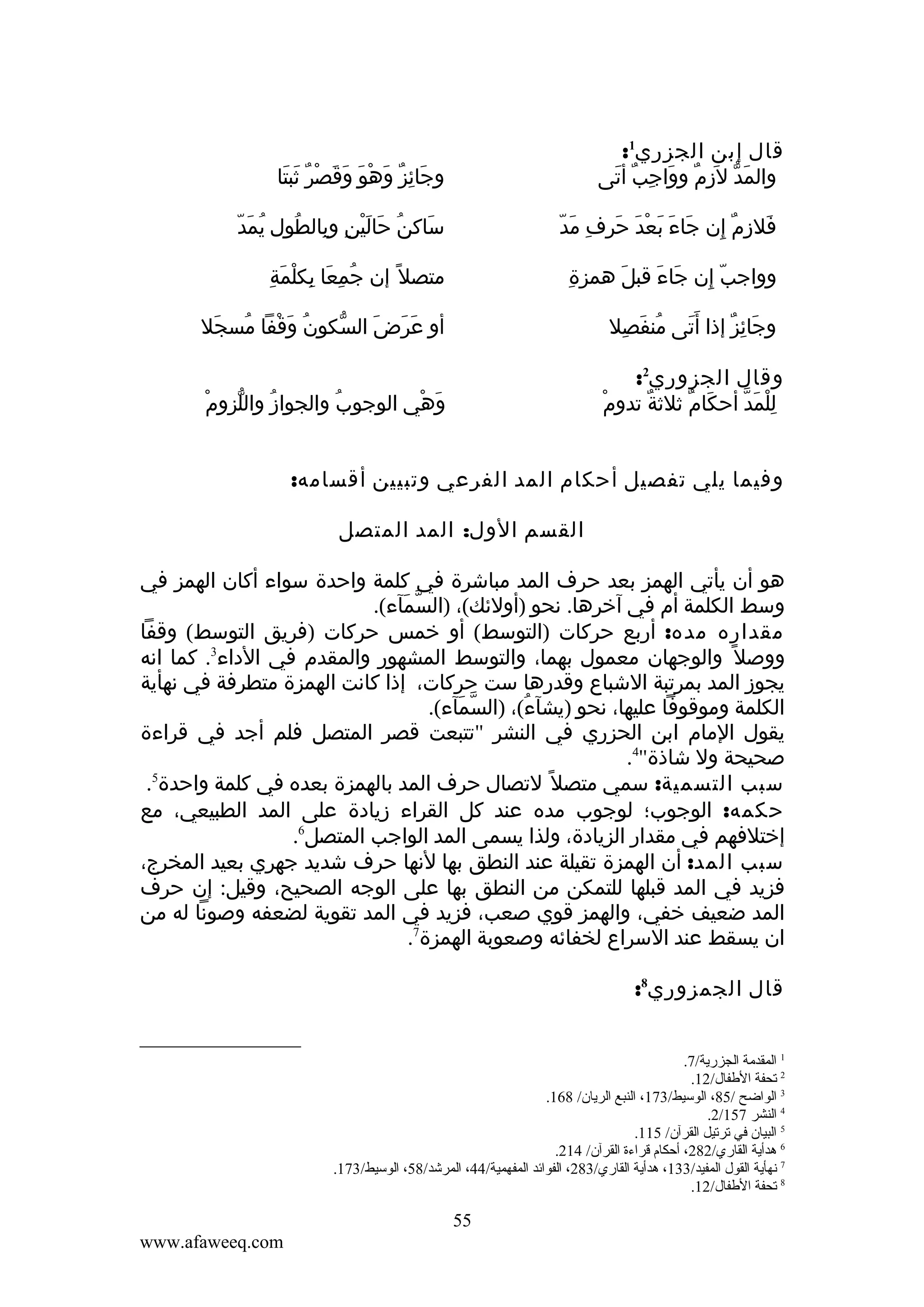 ‫قال إبن الجزري1:‬
‫والمد ل َزم وواجب أتى‬
‫َ ّ ِ ٌ َ ِ ٌ َ‬

‫وجائز وهو وقصر ثبتا‬
‫َ ِ ٌ َ ْ َ َ َ ْ ٌ َ َ‬

‫َ َ َ ْ َ َ ِ َ ّ‬
‫فلزم إن جاء بعد حرف مد‬
‫َ ِ ٌ ِ‬

‫ُ َ ّ‬
‫ساكنُ حالينِ وبالطول يمد‬
‫ِ ُ‬
‫َ َْ‬
‫َ‬

‫ِ‬
‫وواجب إن جاء قبل همزة‬
‫َ‬
‫َ َ‬
‫ّ ِ‬

‫ُ ِ َ ِ ْ َ ِ‬
‫متصل ً إن جمعا بكلمة‬

‫وجائز إذا أ َتى منفصل‬
‫ُ َ ِ‬
‫َ‬
‫َ ِ ٌ‬

‫أو عرضَ السكون وقفا مسجل‬
‫ُ َ ْ ُ َ‬
‫ّ‬
‫َ َ‬

‫وقال الجزوري2:‬
‫للمد أحكام ثلثة تدوم‬
‫ْ‬
‫ٌ‬
‫َ ٌ‬
‫ِْ َ ّ‬

‫ُ ّ ْ‬
‫وهي الوجوب والجواز واللزوم‬
‫ُ‬
‫َ ْ‬

‫وفيما يلي تفصيل أحكام المد الفرعي وتبيين أقسامه:‬
‫القسم الول: المد المتصل‬
‫هو أن يأتي الهمز بعد حرف المد مباشرة في كلمة واحدة سواء أكان الهمز في‬
‫وسط الكلمة أم في آخرها. نحو )أولئك(، )السمآء(.‬
‫ّ َ‬
‫مقداره مده: أربع حركات )التوسط( أو خمس حركات )فريق التوسط( وقفا‬
‫ووصل ً والوجهان معمول بهما، والتوسط المشهور والمقدم في الداء3. كما انه‬
‫يجوز المد بمرتبة الشباع وقدرها ست حركات، إذا كانت الهمزة متطرفة في نهأية‬
‫الكلمة وموقوفا عليها، نحو )يشآء(، )السمآء(.‬
‫ّ َ‬
‫ُ‬
‫يقول المام ابن الحزري في النشر "تتبعت قصر المتصل فلم أجد في قراءة‬
‫صحيحة ول شاذة"4.‬
‫سبب التسمية: سمي متصل ً لتصال حرف المد بالهمزة بعده في كلمة واحدة5.‬
‫حكمه: الوجوب؛ لوجوب مده عند كل القراء زيادة على المد الطبيعي، مع‬
‫إختلفهم في مقدار الزيادة، ولذا يسمى المد الواجب المتصل6.‬
‫سبب المد: أن الهمزة تقيلة عند النطق بها لنها حرف شديد جهري بعيد المخرج،‬
‫فزيد في المد قبلها للتمكن من النطق بها على الوجه الصحيح، وقيل: إن حرف‬
‫المد ضعيف خفي، والهمز قوي صعب، فزيد في المد تقوية لضعفه وصونا له من‬
‫ان يسقط عند السراع لخفائه وصعوبة الهمزة7.‬
‫قال الجمزوري8:‬
‫1 المقدمة الجزرية/7.‬
‫2 تحفة الطفال/21.‬
‫3 الواضح /58، الوسيط/371، النبع الريان/ 861.‬
‫4 النشر 751/2.‬
‫5 البيان في ترتيل القرآن/ 511.‬
‫6 هدأية القاري/282، أحكام قراءة القرآن/ 412.‬
‫7 نهأية القول المفيد/331، هدأية القاري/382، الفوائد المفهمية/44، المرشد/85، الوسيط/371.‬
‫8 تحفة الطفال/21.‬

‫55‬
‫‪www.afaweeq.com‬‬

 