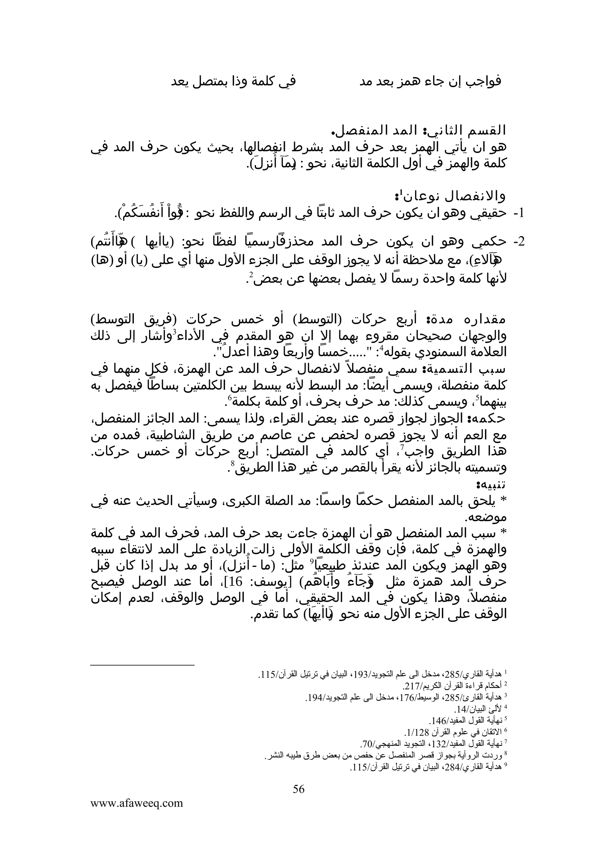 ‫فواجب إن جاء همز بعد مد‬

‫في كلمة وذا بمتصل يعد‬

‫القسم الثاني: المد المنفصل.‬
‫هو ان يأتي الهمز بعد حرف المد بشرط انفصالها، بحيث يكون حرف المد في‬
‫كلمة والهمز في أول الكلمة الثانية، نحو : )مآ أنزل(.‬
‫ب َ ُ ِ َ‬
‫ِ‬
‫والنفصال نوعان1:‬
‫)ُ ْ َ‬
‫1- حقيقي وهو ان يكون حرف المد ثابتا في الرسم واللفظ نحو : قوا أنفُسَكُم(.‬
‫ْ‬
‫2- حكمي وهو ان يكون حرف المد محذزفارسميا لفظا نحو: )ياأيها ( هاأنتم(‬
‫)ّ َ ُ‬
‫)الء(، مع ملحظة أنه ل يجوز الوقف على الجزء الول منها أي على )يا( أو )ها(‬
‫هَ ِ‬
‫َ‬
‫لنها كلمة واحدة رسما ل يفصل بعضها عن بعض2.‬
‫مقداره مدة: أربع حركات )التوسط( أو خمس حركات )فريق التوسط(‬
‫والوجهان صحيحان مقروء بهما إل ان هو المقدم في الداء3وأشار إلى ذلك‬
‫العلمة السمنودي بقوله4: ".....خمسا وأربعا وهذا أعدل".‬
‫ُ‬
‫سبب التسمية: سمي منفصل ً لنفصال حرف المد عن الهمزة، فكل منهما في‬
‫كلمة منفصلة، ويسمى أيضا: مد البسط لنه يبسط بين الكلمتين بساطا فيفصل به‬
‫بينهما5، ويسمى كذلك: مد حرف بحرف، أو كلمة بكلمة6.‬
‫حكمه: الجواز لجواز قصره عند بعض القراء، ولذا يسمى: المد الجائز المنفصل،‬
‫مع العم أنه ل يجوز قصره لحفص عن عاصم من طريق الشاطبية، فمده من‬
‫هذا الطريق واجب7، أي كالمد في المتصل: أربع حركات أو خمس حركات.‬
‫وتسميته بالجائز لنه يقرأ بالقصر من غير هذا الطريق8.‬
‫تنبيه:‬
‫* يلحق بالمد المنفصل حكما واسما: مد الصلة الكبرى، وسيأتي الحديث عنه في‬
‫موضعه.‬
‫* سبب المد المنفصل هو أن الهمزة جاءت بعد حرف المد، فحرف المد في كلمة‬
‫والهمزة في كلمة، فإن وقف الكلمة الولى زالت الزيادة على المد لنتقاء سببه‬
‫ُ‬
‫وهو الهمز ويكون المد عندئذ طبيعيا9 مثل: )ما - أنزل(، أو مد بدل إذا كان قبل‬
‫حرف المد همزة مثل وجآء وأ َباهم( ]يوسف: 61[، أما عند الوصل فيصبح‬
‫)َ َ ُ َ ُ‬
‫منفصل، وهذا يكون في المد الحقيقي، أما في الوصل والوقف، لعدم إمكان‬
‫ً‬
‫الوقف على الجزء الول منه نحو ياأيها( كما تقدم.‬
‫)َ َ‬

‫1 هدأية القاري/582، مدخل الى علم التجويد/391، البيان في ترتيل القرآن/511.‬
‫2 أحكام قراءة القرآن الكريم/712.‬
‫3 هدأية القارئ/582، الوسيط/671، مدخل الى علم التجويد/491.‬
‫4 للئ البيان/41.‬
‫5 نهأية القول المفيد/641.‬
‫6 التقان في علوم القرآن 821/1.‬
‫7 نهأية القول المفيد/231، التجويد المنهجي/07.‬
‫8 ةوردت الرةوأية بجواز قصر المنفصل عن حفص من بعض طرق طيبه النشر.‬
‫9 هدأية القاري/482، البيان في ترتيل القرآن/511.‬

‫65‬
‫‪www.afaweeq.com‬‬

 
