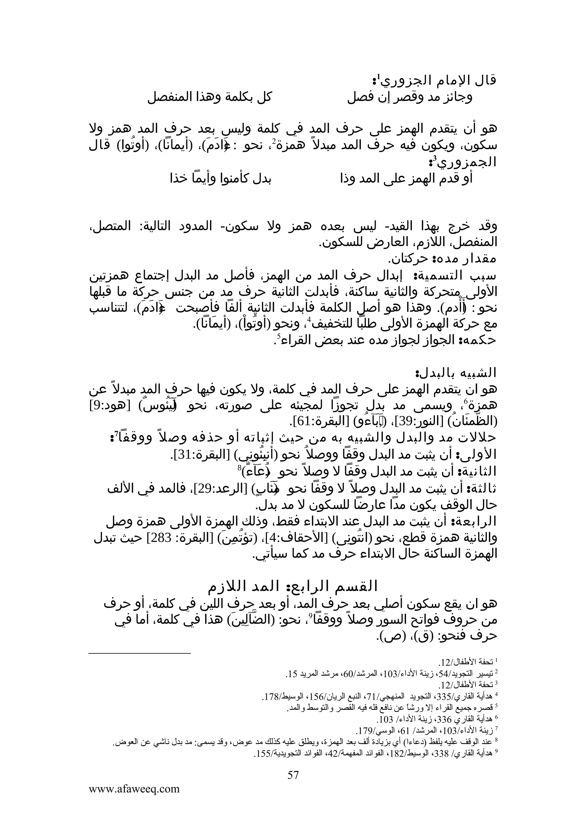 ‫قال المام الجزوري1:‬
‫وجائز مد وقصر إن فصل‬

‫كل بكلمة وهذا المنفصل‬

‫هو أن يتقدم الهمز على حرف المد في كلمة وليس بعد حرف المد همز ول‬
‫سكون، ويكون فيه حرف المد مبدل ً همزة2، نحو : ءادم(، )أيمانا(، )أوتوا( قال‬
‫ُ‬
‫)َ َ َ‬
‫الجمزوري3:‬
‫بدل كأمنوا وأيما خذا‬
‫أو قدم الهمز على المد وذا‬
‫وقد خرج بهذا القيد- ليس بعده همز ول سكون- المدود التالية: المتصل،‬
‫المنفصل، اللزم، العارض للسكون.‬
‫مقدار مده: حركتان.‬
‫سبب التسمية: إبدال حرف المد من الهمز، فأصل مد البدل إجتماع همزتين‬
‫الولى متحركة والثانية ساكنة، فأبدلت الثانية حرف مد من جنس حركة ما قبلها‬
‫أْ‬
‫نحو : ) َأدم(. وهذا هو أصل الكلمة فأبدلت الثانية ألفا فأصبحت ءادم(، لتتناسب‬
‫) َ َ‬
‫َ‬
‫4‬
‫مع حركة الهمزة الولى طلبا للتخفيف ، ونحو )أوتوا(، )أيمانا(.‬
‫َ‬
‫ُ ْ‬
‫حكمه: الجواز لجواز مده عند بعض القراء5.‬
‫الشبيه بالبدل:‬
‫هو ان يتقدم الهمز على حرف المد في كلمة، ول يكون فيها حرف المد مبدل ً عن‬
‫همزة6، ويسمى مد بدل تجوزا لمجيئه على صورته، نحو ليئوس( ]هود:9[‬
‫ٌ‬
‫)َ َ ُ‬
‫)الظمئان( ]النور:93[، ),بآءو( ]البقرة:16[.‬
‫ََ ُ‬
‫َ‬
‫ّ َ ُ‬
‫7‬
‫حللت مد والبدل والشبيه به من حيث إثباته أو حذفه وص ل ً ووقفا :‬
‫الولى: أن يثبت مد البدل وقفا ووصل ُ نحو )أنبئوني( ]البقرة:13[.‬
‫ُِ ِ‬
‫8‬
‫الثانية: أن يثبت مد البدل وقفا ل وصل ً نحو دعآء(‬
‫)ُ َ ً‬
‫ثالثة: أن يثبت مد البدل وصل ً ل وقفا نحو مئاب( ]الرعد:92[، فالمد في اللف‬
‫)َ َ ٍ‬
‫حال الوقف يكون مدا عارضا للسكون ل مد بدل.‬
‫الرابعة: أن يثبت مد البدل عند البتداء فقط، وذلك الهمزة الولى همزة وصل‬
‫والثانية همزة قطع، نحو )انتونى( ]الحقاف:4[، )تؤتمن( ]البقرة: 382[ حيث تبدل‬
‫ُ ِ َ‬
‫ُ ِ‬
‫الهمزة الساكنة حال البتداء حرف مد كما سيأتي.‬

‫القسم الرابع: المد اللزم‬

‫هو ان يقع سكون أصلي بعد حرف المد، أو بعد حرف اللين في كلمة، أو حرف‬
‫من حروف فواتح السور وصل ً ووقفا9، نحو: )الضآلين( هذا في كلمة، أما في‬
‫ّ ِ َ‬
‫حرف فنحو: )ق(، )ص(.‬
‫1 تحفة الطفال/21.‬
‫2 تيسير التجويد/45، زينة الداء/301، المرشد/06، مرشد المريد 51.‬
‫3 تحفة الطفال/21.‬
‫4 هدأية القاري/533، التجويد المنهجي/17، النبع الريان/651، الوسيط/871.‬
‫5 قصره جميع القراء إل ةورشا عن نافع فله فيه القصر ةوالتوسط ةوالمد.‬
‫ ً‬
‫6 هدأية القاري 633، زينة الداء/ 301.‬
‫7 زينة الداء/301، المرشد/ 16، الوسي/971.‬
‫8 عند الوقف عليه يلفظ )دعاءا( أي بزيادة ألف بعد الهمزة، ةويطلق عليه كذلك مد عوض، ةوقد يسمى: مد بدل ناشي عن العوض.‬
‫9 هدأية القاري/ 833، الوسيط/281، الفوائد المفهمة/24، الفوائد التجويدية/551.‬

‫75‬
‫‪www.afaweeq.com‬‬

 