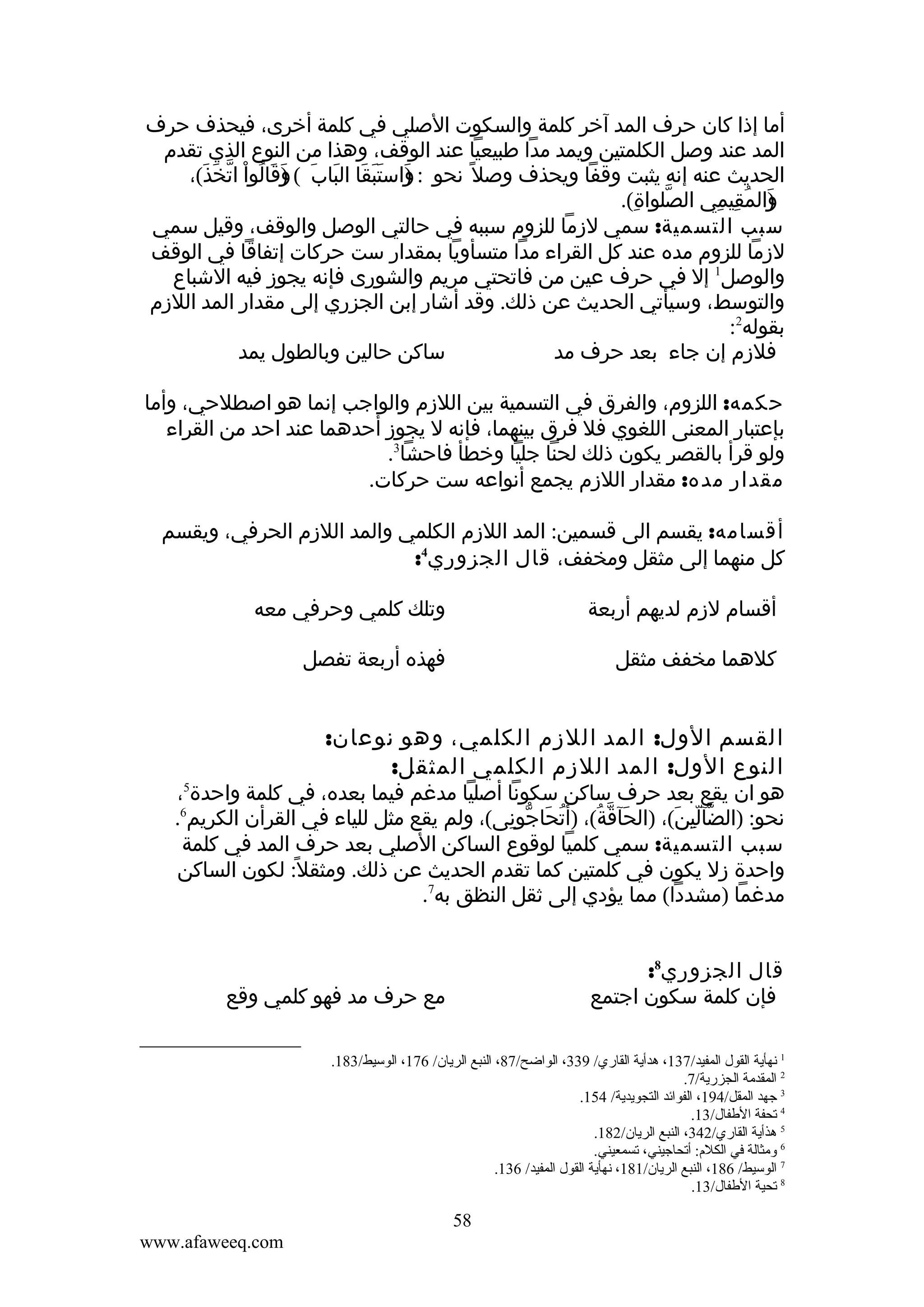 ‫أما إذا كان حرف المد آخر كلمة والسكوت الصلي في كلمة أخرى، فيحذف حرف‬
‫المد عند وصل الكلمتين ويمد مدا طبيعيا عند الوقف، وهذا من النوع الذي تقدم‬
‫الحديث عنه إنه يثبت وقفا ويحذف وصل ً نحو : واستبقا الباب ( )قالوا اتخذ(،‬
‫)َ َ َ َ َ َ و َ ُ ْ ّ َ َ‬
‫َ‬
‫والمقيمي الصلواة(.‬
‫ّ ِ‬
‫) ُ ِ ِ‬
‫َ‬
‫سبب التسمية: سمي لزما للزوم سببه في حالتي الوصل والوقف، وقيل سمي‬
‫لزما للزوم مده عند كل القراء مدا متسأويا بمقدار ست حركات إتفاقا في الوقف‬
‫والوصل1 إل في حرف عين من فاتحتي مريم والشورى فإنه يجوز فيه الشباع‬
‫والتوسط، وسيأتي الحديث عن ذلك. وقد أشار إبن الجزري إلى مقدار المد اللزم‬
‫بقوله2:‬
‫ساكن حالين وبالطول يمد‬
‫فلزم إن جاء بعد حرف مد‬
‫حكمه: اللزوم، والفرق في التسمية بين اللزم والواجب إنما هو اصطلحي، وأما‬
‫بإعتبار المعنى اللغوي فل فرق بينهما، فإنه ل يجوز أحدهما عند احد من القراء‬
‫ولو قرأ بالقصر يكون ذلك لحنا جليا وخطأ فاحشا3.‬
‫مقدار مده: مقدار اللزم يجمع أنواعه ست حركات.‬
‫أقسامه: يقسم الى قسمين: المد اللزم الكلمي والمد اللزم الحرفي، ويقسم‬
‫كل منهما إلى مثقل ومخفف، قال الجزوري4:‬
‫أقسام لزم لديهم أربعة‬

‫وتلك كلمي وحرفي معه‬

‫كلهما مخفف مثقل‬

‫فهذه أربعة تفصل‬

‫القسم الول: المد اللزم الكلمي، وهو نوعان:‬
‫النوع الول: المد اللزم الكلمي المثقل:‬

‫هو ان يقع بعد حرف ساكن سكونا أصليا مدغم فيما بعده، في كلمة واحدة5،‬
‫نحو: )الضآلين(، )الحآقة(، )أتحاجونى(، ولم يقع مثل للياء في القرأن الكريم6.‬
‫ُ َ ّ ِ‬
‫َ ّ ُ‬
‫ّ ِّ َ‬
‫سبب التسمية: سمي كلميا لوقوع الساكن الصلي بعد حرف المد في كلمة‬
‫واحدة زل يكون في كلمتين كما تقدم الحديث عن ذلك. ومثقل ً: لكون الساكن‬
‫مدغما )مشددا( مما يؤدي إلى ثقل النظق به7.‬
‫قال الجزوري8:‬
‫فإن كلمة سكون اجتمع‬

‫مع حرف مد فهو كلمي وقع‬

‫1 نهأية القول المفيد/731، هدأية القاري/ 933، الواضح/78، النبع الريان/ 671، الوسيط/381.‬
‫2 المقدمة الجزرية/7.‬
‫3 جهد المقل/491، الفوائد التجويدية/ 451.‬
‫4 تحفة الطفال/31.‬
‫5 هذأية القاري/243، النبع الريان/281.‬
‫6 ةومثالة في الكلم: أتحاجيني، تسمعيني.‬
‫7 الوسيط/ 681، النبع الريان/181، نهأية القول المفيد/ 631.‬
‫8 تحية الطفال/31.‬

‫85‬
‫‪www.afaweeq.com‬‬

 