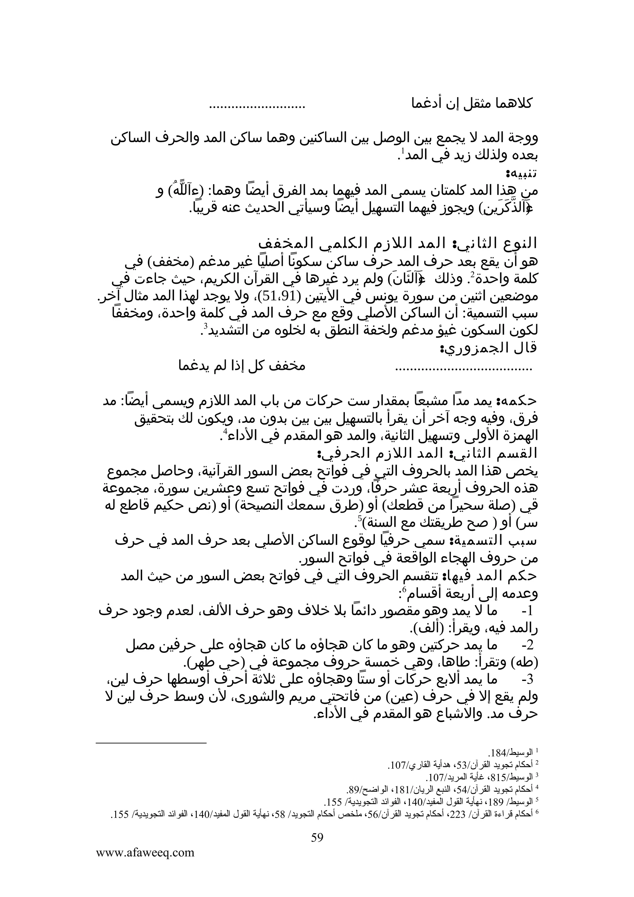 ‫كلهما مثقل إن أدغما‬

‫..........................‬

‫ووجة المد ل يجمع بين الوصل بين الساكنين وهما ساكن المد والحرف الساكن‬
‫بعده ولذلك زيد في المد1.‬
‫تنبيه:‬
‫من هذا المد كلمتان يسمى المد فيهما بمد الفرق أيضا وهما: )ءآلله( و‬
‫ّ ُ‬
‫ءآلذكرين( ويجوز فيهما التسهيل أيضا وسيأتي الحديث عنه قريبا.‬
‫) ّ َ َ ِ‬
‫َ‬

‫النوع الثاني: المد اللزم الكلمي المخفف‬

‫هو أن يقع بعد حرف المد حرف ساكن سكونا أصليا غير مدغم )مخفف( في‬
‫كلمة واحدة2. وذلك ءآلئان( ولم يرد غيرها في القرآن الكريم، حيث جاءت في‬
‫) َ َ‬
‫َ‬
‫موضعين اثنين من سورة يونس في اليتين )19،15(، ول يوجد لهذا المد مثال آخر.‬
‫سبب التسمية: أن الساكن الصلي وقع مع حرف المد في كلمة واحدة، ومخففا‬
‫لكون السكون غيؤ مدغم ولخفة النطق به لخلوه من التشديد3.‬
‫قال الجمزوري:‬
‫مخفف كل إذا لم يدغما‬
‫.....................................‬
‫حكمه: يمد مدا مشبعا بمقدار ست حركات من باب المد اللزم ويسمى أيضا: مد‬
‫فرق، وفيه وجه آخر أن يقرأ بالتسهيل بين بين بدون مد، ويكون لك بتحقيق‬
‫الهمزة الولى وتسهيل الثانية، والمد هو المقدم في الداء4.‬
‫القسم الثاني: المد اللزم الحرفي:‬
‫يخص هذا المد بالحروف التي في فواتح بعض السور القرآنية، وحاصل مجموع‬
‫هذه الحروف أربعة عشر حرفا، وردت في فواتح تسع وعشرين سورة، مجموعة‬
‫قي )صلة سحيرا من قطعك( أو )طرق سمعك النصيحة( أو )نص حكيم قاطع له‬
‫سر( أو ) صح طريقتك مع السنة(5.‬
‫سبب التسمية: سمي حرفيا لوقوع الساكن الصلي بعد حرف المد في حرف‬
‫من حروف الهجاء الواقعة في فواتح السور.‬
‫حكم المد فيها: تنقسم الحروف التي في فواتح بعض السور من حيث المد‬
‫وعدمه إلى أربعة أقسام6:‬
‫ما ل يمد وهو مقصور دائما بل خلف وهو حرف اللف، لعدم وجود حرف‬
‫1-‬
‫رالمد فيه، ويقرأ: )ألف(.‬
‫ما يمد حركتين وهو ما كان هجاؤه ما كان هجاؤه على حرفين مصل‬
‫2-‬
‫)طه( وتقرأ: طاها، وهي خمسة حروف مجموعة في )حي طهر(.‬
‫ما يمد ألبع حركات أو ستا وهجاؤه على ثلثة أحرف أوسطها حرف لين،‬
‫3-‬
‫ولم يقع إل في حرف )عين( من فاتحتي مريم والشورى، لن وسط حرف لين ل‬
‫حرف مد. والشباع هو المقدم في الداء.‬
‫1 الوسيط/481.‬
‫2 أحكام تجويد القرآن/35، هدأية القاري/701.‬
‫3 الوسيط/518، غأية المريد/701.‬
‫4 أحكام تجويد القرآن/45، النبع الريان/181، الواضح/98.‬
‫5 الوسيط/ 981، نهأية القول المفيد/041، الفوائد التجويدية/ 551.‬
‫6 أحكام قراءة القرآن/ 322، أحكام تجويد القرآن/65، ملخص أحكام التجويد/ 85، نهأية القول المفيد/041، الفوائد التجويدية/ 551.‬

‫95‬
‫‪www.afaweeq.com‬‬

 