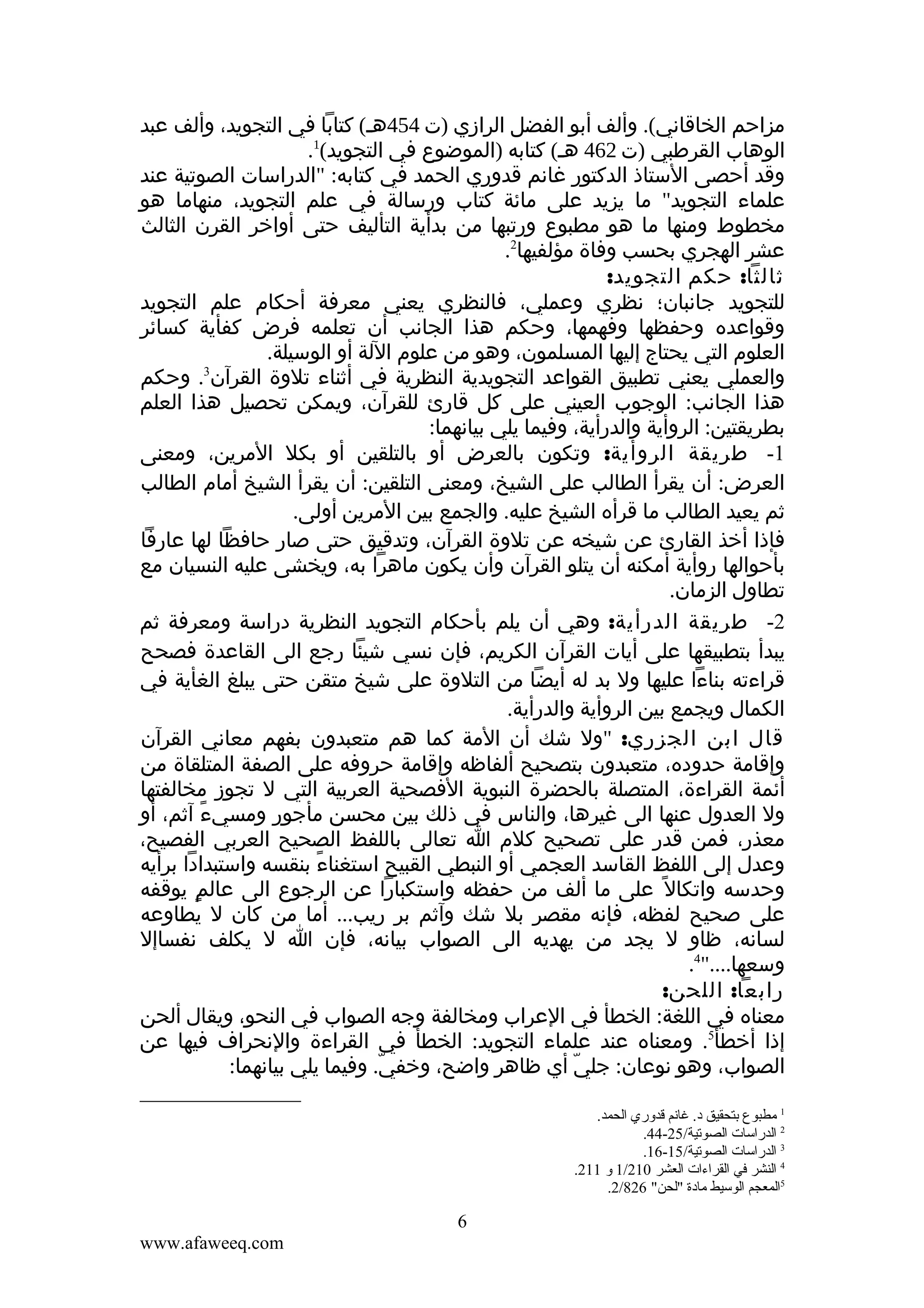 ‫مزاحم الخاقاني(. وألف أبو الفضل الرازي )ت 454هـ( كتابا في التجويد، وألف عبد‬
‫الوهاب القرطبي )ت 264 هـ( كتابه )الموضوع في التجويد(1.‬
‫وقد أحصى الستاذ الدكتور غانم قدوري الحمد في كتابه: "الدراسات الصوتية عند‬
‫علماء التجويد" ما يزيد على مائة كتاب ورسالة في علم التجويد، منهاما هو‬
‫مخطوط ومنها ما هو مطبوع ورتبها من بدأية التأليف حتى أواخر القرن الثالث‬
‫عشر الهجري بحسب وفاة مؤلفيها2.‬
‫ثالثا: حكم التجويد:‬
‫للتجويد جانبان؛ نظري وعملي، فالنظري يعني معرفة أحكام علم التجويد‬
‫وقواعده وحفظها وفهمها، وحكم هذا الجانب أن تعلمه فرض كفأية كسائر‬
‫العلوم التي يحتاج إليها المسلمون، وهو من علوم اللة أو الوسيلة.‬
‫3‬
‫والعملي يعني تطبيق القواعد التجويدية النظرية في أثناء تلوة القرآن . وحكم‬
‫هذا الجانب: الوجوب العيني على كل قارئ للقرآن، ويمكن تحصيل هذا العلم‬
‫بطريقتين: الروأية والدرأية، وفيما يلي بيانهما:‬
‫1- طريقة الروأية: وتكون بالعرض أو بالتلقين أو بكل المرين، ومعنى‬
‫العرض: أن يقرأ الطالب على الشيخ، ومعنى التلقين: أن يقرأ الشيخ أمام الطالب‬
‫ثم يعيد الطالب ما قرأه الشيخ عليه. والجمع بين المرين أولى.‬
‫فإذا أخذ القارئ عن شيخه عن تلوة القرآن، وتدقيق حتى صار حافظا لها عارفا‬
‫بأحوالها روأية أمكنه أن يتلو القرآن وأن يكون ماهرا به، ويخشى عليه النسيان مع‬
‫تطاول الزمان.‬
‫2- طريقة الدرأية: وهي أن يلم بأحكام التجويد النظرية دراسة ومعرفة ثم‬
‫يبدأ بتطبيقها على أيات القرآن الكريم، فإن نسي شيئا رجع الى القاعدة فصحح‬
‫قراءته بناءا عليها ول بد له أيضا من التلوة على شيخ متقن حتى يبلغ الغأية في‬
‫الكمال ويجمع بين الروأية والدرأية.‬
‫قال ابن الجزري: "ول شك أن المة كما هم متعبدون بفهم معاني القرآن‬
‫وإقامة حدوده، متعبدون بتصحيح ألفاظه وإقامة حروفه على الصفة المتلقاة من‬
‫أئمة القراءة، المتصلة بالحضرة النبوية الفصحية العربية التي ل تجوز مخالفتها‬
‫ول العدول عنها الى غيرها، والناس في ذلك بين محسن مأجور ومسيء آثم، أو‬
‫ً‬
‫معذر، فمن قدر على تصحيح كلم ا تعالى باللفظ الصحيح العربي الفصيح،‬
‫وعدل إلى اللفظ القاسد العجمي أو النبطي القبيح استغناء بنقسه واستبدادا برأيه‬
‫ً‬
‫وحدسه واتكال ً على ما ألف من حفظه واستكبارا عن الرجوع الى عالمٍ يوقفه‬
‫على صحيح لفظه، فإنه مقصر بل شك وآثم بر ريب... أما من كان ل يطاوعه‬
‫لسانه، ظاو ل يجد من يهديه الى الصواب بيانه، فإن ا ل يكلف نفساإل‬
‫وسعها...."4.‬
‫رابعا: اللحن:‬
‫معناه في اللغة: الخطأ في العراب ومخالفة وجه الصواب في النحو، ويقال ألحن‬
‫إذا أخطأ5. ومعناه عند علماء التجويد: الخطأ في القراءة والنحراف فيها عن‬
‫الصواب، وهو نوعان: جلي أي ظاهر واضح، وخفي. وفيما يلي بيانهما:‬
‫ّ‬
‫ّ‬
‫1 مطبوع تبتحقيق د. غانم قدوري الحمد.‬
‫2 الدراسات الصوقتية/52-44.‬
‫3 الدراسات الصوقتية/51-61.‬
‫4 النشر في القراءات العشر 012/1 و 112.‬
‫5المعجم الوسيط مادة "لحن" 628/2.‬

‫6‬
‫‪www.afaweeq.com‬‬

 