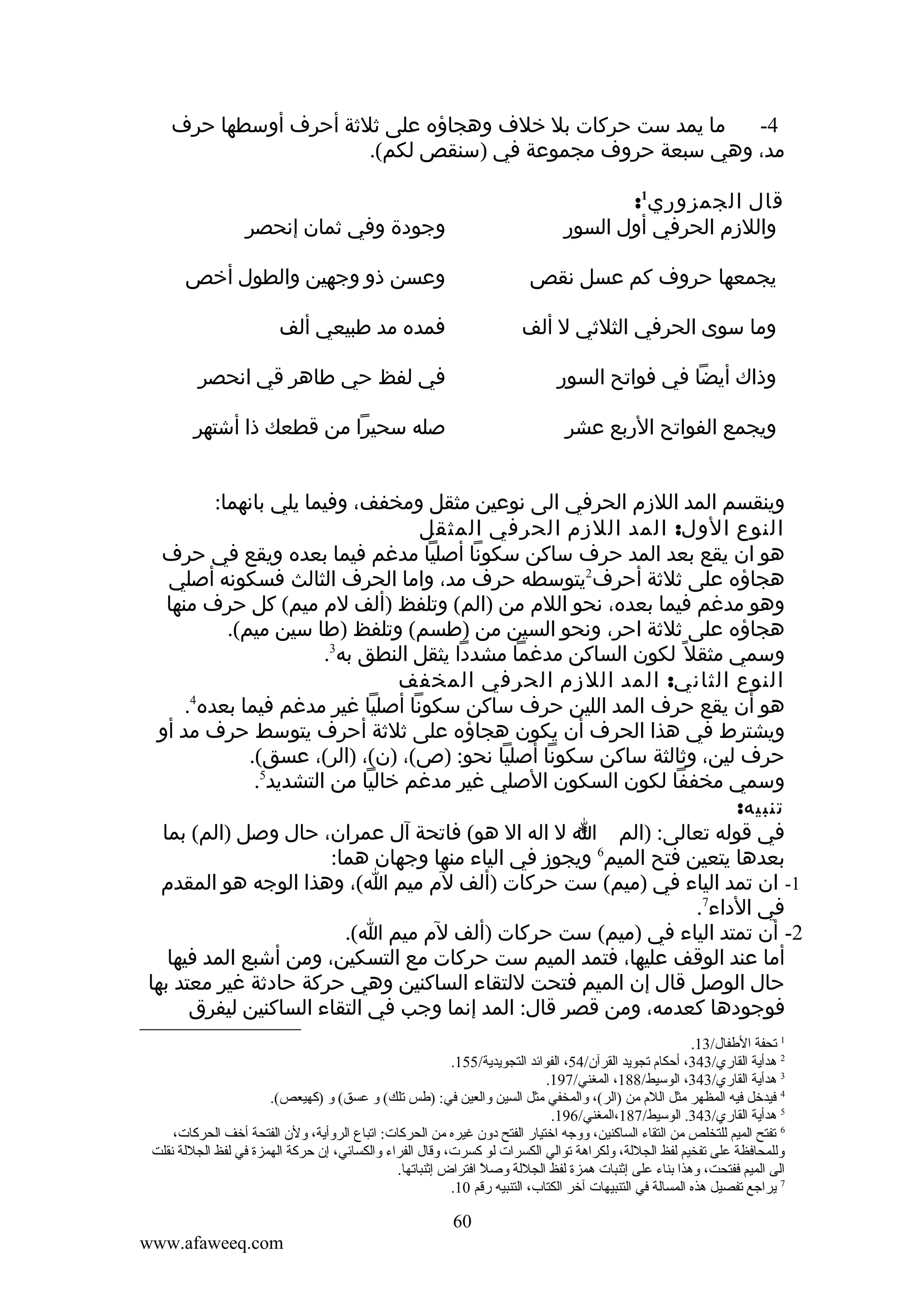 ‫ما يمد ست حركات بل خلف وهجاؤه على ثلثة أحرف أوسطها حرف‬
‫4-‬
‫مد، وهي سبعة حروف مجموعة في )سنقص لكم(.‬
‫قال الجمزوري1:‬
‫واللزم الحرفي أول السور‬

‫وجودة وفي ثمان إنحصر‬

‫يجمعها حروف كم عسل نقص‬

‫وعسن ذو وجهين والطول أخص‬

‫وما سوى الحرفي الثلثي ل ألف‬

‫فمده مد طبيعي ألف‬

‫وذاك أيضا في فواتح السور‬

‫في لفظ حي طاهر قي انحصر‬

‫ويجمع الفواتح الربع عشر‬

‫صله سحيرا من قطعك ذا أشتهر‬

‫وينقسم المد اللزم الحرفي الى نوعين مثقل ومخفف، وفيما يلي بانهما:‬
‫النوع الول: المد اللزم الحرفي المثقل‬
‫هو ان يقع بعد المد حرف ساكن سكونا أصليا مدغم فيما بعده ويقع في حرف‬
‫هجاؤه على ثلثة أحرف2يتوسطه حرف مد، واما الحرف الثالث فسكونه أصلي‬
‫وهو مدغم فيما بعده، نحو اللم من )الم( وتلفظ )ألف لم ميم( كل حرف منها‬
‫هجاؤه على ثلثة احر، ونحو السين من )طسم( وتلفظ )طا سين ميم(.‬
‫وسمي مثقل ً لكون الساكن مدغما مشددا يثقل النطق به3.‬
‫النوع الثاني: المد اللزم الحرفي المخفف‬
‫4‬
‫هو أن يقع حرف المد اللين حرف ساكن سكونا أصليا غير مدغم فيما بعده .‬
‫ويشترط في هذا الحرف أن يكون هجاؤه على ثلثة أحرف يتوسط حرف مد أو‬
‫حرف لين، وثالثة ساكن سكونا أصليا نحو: )ص(، )ن(، )الر(، عسق(.‬
‫وسمي مخففا لكون السكون الصلي غير مدغم خاليا من التشديد5.‬
‫تنبيه:‬
‫في قوله تعالى: )الم ا ل اله ال هو( فاتحة آل عمران، حال وصل )الم( بما‬
‫*‬
‫بعدها يتعين فتح الميم6 ويجوز في الياء منها وجهان هما:‬
‫1- ان تمد الياء في )ميم( ست حركات )ألف لم ميم ا(، وهذا الوجه هو المقدم‬
‫في الداء7.‬
‫2- أن تمتد الياء في )ميم( ست حركات )ألف لم ميم ا(.‬
‫أما عند الوقف عليها، فتمد الميم ست حركات مع التسكين، ومن أشبع المد فيها‬
‫حال الوصل قال إن الميم فتحت للتقاء الساكنين وهي حركة حادثة غير معتد بها‬
‫فوجودها كعدمه، ومن قصر قال: المد إنما وجب في التقاء الساكنين ليفرق‬
‫1 تحفة الطفال/31.‬
‫2 هدأية القاري/343، أحكام تجويد القرآن/45، الفوائد التجويدية/551.‬
‫3 هدأية القاري/343، الوسيط/881، المغني/791.‬
‫4 فيدخل فيه المظهر مثل اللم من )الر(، ةوالمخفي مثل السين ةوالعين في: )طس تلك( ةو عسق( ةو )كهيعص(.‬
‫5 هدأية القاري/343. الوسيط/781،المغني/691.‬
‫6 تفتح الميم للتخلص من التقاء الساكنين، ةوةوجه اختيار الفتح دةون غيره من الحركات: اتباع الرةوأية، ةولن الفتحة أخف الحركات،‬
‫ةوللمحافظة على تفخيم لفظ الجللة، ةولكراهة توالي الكسرات لو كسرت، ةوقال الفراء ةوالكسائي، إن حركة الهمزة في لفظ الجللة نقلت‬
‫الى الميم ففتحت، ةوهذا بناء على إثنبات همزة لفظ الجللة ةوصل افتراض إثنباتها.‬
‫ ً‬
‫7 يراجع تفصيل هذه المسالة في التنبيهات آخر الكتاب، التنبيه رقم 01.‬

‫06‬
‫‪www.afaweeq.com‬‬

 