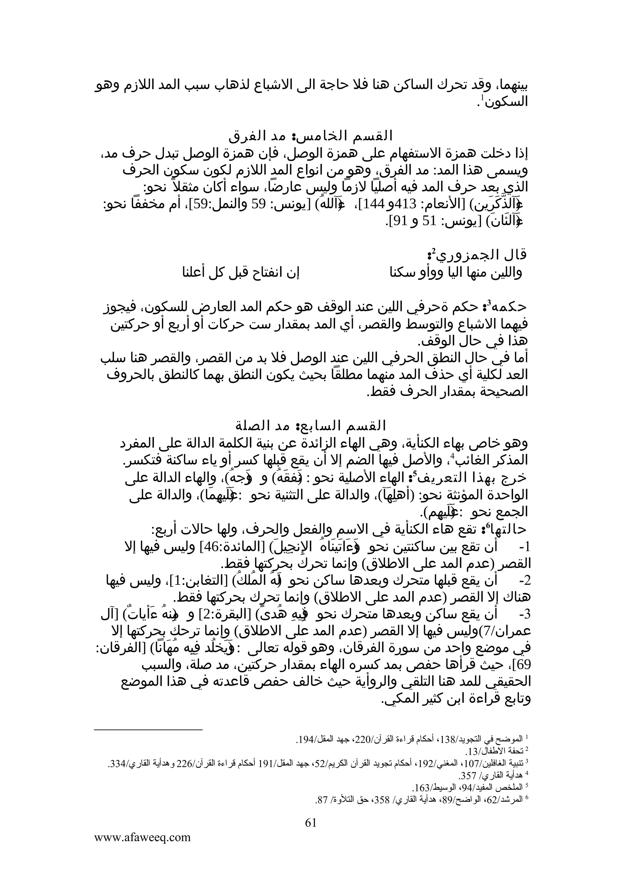 ‫بينهما، وقد تحرك الساكن هنا فل حاجة الى الشباع لذهاب سبب المد اللزم وهو‬
‫السكون1.‬
‫القسم الخامس: مد الفرق‬
‫إذا دخلت همزة الستفهام على همزة الوصل، فإن همزة الوصل تبدل حرف مد،‬
‫ويسمى هذا المد: مد الفرق، وهو من انواع المد اللزم لكون سكون الحرف‬
‫الذي بعد حرف المد فيه أصليا لزما وليس عارضا، سواء أكان مثقل ً نحو:‬
‫ءآلذكرين( ]النعام: 314و 441[، ءآلله( ]يونس: 95 والنمل:95[، أم مخففا نحو:‬
‫) ُ‬
‫َ‬
‫) ّ َ َ‬
‫َ‬
‫ءآلئان( ]يونس: 15 و 19[.‬
‫) َ َ‬
‫َ‬
‫قال الجمزوري2:‬
‫واللين منها اليا ووأو سكنا‬

‫إن انفتاح قبل كل أعلنا‬

‫حكمه3: حكم ةحرفي اللين عند الوقف هو حكم المد العارض للسكون، فيجوز‬
‫فيهما الشباع والتوسط والقصر، أي المد بمقدار ست حركات أو أربع أو حركتين‬
‫هذا في حال الوقف.‬
‫أما في حال النطق الحرفي اللين عند الوصل فل بد من القصر، والقصر هنا سلب‬
‫العد لكلية أي حذف المد منهما مطلقا بحيث يكون النطق بهما كالنطق بالحروف‬
‫الصحيحة بمقدار الحرف فقط.‬
‫القسم السابع: مد الصلة‬
‫وهو خاص بهاء الكنأية، وهي الهاء الزائدة عن بنية الكلمة الدالة على المفرد‬
‫المذكر الغائب4، والصل فيها الضم إل أن يقع قبلها كسر أو ياء ساكنة فتكسر.‬
‫خرج بهذا التعريف5: الهاء الصلية نحو : نفقه( و وجه(، والهاء الدالة على‬
‫) ُ‬
‫َ‬
‫)َ َ ُ‬
‫الواحدة المؤنثة نحو: )أهلهآ(، والدالة على التثنية نحو : )ليهما(، والدالة على‬
‫عَ ِ َ‬
‫َ‬
‫ِ َ‬
‫الجمع نحو :عليهم(.‬
‫)َ َ ِ‬
‫حالتها6: تقع هاء الكنأية في السم والفعل والحرف، ولها حالت أربع:‬
‫1- أن تقع بين ساكنتين نحو )ءاتيناه النجيل( ]المائدة:64[ وليس فيها إل‬
‫و َ َ َ ُ ِ ِ َ‬
‫َ‬
‫القصر )عدم المد على الطلق( وإنما تحرك بحركتها فقط.‬
‫2- أن يقع قبلها متحرك وبعدها ساكن نحو له الملك( ]التغابن:1[، وليس فيها‬
‫)َ ُ ُ ُ‬
‫هناك إل القصر )عدم المد على الطلق( وإنما تحرك بحركتها فقط.‬
‫3- أن يقع ساكن وبعدها متحرك نحو فيه هدى( ]البقرة:2[ و منه ءأيات( ]آل‬
‫ٌ‬
‫)ِ ُ َ‬
‫) ِ ُ ً‬
‫ِ‬
‫عمران/7(وليس فيها إل القصر )عدم المد على الطلق( وإنما ترحك بحركتها إل‬
‫في موضع واحد من سورة الفرقان، وهو قوله تعالى : )يخلد فيه مهانا( ]الفرقان:‬
‫وَ ُ ِِ ُ َ‬
‫َ‬
‫96[، حيث قرأها حفص بمد كسره الهاء بمقدار حركتين، مد صلة، والسبب‬
‫الحقيقي للمد هنا التلقي والروأية حيث خالف حفص قاعدته في هذا الموضع‬
‫وتابع قراءة ابن كثير المكي.‬
‫1 الموضح في التجويد/831، أحكام قراءة القرآن/022، جهد المقل/491.‬
‫2 تحفة الطفال/31.‬
‫3 تنبية الغافلين/701، المغني/291، أحكام تجويد القرآن الكريم/25، جهد المقل/191 أحكام قراءة القرآن/622 ةوهدأية القاري/433.‬
‫4 هدأية القاري/ 753.‬
‫5 الملخص المفيد/49، الوسيط/361.‬
‫6 المرشد/26، الواضح/98، هدأية القاري/ 853، حق التلةوة/ 78.‬

‫16‬
‫‪www.afaweeq.com‬‬

 