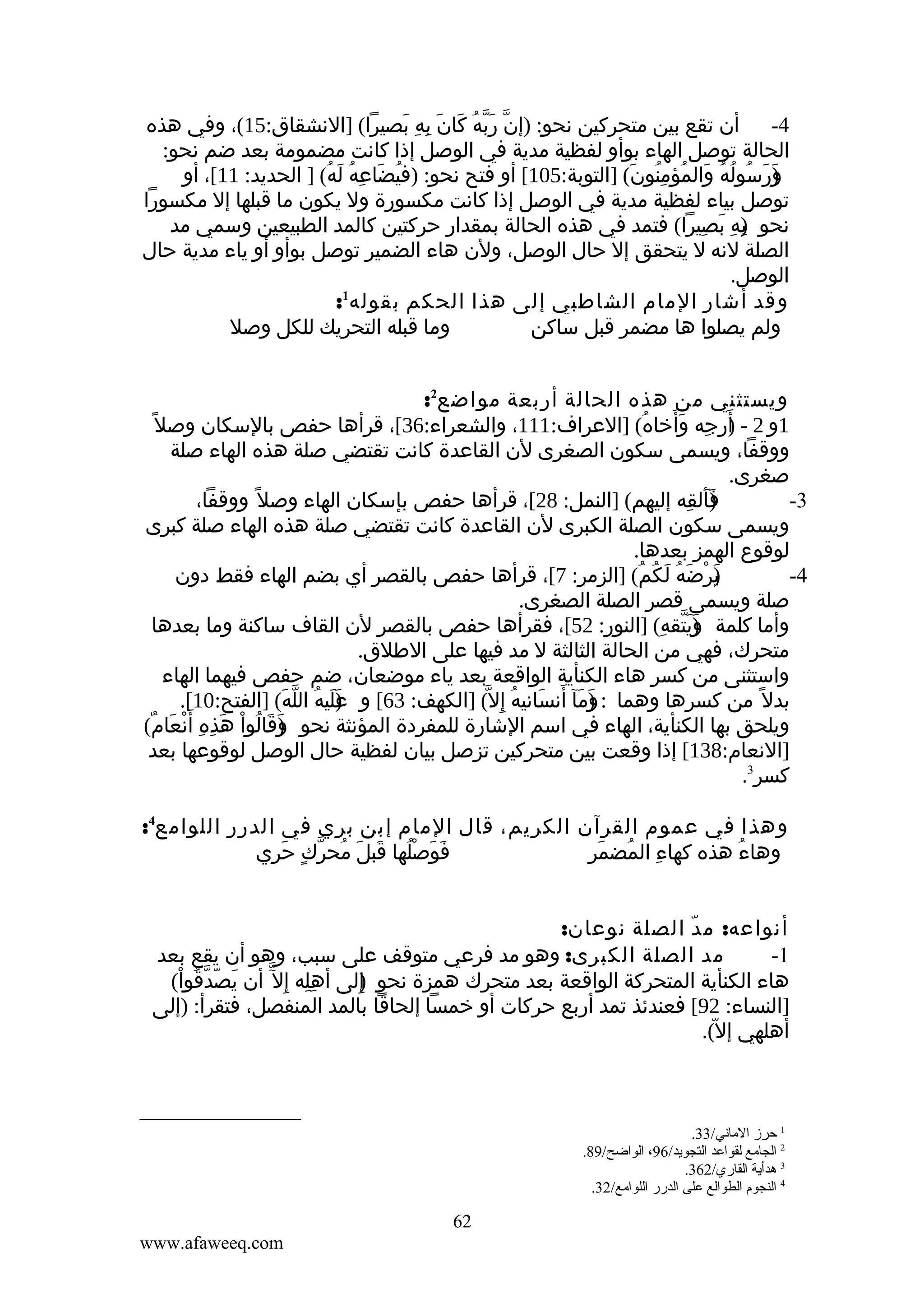 ‫4- أن تقع بين متحركين نحو: )إن ربه كان به بصيرا( ]النشقاق:51(، وفي هذه‬
‫ّ َّ ُ َ َ ِ ِ َ‬
‫الحالة توصل الهاء بوأو لفظية مدية في الوصل إذا كانت مضمومة بعد ضم نحو:‬
‫)رسوله والمؤمنون( ]التوبة:501[ أو فتح نحو: )فيضاعه له( ] الحديد: 11[، أو‬
‫ُ َ ِ ُ َ ُ‬
‫و َ ُ ُ ُ َ ُ ُِ َ‬
‫َ‬
‫توصل بياء لفظية مدية في الوصل إذا كانت مكسورة ول يكون ما قبلها إل مكسورا‬
‫نحو )ه بصيرا( فتمد في هذه الحالة بمقدار حركتين كالمد الطبيعين وسمي مد‬
‫ب ِ َ ِ‬
‫ِ‬
‫الصلة لنه ل يتحقق إل حال الوصل، ولن هاء الضمير توصل بوأو أو ياء مدية حال‬
‫الوصل.‬
‫1‬
‫وقد أشار المام الشاطبي إلى هذا الحكم بقوله :‬
‫وما قبله التحريك للكل وصل‬
‫ولم يصلوا ها مضمر قبل ساكن‬
‫ويستثني من هذه الحالة أربعة مواضع2:‬
‫1و 2 - أرجه وأخاه( ]العراف:111، والشعراء:63[، قرأها حفص بالسكان وصل ً‬
‫)َ ِ َ َ ُ‬
‫ووقفا، ويسمى سكون الصغرى لن القاعدة كانت تقتضي صلة هذه الهاء صلة‬
‫صغرى.‬
‫فألقه إليهم( ]النمل: 82[، قرأها حفص بإسكان الهاء وصل ً ووقفا،‬
‫)َ َ ِ‬
‫3-‬
‫ويسمى سكون الصلة الكبرى لن القاعدة كانت تقتضي صلة هذه الهاء صلة كبرى‬
‫لوقوع الهمز بعدها.‬
‫)رضه لكم( ]الزمر: 7[، قرأها حفص بالقصر أي بضم الهاء فقط دون‬
‫ي ْ َ ُ َ ُ ُ‬
‫َ‬
‫4-‬
‫صلة ويسمى قصر الصلة الصغرى.‬
‫وأما كلمة )يتقه( ]النور: 25[، فقرأها حفص بالقصر لن القاف ساكنة وما بعدها‬
‫وَّ ِ‬
‫َ‬
‫متحرك، فهي من الحالة الثالثة ل مد فيها على الطلق.‬
‫واستثنى من كسر هاء الكنأية الواقعة بعد ياء موضعان، ضم حفص فيهما الهاء‬
‫بدل ً من كسرها وهما : )مآ أنسانيه إ ِل ّ( ]الكهف: 36[ و )ليه الله( ]الفتح:01[.‬
‫عَ ُ ّ َ‬
‫َ‬
‫و َ َ َ ُ‬
‫َ‬
‫ويلحق بها الكنأية، الهاء في اسم الشارة للمفردة المؤنثة نحو وقالوا هذه أ َنعام(‬
‫)َ َ ُ ْ َ ِ ِ ْ َ ٌ‬
‫]النعام:831[ إذا وقعت بين متحركين تزصل بيان لفظية حال الوصل لوقوعها بعد‬
‫كسر3.‬
‫وهذا في عموم القرآن الكريم، قال المام إبن بري في الدرر اللوامع4:‬
‫فوصلها قبلَ محرك حري‬
‫ُ ّ ٍ َ ِ‬
‫َ َ ُْ َ‬
‫ِ ُ َ ِ‬
‫وهاء هذه كهاء المضمر‬
‫ُ‬
‫أنواعه: م د الصلة نوعان:‬
‫ّ‬
‫مد الصلة الكبرى: وهو مد فرعي متوقف على سبب، وهو أن يقع بعد‬
‫1-‬
‫هاء الكنأية المتحركة الواقعة بعد متحرك همزة نحو إلى أهله إ ِل ّ أن يصّدقوا(‬
‫َ ّ ُ ْ‬
‫ِِ‬
‫)ِ‬
‫]النساء: 29[ فعندئذ تمد أربع حركات أو خمسا إلحاقا بالمد المنفصل، فتقرأ: )إلى‬
‫أهلهي إل(.‬
‫ّ‬

‫1 حرز الماني/33.‬
‫2 الجامع لقواعد التجويد/69، الواضح/98.‬
‫3 هدأية القاري/263.‬
‫4 النجوم الطوالع على الدرر اللوامع/23.‬

‫26‬
‫‪www.afaweeq.com‬‬

 