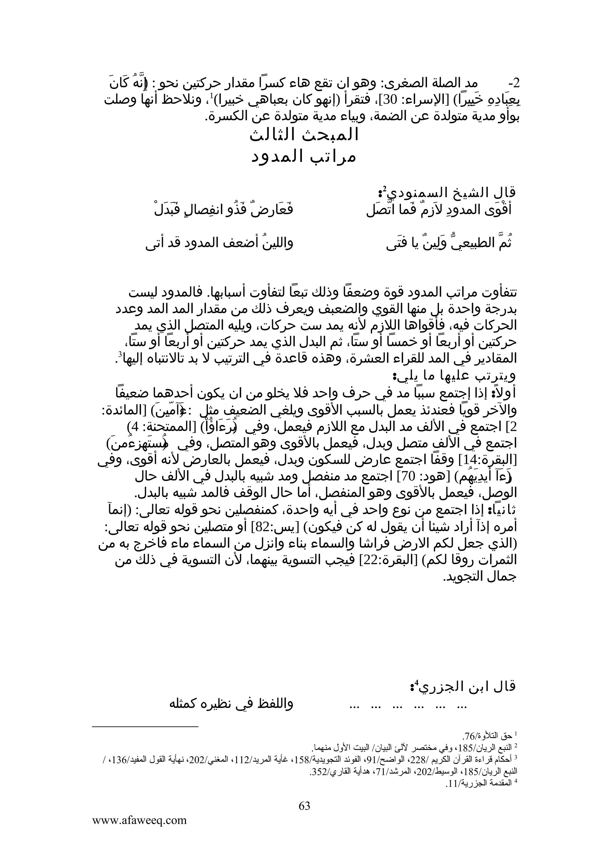 ‫إّ ُ َ َ‬
‫مد الصلة الصغرى: وهو ان تقع هاء كسرا مقدار حركتين نحو : )ِنه كان‬
‫2-‬
‫1‬
‫بعباده خييرا( ]السراء: 03[، فتقرأ )إنهو كان بعباهي خبيرا( ، ونلحظ أنها وصلت‬
‫ِ َِ ِ ِ َِِ‬
‫بوأو مدية متولدة عن الضمة، وبياء مدية متولدة عن الكسرة.‬

‫المبحث الثالث‬
‫مراتب المدود‬

‫قال الشيخ السمنودي2:‬
‫أقوى المدود ل َزم فما اتصل‬
‫ّ َ‬
‫ِ ِ ٌ َ‬
‫ْ َ‬

‫ٍ ََ َ ْ‬
‫فعارض فذو انفصال فبدل‬
‫ِ‬
‫َ َ ِ ٌ َ ُ‬

‫ثم الطبيعي ولين يا فتى‬
‫َ‬
‫ّ َِ ٌ‬
‫ُ ّ‬

‫واللين أضعف المدود قد أتى‬
‫ُ‬

‫تتفأوت مراتب المدود قوة وضعفا وذلك تبعا لتفأوت أسبابها. فالمدود ليست‬
‫بدرجة واحدة بل منها القوي والضعبف ويعرف ذلك من مقدار المد المد وعدد‬
‫الحركات فيه، فأقواها اللزم لنه يمد ست حركات، ويليه المتصل الذي يمد‬
‫حركتين أو أربعا أو خمسا أو ستا، ثم البدل الذي يمد حركتين أو أربعا أو ستا،‬
‫3‬
‫المقادير في المد للقراء العشرة، وهذه قاعدة في الترتيب ل بد تالنتباه إليها .‬
‫ويترتب عليها ما يلي:‬
‫أو ل: إذا إجتمع سببا مد في حرف واحد فل يخلو من ان يكون أحدهما ضعيفا‬
‫ً‬
‫والخر قويا فعندئذ يعمل بالسبب القوى ويلغي الضعيف مثل : ءآمين( ]المائدة:‬
‫) ِّ َ‬
‫َ‬
‫2[ اجتمع في اللف مد البدل مع اللزم فيعمل، وفي برءاؤا( ]الممتحنة: 4(‬
‫)ُ َ َ ُ ْ‬
‫اجتمع في اللف متصل وبدل، فيعمل بالقوى وهو المتصل، وفي مستهزءمن(‬
‫) َ ِ ُ َ‬
‫ُ‬
‫]البقرة:41[ وقفا اجتمع عارض للسكون وبدل، فيعمل بالعارض لنه أقوى، وفي‬
‫)ءآ أيديهم( ]هود: 07[ اجتمع مد منفصل ومد شبيه بالبدل في اللف حال‬
‫ر َ َِ ُ‬
‫َ‬
‫الوصل، فيعمل بالقوى وهو المنفصل، أما حال الوقف فالمد شبيه بالبدل.‬
‫ثانيا: إذا اجتمع من نوع واحد في أيه واحدة، كمنفصلين نحو قوله تعالى: )إنمآ‬
‫أمره إذآ أراد شيئا أن يقول له كن فيكون( ]يس:28[ أو متصلين نحو قوله تعالى:‬
‫)الذي جعل لكم الرض فراشا والسماء بناء وانزل من السماء ماء فاخرج به من‬
‫الثمرات روقا لكم( ]البقرة:22[ فيجب التسوية بينهما، لن التسوية في ذلك من‬
‫جمال التجويد.‬

‫قال ابن الجزري4:‬
‫... ... ... ... ... ...‬

‫واللفظ في نظيره كمثله‬

‫1 حق التلةوة/67.‬
‫2 النبع الريان/581، ةوفي مختصر للئ البيان/ البيت الةول منهما.‬
‫3 أحكام قراءة القرآن الكريم /822، الواضح/19، الفوئد التجويدية/851، غأية المريد/211، المغني/202، نهأية القول المفيد/631، /‬
‫النبع الريان/581، الوسيط/202، المرشد/17، هدأية القاري/253.‬
‫4 المقدمة الجزرية/11.‬

‫36‬
‫‪www.afaweeq.com‬‬

 