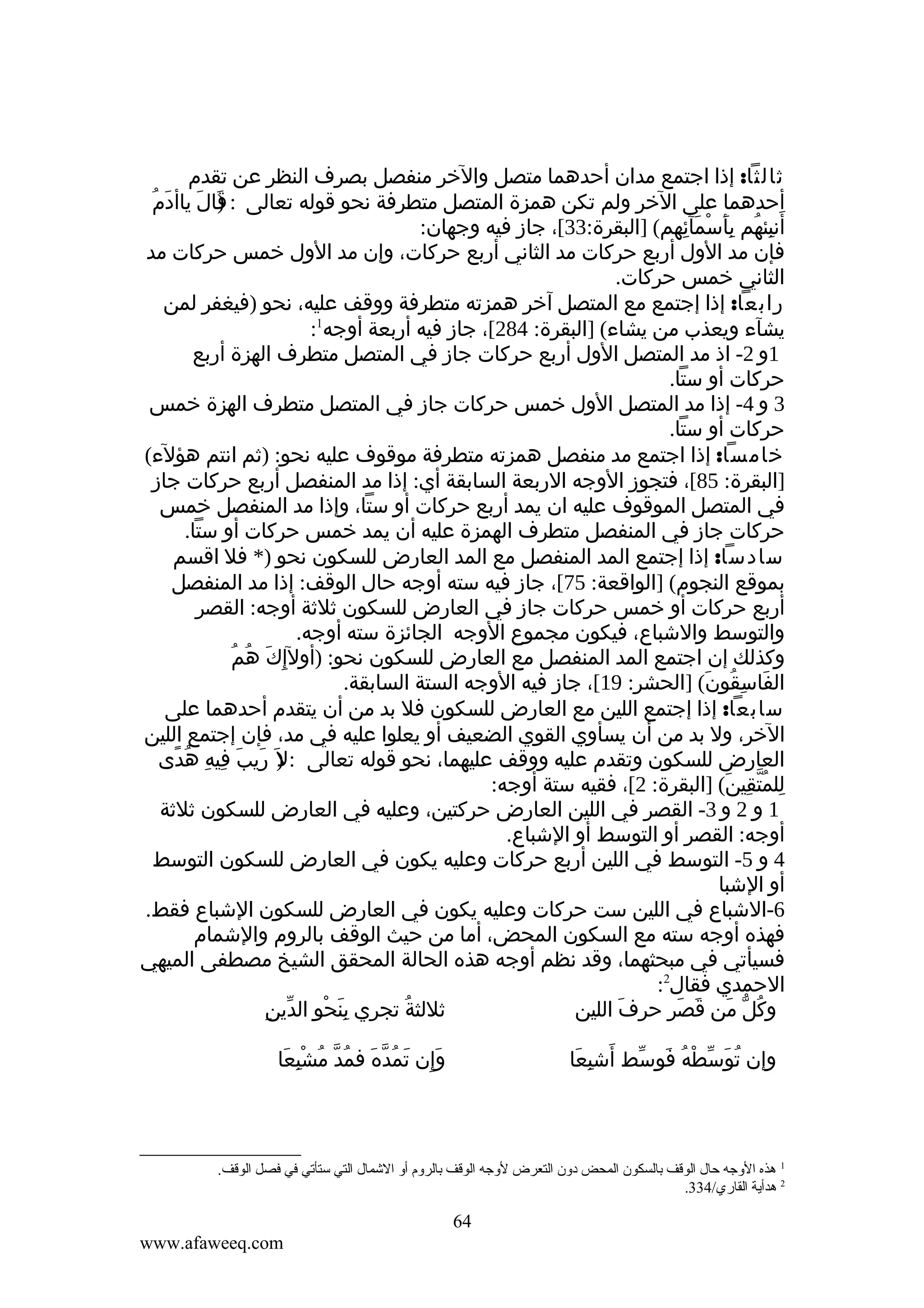 ‫ثالثا: إذا اجتمع مدان أحدهما متصل والخر منفصل بصرف النظر عن تقدم‬
‫أحدهما على الخر ولم تكن همزة المتصل متطرفة نحو قوله تعالى : قال ياأدَمُ‬
‫)َ َ‬
‫أنبئهم بأسمآئهم( ]البقرة:33[، جاز فيه وجهان:‬
‫َ ِ ُ َِ ْ َ ِ‬
‫فإن مد الول أربع حركات مد الثاني أربع حركات، وإن مد الول خمس حركات مد‬
‫الثاني خمس حركات.‬
‫رابعا: إذا إجتمع مع المتصل آخر همزته متطرفة ووقف عليه، نحو )فيغفر لمن‬
‫يشآء ويعذب من يشاء( ]البقرة: 482[، جاز فيه أربعة أوجه1:‬
‫1و 2- اذ مد المتصل الول أربع حركات جاز في المتصل متطرف الهزة أربع‬
‫حركات أو ستا.‬
‫3 و 4- إذا مد المتصل الول خمس حركات جاز في المتصل متطرف الهزة خمس‬
‫حركات أو ستا.‬
‫خامسا: إذا اجتمع مد منفصل همزته متطرفة موقوف عليه نحو: )ثم انتم هؤلء(‬
‫]البقرة: 58[، فتجوز الوجه الربعة السابقة أي: إذا مد المنفصل أربع حركات جاز‬
‫في المتصل الموقوف عليه ان يمد أربع حركات أو ستا، وإذا مد المنفصل خمس‬
‫حركات جاز في المنفصل متطرف الهمزة عليه أن يمد خمس حركات أو ستا.‬
‫سادسا: إذا إجتمع المد المنفصل مع المد العارض للسكون نحو )* فل اقسم‬
‫بموقع النجوم( ]الواقعة: 57[، جاز فيه سته أوجه حال الوقف: إذا مد المنفصل‬
‫أربع حركات أو خمس حركات جاز في العارض للسكون ثلثة أوجه: القصر‬
‫والتوسط والشباع، فيكون مجموع الوجه الجائزة سته أوجه.‬
‫َ ُ ُ‬
‫وكذلك إن اجتمع المد المنفصل مع العارض للسكون نحو: )أولإ ِك هم‬
‫الفاسقون( ]الحشر: 91[، جاز فيه الوجه الستة السابقة.‬
‫َ ِ ُ َ‬
‫سابعا: إذا إجتمع اللين مع العارض للسكون فل بد من أن يتقدم أحدهما على‬
‫الخر، ول بد من أن يسأوي القوي الضعيف أو يعلوا عليه في مد، فإن إجتمع اللين‬
‫العارض للسكون وتقدم عليه ووقف عليهما، نحو قوله تعالى : ) َ ريب فيه هدى‬
‫ل َ َ ِ ِ ُ ً‬
‫للمتقين( ]البقرة: 2[، فقيه ستة أوجه:‬
‫ِ ُّ ِ َ‬
‫1 و 2 و 3- القصر في اللين العارض حركتين، وعليه في العارض للسكون ثلثة‬
‫أوجه: القصر أو التوسط أو الشباع.‬
‫4 و 5- التوسط في اللين أربع حركات وعليه يكون في العارض للسكون التوسط‬
‫أو الشبا‬
‫6-الشباع في اللين ست حركات وعليه يكون في العارض للسكون الشباع فقط.‬
‫فهذه أوجه سته مع السكون المحض، أما من حيث الوقف بالروم والشمام‬
‫فسيأتي في مبحثهما، وقد نظم أوجه هذه الحالة المحقق الشيخ مصطفى الميهي‬
‫الحمدي فقال2:‬
‫َِ ْ ِ ّ ِ‬
‫ثللثة تجري بنحو الدين‬
‫ُ‬
‫وكل من قصر حرف اللين‬
‫َ‬
‫ُ ّ َ َ َ‬
‫وإن توسطه فوسط أشبعا‬
‫ُ َ ّ ْ ُ َ ّ َ ِ َ‬

‫وإن تمُده فمد مشبعا‬
‫َِ َ ّ َ ُ ّ ُ ِْ َ‬

‫1 هذه الةوجه حال الوقف بالسكون المحض دةون التعرض لةوجه الوقف بالرةوم أةو الشمال التي ستأتي في فصل الوقف.‬
‫2 هدأية القاري/433.‬

‫46‬
‫‪www.afaweeq.com‬‬

 