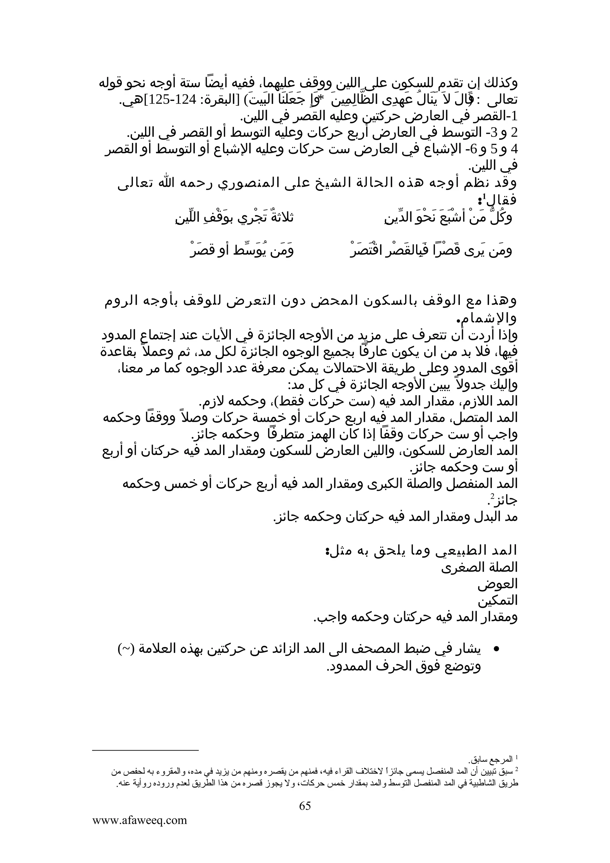 ‫وكذلك إن تقدم للسكون على اللين ووقف عليهما، ففيه أيضا ستة أوجه نحو قوله‬
‫تعالى : قال ل َ ينال عهدى الظالمين وإِ جعلنا البيت( ]البقرة: 421-521[هي.‬
‫ّ ِ ِ َ *َ َ َ َ َ َ‬
‫)َ َ َ َ ُ َ ِ‬
‫1-القصر في العارض حركتين وعليه القصر في اللين.‬
‫2 و 3- التوسط في العارض أربع حركات وعليه التوسط أو القصر في اللين.‬
‫4 و 5 و 6- الشباع في العارض ست حركات وعليه الشباع أو التوسط أو القصر‬
‫في اللين.‬
‫وقد نظم أوجه هذه الحالة الشيخ على المنصوري رحمه ا تعالى‬
‫فقال1:‬
‫َ ْ ِ ّ ِ‬
‫ثلثة تجْري بوقف اللين‬
‫ٌ َ ِ‬
‫ُ ّ َ ْ َْ َ َ ْ َ ّ ِ‬
‫وكل من أشبع نحو الدين‬
‫َ ْ‬
‫ومن يوسط أو قصر‬
‫َ َ ُ َ ّ‬

‫َ ْ َِ َ ْ َْ َ ْ‬
‫ومن يرى قصرا فبالقصر اقتصر‬
‫َ َ‬

‫وهذا مع الوقف بالسكون المحض دون التعرض للوقف بأوجه الروم‬
‫والشمام.‬
‫وإذا أردت أن تتعرف على مزيد من الوجه الجائزة في اليات عند إجتماع المدود‬
‫فيها، فل بد من ان يكون عارفا بجميع الوجوه الجائزة لكل مد، ثم وعمل ً بقاعدة‬
‫أقوى المدود وعلى طريقة الحتمالت يمكن معرفة عدد الوجوه كما مر معنا،‬
‫وإليك جدول ً يبين الوجه الجائزة في كل مد:‬
‫المد اللزم، مقدار المد فيه )ست حركات فقط(، وحكمه لزم.‬
‫المد المتصل، مقدار المد فيه اربع حركات أو خمسة حركات وصل ً ووقفا وحكمه‬
‫واجب أو ست حركات وقفا إذا كان الهمز متطرفا وحكمه جائز.‬
‫المد العارض للسكون، واللين العارض للسكون ومقدار المد فيه حركتان أو أربع‬
‫أو ست وحكمه جائز.‬
‫المد المنفصل والصلة الكبرى ومقدار المد فيه أربع حركات أو خمس وحكمه‬
‫جائز2.‬
‫مد البدل ومقدار المد فيه حركتان وحكمه جائز.‬
‫المد الطبيعي وما يلحق به مثل:‬
‫الصلة الصغرى‬
‫العوض‬
‫التمكين‬
‫ومقدار المد فيه حركتان وحكمه واجب.‬
‫• يشار في ضبط المصحف الى المد الزائد عن حركتين بهذه العلمة )~(‬
‫وتوضع فوق الحرف الممدود.‬

‫1 المرجع سابق.‬
‫2 سبق تبيين أن المد المنفصل يسمى جائزا لختل ف القراء فيه، فمنهم من يقصره ةومنهم من يزيد في مده، ةوالمقرةوء به لحفص من‬
‫ ً‬
‫طريق الشاطبية في المد المنفصل التوسط ةوالمد بمقدار خمس حركات، ةول يجوز قصره من هذا الطريق لعدم ةورةوده رةوأية عنه.‬

‫56‬
‫‪www.afaweeq.com‬‬

 
