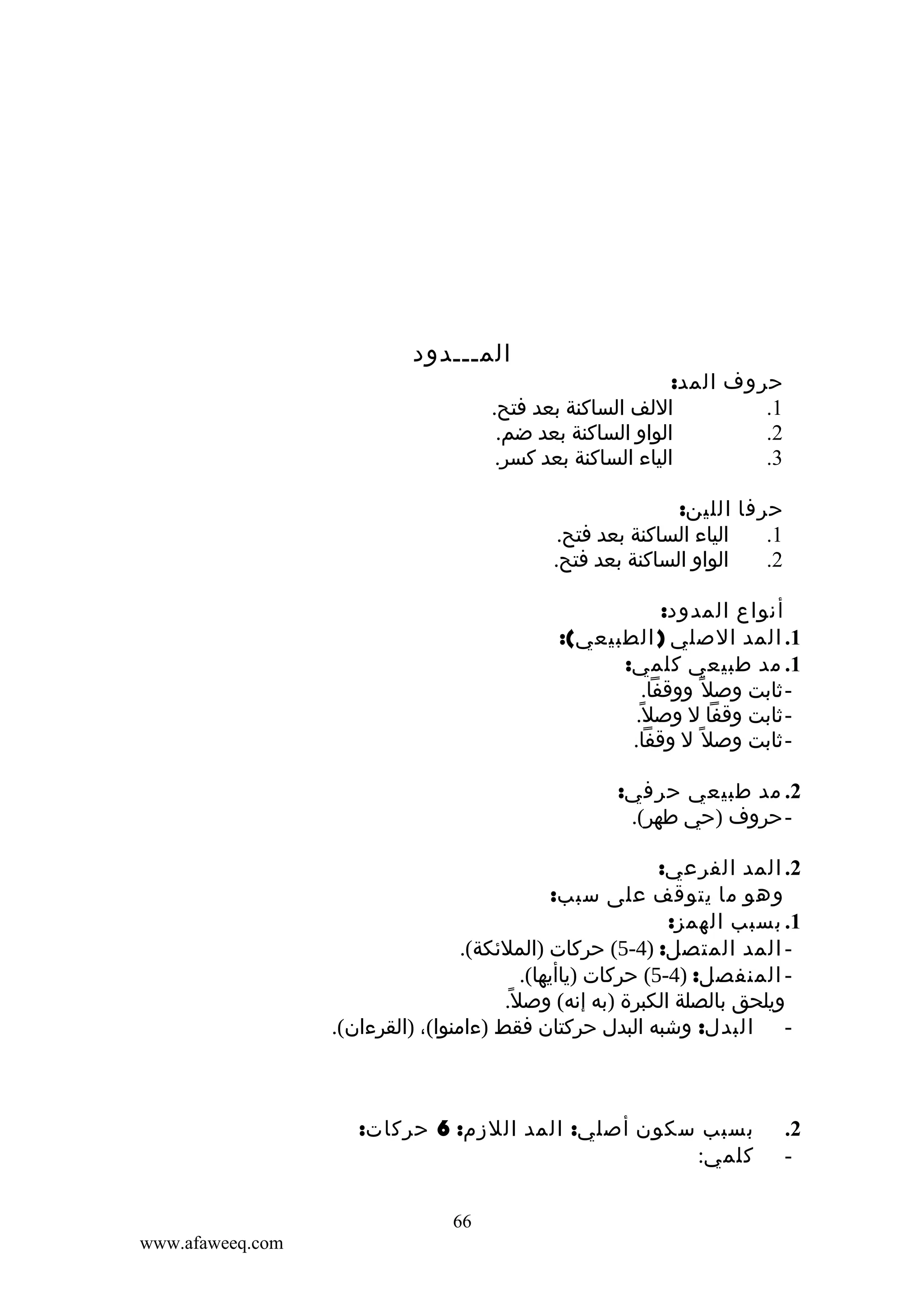 ‫المـــدود‬

‫حروف المد:‬
‫اللف الساكنة بعد فتح.‬
‫1.‬
‫الواو الساكنة بعد ضم.‬
‫2.‬
‫الياء الساكنة بعد كسر.‬
‫3.‬
‫حرفا اللين:‬
‫الياء الساكنة بعد فتح.‬
‫1.‬
‫الواو الساكنة بعد فتح.‬
‫2.‬
‫أنواع المدود:‬
‫1. المد الصلي ) الطبيعي(:‬
‫1. مد طبيعي كلمي:‬
‫ ثابت وصل ً ووقفا.‬‫ ثابت وقفا ل وصل.‬‫ً‬
‫ ثابت وصل ً ل وقفا.‬‫2. مد طبيعي حرفي:‬
‫- حروف )حي طهر(.‬

‫2. المد الفرعي:‬
‫وهو ما يتوقف على سبب:‬
‫1. بسبب الهمز:‬
‫ المد المتصل: )4-5( حركات )الملئكة(.‬‫ المنفصل: )4-5( حركات )ياأيها(.‬‫ويلحق بالصلة الكبرة )به إنه( وصل ً.‬
‫- البدل: وشبه البدل حركتان فقط )ءامنوا(، )القرءان(.‬

‫2.‬
‫-‬

‫بسبب سكون أصلي: المد اللزم: 6 حركات:‬
‫كلمي:‬
‫66‬
‫‪www.afaweeq.com‬‬

 