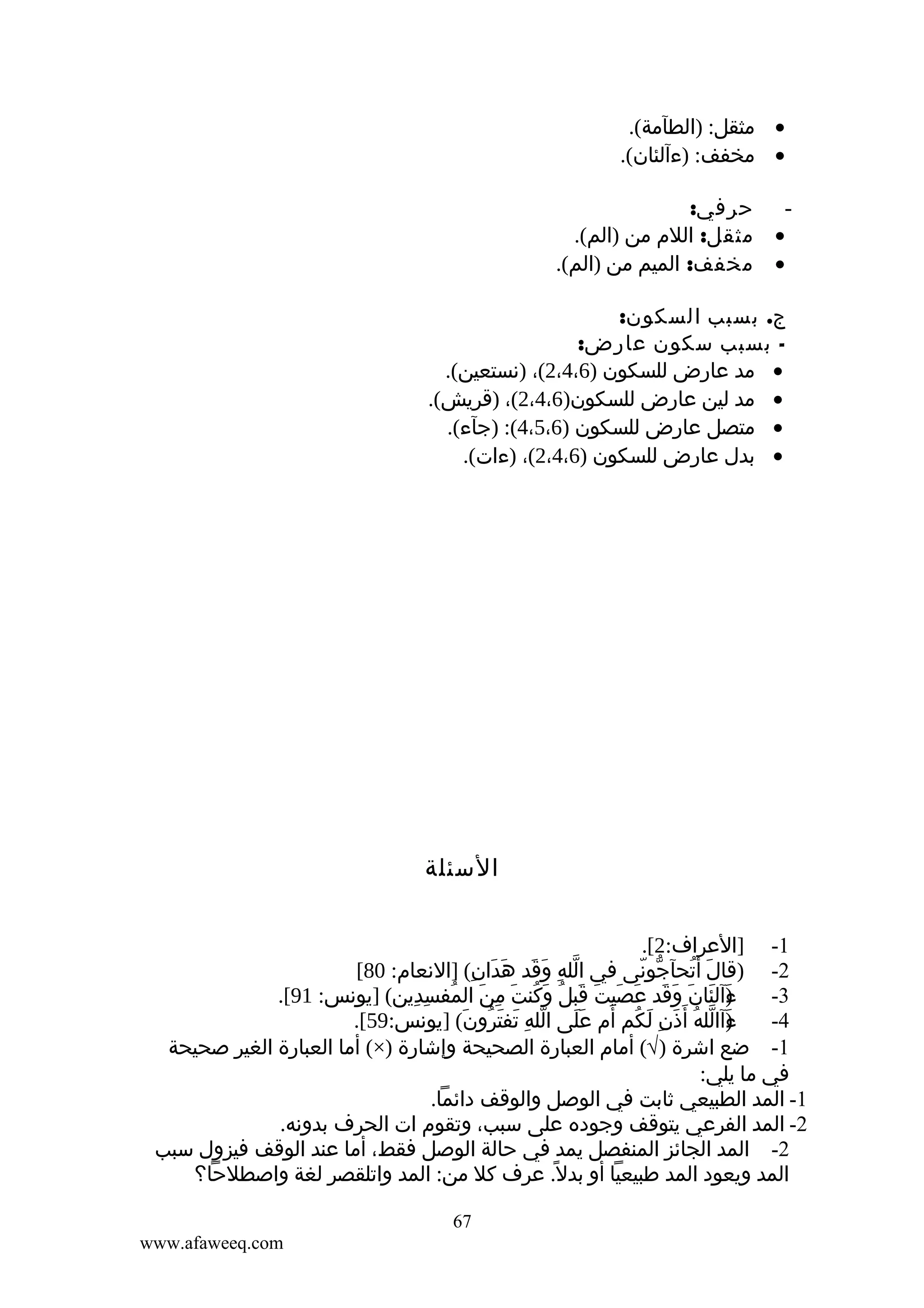 ‫• مثقل: )الطآمة(.‬
‫• مخفف: )ءآلئان(.‬
‫‬‫•‬
‫•‬

‫حرفي:‬
‫مثقل: اللم من )الم(.‬
‫مخفف: الميم من )الم(.‬

‫ج. بسبب السكون:‬
‫ بسبب سكون عارض:‬‫• مد عارض للسكون )6،4،2(، )نستعين(.‬
‫• مد لين عارض للسكون)6،4،2(، )قريش(.‬
‫• متصل عارض للسكون )6،5،4(: )جآء(.‬
‫• بدل عارض للسكون )6،4،2(، )ءات(.‬

‫السئلة‬
‫1- ]العراف:2[.‬
‫2- )قال أتحآجونى في الله وَقد هدان( ]النعام: 08[‬
‫ّ ِ َ َ َ ِ‬
‫ّ ّ‬
‫َ ُ‬
‫ءآلئان وقد عصيت قبلُ وكنت من المفسدين( ]يونس: 19[.‬
‫َ ُ َ ِ َ ُ ِ ِ‬
‫)َ َ َ َ َ َ َ َ َ‬
‫3-‬
‫ءآالله أ َذن لكم َ‬
‫)َ ّ ُ َ ِ َ ُ أم على الله تفترون( ]يونس:95[.‬
‫ّ ِ َ َ ُ َ‬
‫ََ‬
‫4-‬
‫1- ضع اشرة )√( أمام العبارة الصحيحة وإشارة )×( أما العبارة الغير صحيحة‬
‫في ما يلي:‬
‫1- المد الطبيعي ثابت في الوصل والوقف دائما.‬
‫2- المد الفرعي يتوقف وجوده على سبب، وتقوم ات الحرف بدونه.‬
‫2- المد الجائز المنفصل يمد في حالة الوصل فقط، أما عند الوقف فيزول سبب‬
‫المد ويعود المد طبيعيا أو بدل ً. عرف كل من: المد واتلقصر لغة واصطلحا؟‬
‫76‬
‫‪www.afaweeq.com‬‬

 