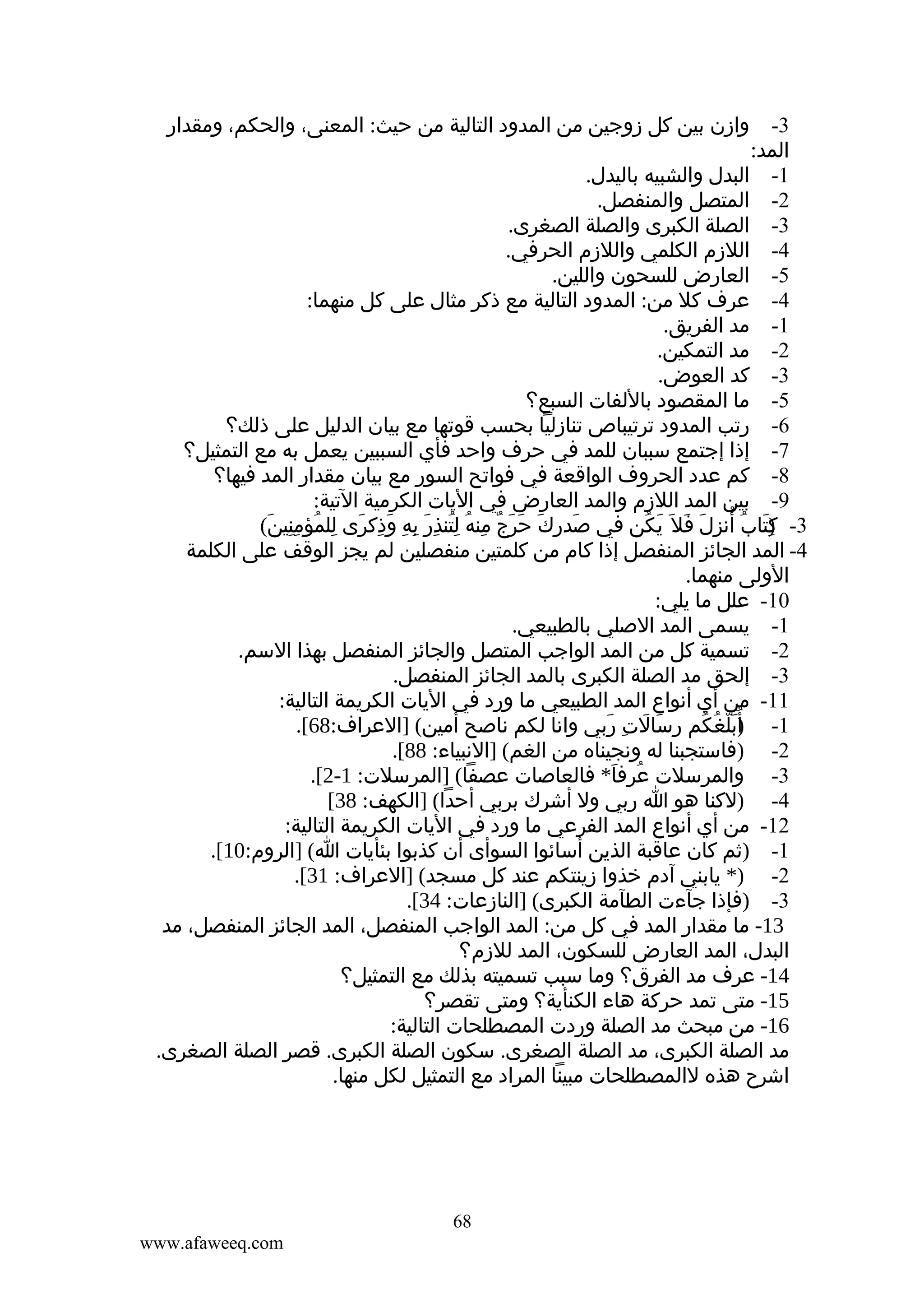 ‫3- وازن بين كل زوجين من المدود التالية من حيث: المعنى، والحكم، ومقدار‬
‫المد:‬
‫1- البدل والشبيه باليدل.‬
‫2- المتصل والمنفصل.‬
‫3- الصلة الكبرى والصلة الصغرى.‬
‫4- اللزم الكلمي واللزم الحرفي.‬
‫5- العارض للسحون واللين.‬
‫4- عرف كل من: المدود التالية مع ذكر مثال على كل منهما:‬
‫1- مد الفريق.‬
‫2- مد التمكين.‬
‫3- كد العوض.‬
‫5- ما المقصود باللفات السبع؟‬
‫6- رتب المدود ترتيباص تنازليا بحسب قوتها مع بيان الدليل على ذلك؟‬
‫7- إذا إجتمع سببان للمد في حرف واحد فأي السببين يعمل به مع التمثيل؟‬
‫8- كم عدد الحروف الواقعة في فواتح السور مع بيان مقدار المد فيها؟‬
‫9- بين المد اللزم والمد العارض في اليات الكرمية التية:‬
‫3- )تاب أنزل فل َ يكن في صدرك حرج منه لتنذر به وذكرى للمؤمنين(‬
‫َ ِ َ َ َ ٌ ِ ُ ُِ ِ َ ِ ِ َ ِ َ ِ ُ ِِ َ‬
‫كَ ُ ُ ِ َ َ َ ُ‬
‫ِ‬
‫4- المد الجائز المنفصل إذا كام من كلمتين منفصلين لم يجز الوقف على الكلمة‬
‫الولى منهما.‬
‫01- علل ما يلي:‬
‫1- يسمى المد الصلي بالطبيعي.‬
‫2- تسمية كل من المد الواجب المتصل والجائز المنفصل بهذا السم.‬
‫3- إلحق مد الصلة الكبرى بالمد الجائز المنفصل.‬
‫11- من أي أنواع المد الطبيعي ما ورد في اليات الكريمة التالية:‬
‫1- ) ُبلغكم رسالت ربي وانا لكم ناصح أمين( ]العراف:86[.‬
‫أَّ ُ ُ ِ َ َ ِ َ‬
‫2- )فاستجبنا له ونجيناه من الغم( ]النبياء: 88[.‬
‫3- والمرسلت عرفا* فالعاصات عصفا( ]المرسلت: 1-2[.‬
‫ُ َ‬
‫4- )لكنا هو ا ربي ول أشرك بربي أحدا( ]الكهف: 83[‬
‫21- من أي أنواع المد الفرعي ما ورد في اليات الكريمة التالية:‬
‫َ‬
‫1- )ثم كان عاقبة الذين أسائوا السوأى أن كذبوا بئأيات ا( ]الروم:01[.‬
‫2- )* يابني آدم خذوا زينتكم عند كل مسجد( ]العراف: 13[.‬
‫3- )فإذا جآءت الطآمة الكبرى( ]النازعات: 43[.‬
‫31- ما مقدار المد في كل من: المد الواجب المنفصل، المد الجائز المنفصل، مد‬
‫البدل، المد العارض للسكون، المد للزم؟‬
‫41- عرف مد الفرق؟ وما سبب تسميته بذلك مع التمثيل؟‬
‫51- متى تمد حركة هاء الكنأية؟ ومتى تقصر؟‬
‫61- من مبحث مد الصلة وردت المصطلحات التالية:‬
‫مد الصلة الكبرى، مد الصلة الصغرى. سكون الصلة الكبرى. قصر الصلة الصغرى.‬
‫اشرح هذه لالمصطلحات مبينا المراد مع التمثيل لكل منها.‬

‫86‬
‫‪www.afaweeq.com‬‬

 