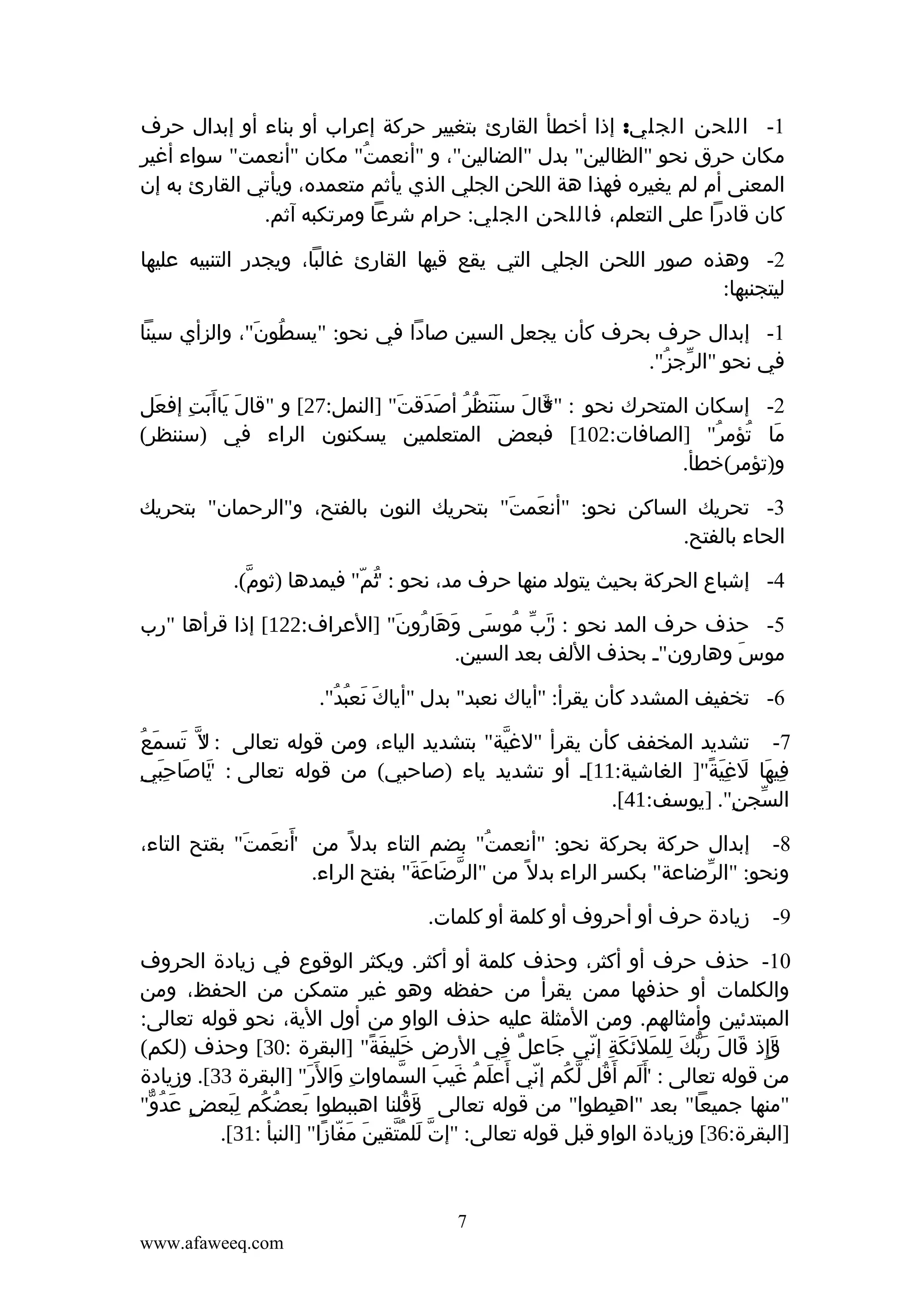 ‫1- اللحن الجلي: إذا أخطأ القارئ بتغيير حركة إعراب أو بناء أو إبدال حرف‬
‫مكان حرق نحو "الظالين" بدل "الضالين"، و "أنعمت" مكان "أنعمت" سواء أغير‬
‫ُ‬
‫المعنى أم لم يغيره فهذا هة اللحن الجلي الذي يأثم متعمده، ويأتي القارئ به إن‬
‫كان قادرا على التعلم، فاللحن الجلي: حرام شرعا ومرتكبه آثم.‬
‫2- وهذه صور اللحن الجلي التي يقع قيها القارئ غالبا، ويجدر التنبيه عليها‬
‫ليتجنبها:‬
‫1- إبدال حرف بحرف كأن يجعل السين صادا في نحو: "يسطون"، والزأي سينا‬
‫ُ َ‬
‫في نحو "الرجز".‬
‫ّ ُ‬
‫2- إسكان المتحرك نحو : قالَ سننظر أصدقتَ" ]النمل:72[ و "قال ياأ َبت إفعل‬
‫َ‬
‫َ َ َ ِ‬
‫ََ ُ ُ َ َ‬
‫"*‬
‫َ‬
‫ما تؤمر" ]الصافات:201[ فبعض المتعلمين يسكنون الراء في )سننظر(‬
‫َ ُ ُ‬
‫و)تؤمر(خطأ.‬
‫3- تحريك الساكن نحو: "أنعمت" بتحريك النون بالفتح، و"الرحمان" بتحريك‬
‫َ َ‬
‫الحاء بالفتح.‬
‫4- إشباع الحركة بحيث يتولد منها حرف مد، نحو : "م" فيمدها )ثوم(.‬
‫ّ‬
‫ث ّ‬
‫ُ‬
‫5- حذف حرف المد نحو : رب موسى وهارونَ" ]العراف:221[ إذا قرأها "رب‬
‫َ َ ُ‬
‫"َ ّ ُ َ‬
‫موس وهارون"ـ بحذف اللف بعد السين.‬
‫َ‬
‫6- تخفيف المشدد كأن يقرأ: "أياك نعبد" بدل "أياك نعبد".‬
‫َ َ ُ ُ‬
‫ُ‬
‫7- تشديد المخفف كأن يقرأ "لغية" بتشديد الياء، ومن قوله تعالى : " ّ تسمَع‬
‫ل َ‬
‫ّ‬
‫فيها لغية"] الغاشية:11[ـ أو تشديد ياء )صاحبي( من قوله تعالى : ياصاحبيِ‬
‫" َ َِ‬
‫َ‬
‫ِ َ َ َِ ً‬
‫السجن". ]يوسف:14[.‬
‫ّ ِ‬
‫8- إبدال حركة بحركة نحو: "أنعمت" بضم التاء بدل ً من أنعمت" بقتح التاء،‬
‫"َ َ َ‬
‫ُ‬
‫ونحو: "الرضاعة" بكسر الراء بدل ً من "الرضاعة" بفتح الراء.‬
‫ّ َ َ َ‬
‫ّ‬
‫9-‬

‫زيادة حرف أو أحروف أو كلمة أو كلمات.‬

‫01- حذف حرف أو أكثر، وحذف كلمة أو أكثر. ويكثر الوقوع في زيادة الحروف‬
‫والكلمات أو حذفها ممن يقرأ من حفظه وهو غير متمكن من الحفظ، ومن‬
‫المبتدئين وأمثالهم. ومن المثلة عليه حذف الواو من أول الية، نحو قوله تعالى:‬
‫"إذ قالَ ربك للملئكة إني جاعل في الرض خليفة" ]البقرة :03[ وحذف )لكم(‬
‫َ َ ً‬
‫ٌ ِ‬
‫َ‬
‫َّ َ ِ َ َ َ ِ ّ‬
‫وِ َ‬
‫َ‬
‫من قوله تعالى : أ َلم أ َقل لكم إني أعلم غيب السماوات وال َر" ]البقرة 33[. وزيادة‬
‫ِ َ َِ‬
‫ّ‬
‫ُ ّ ُ ّ َ َ ُ َ َ‬
‫"َ‬
‫"منها جميعا" بعد "اهبطوا" من قوله تعالى وقلنا اهببطوا بعضكم لبعض عدو"‬
‫ٍ َ ُ ّ‬
‫َ ُ ُ َِ‬
‫"َ ُ‬
‫ِ‬
‫]البقرة:63[ وزيادة الواو قبل قوله تعالى: "إت للمتقينَ مفازا" ]النبأ :13[.‬
‫َ ّ ً‬
‫ّ َ ُّ‬

‫7‬
‫‪www.afaweeq.com‬‬

 