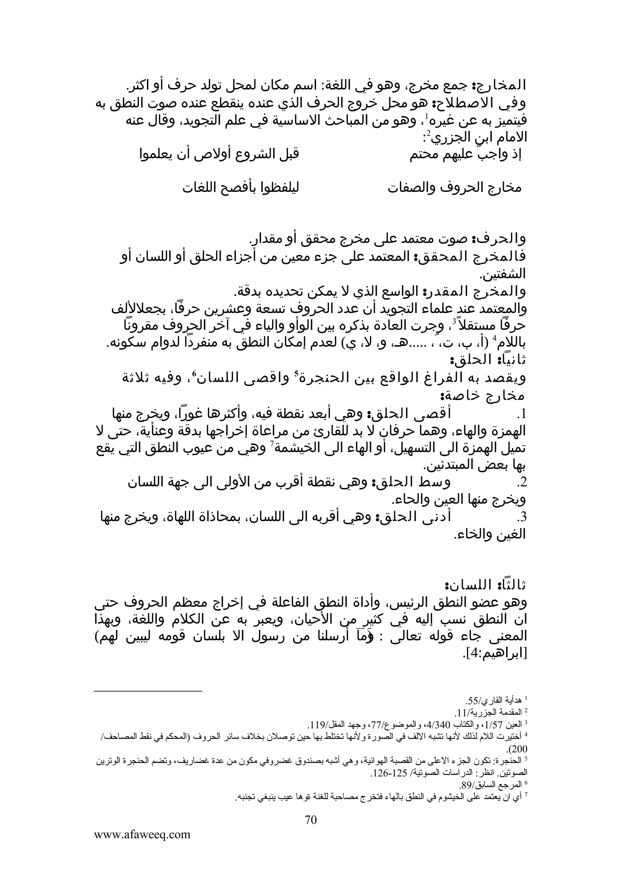 ‫المخارج: جمع مخرج، وهو في اللغة: اسم مكان لمحل تولد حرف أو اكثر.‬
‫وفي الصطلح: هو محل خروج الحرف الذي عنده ينقطع عنده صوت النطق به‬
‫فيتميز به عن غيره1، وهو من المباحث الساسية في علم التجويد، وقال عنه‬
‫المام ابن الجزري2:‬
‫قبل الشروع أولص أن يعلموا‬
‫إذ واجب عليهم محتم‬
‫ٌ‬
‫ليلفظوا بأفصح اللغات‬

‫مخارج الحروف والصفات‬

‫والحرف: صوت معتمد على مخرج محقق أو مقدار.‬
‫فالمخرج المحقق: المعتمد على جزء معين من أجزاء الحلق أو اللسان أو‬
‫الشفتين.‬
‫والمخرج المقدر: الواسع الذي ل يمكن تحديده بدقة.‬
‫والمعتمد عند علماء التجويد أن عدد الحروف تسعة وعشرين حرفا، بجعلللف‬
‫حرفا مستقل ً3، وجرت العادة بذكره بين الوأو والياء في آخر الحروف مقرونا‬
‫باللم4 )أ، ب، ت، ُ، .....هـ، و، ل، ي( لعدم إمكان النطق به منفردا لدوام سكونه.‬
‫ثانيا: الحلق:‬
‫6‬
‫5‬
‫ويقصد به الفراغ الواقع بين الحنجرة واقصى اللسان ، وفيه ثلثة‬
‫مخارج خاصة:‬
‫أقصى الحلق: وهي أبعد نقطة فيه، وأكثرها غورا، ويخرج منها‬
‫1.‬
‫الهمزة والهاء، وهما حرفان ل بد للقارئ من مراعاة إخراجها بدقة وعنأية، حتى ل‬
‫تميل الهمزة الى التسهيل، أو الهاء الى الخيشمة7 وهي من عيوب النطق التي يقع‬
‫بها بعض المبتدئين.‬
‫وسط الحلق: وهي نقطة أقرب من الولى الى جهة اللسان‬
‫2.‬
‫ويخرج منها العين والحاء.‬
‫أدنى الحلق: وهي أقربه الى اللسان، بمحاذاة اللهاة، ويخرج منها‬
‫3.‬
‫الغين والخاء.‬
‫ثالثا: اللسان:‬
‫وهو عضو النطق الرئيس، وأداة النطق الفاعلة في إخراج معظم الحروف حتى‬
‫ان النطق نسب إليه في كثير من الحيان، ويعبر به عن الكلم واللغة، وبهذا‬
‫و َ َ‬
‫المعنى جاء قوله تعالى : )مآ أرسلنا من رسول ال بلسان قومه ليبين لهم(‬
‫َ‬
‫]ابراهيم:4[.‬
‫1 هدأية القاري/55.‬
‫2 المقدمة الجزرية/11.‬
‫3 العين 75/1، ةوالكتاب 043/4، ةوالموضوع/77، ةوجهد المقل/911.‬
‫4 أختيرت اللم لذلك لنها تشبه اللف في الصورة ةولنها تختلط بها حين توصلن بخل ف سائر الحرةو ف )المحكم في نقط المصاحف/‬
‫002(.‬
‫5 الحنجرة: تكون الجزء العلى من القصبة الهوائية، ةوهي أشبه بصندةوق غضرةوفي مكون من عدة غضاريف، ةوتضم الحنجرة الوترين‬
‫الصوتين. انظر: الدراسات الصوتية/ 521-621.‬
‫6 المرجع السابق/98.‬
‫7 أي ان يعتمد على الخيشوم في النطق بالهاء فتخرج مصاحبة للغنة ةةوها عيب ينبغي تجنبه.‬

‫07‬
‫‪www.afaweeq.com‬‬

 