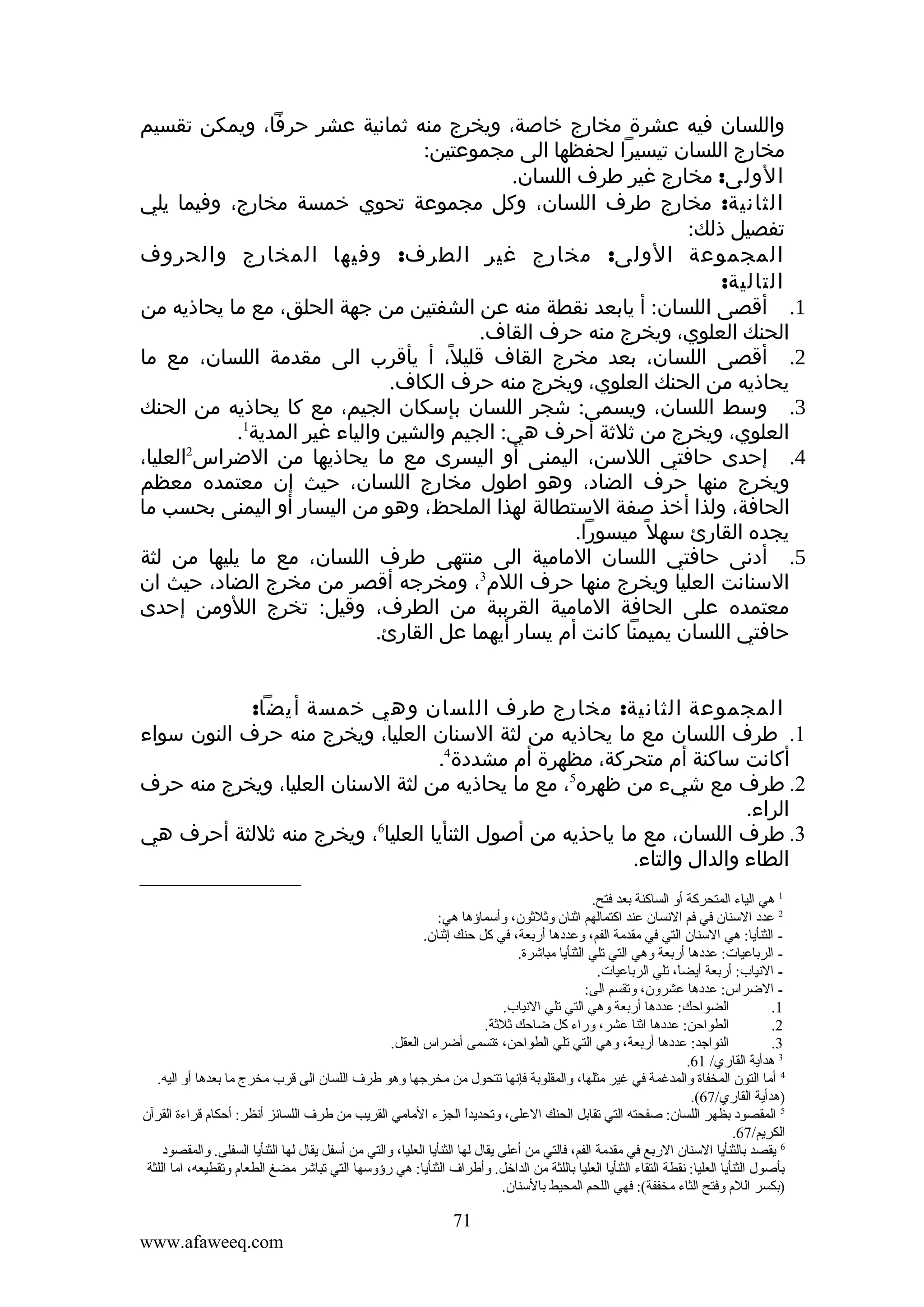 ‫واللسان فيه عشرة مخارج خاصة، ويخرج منه ثمانية عشر حرفا، ويمكن تقسيم‬
‫مخارج اللسان تيسيرا لحفظها الى مجموعتين:‬
‫الولى: مخارج غير طرف اللسان.‬
‫الثانية: مخارج طرف اللسان، وكل مجموعة تحوي خمسة مخارج، وفيما يلي‬
‫تفصيل ذلك:‬
‫المجموعة الولى: مخارج غير الطرف: وفيها المخارج والحروف‬
‫التالية:‬
‫1. أقصى اللسان: أ يابعد نقطة منه عن الشفتين من جهة الحلق، مع ما يحاذيه من‬
‫الحنك العلوي، ويخرج منه حرف القاف.‬
‫2. أقصى اللسان، بعد مخرج القاف قليل، أ يأقرب الى مقدمة اللسان، مع ما‬
‫ً‬
‫يحاذيه من الحنك العلوي، ويخرج منه حرف الكاف.‬
‫3. وسط اللسان، ويسمى: شجر اللسان بإسكان الجيم، مع كا يحاذيه من الحنك‬
‫العلوي، ويخرج من ثلثة أحرف هي: الجيم والشين والياء غير المدية1.‬
‫4. إحدى حافتي اللسن، اليمنى أو اليسرى مع ما يحاذيها من الضراس2العليا،‬
‫ويخرج منها حرف الضاد، وهو اطول مخارج اللسان، حيث إن معتمده معظم‬
‫الحافة، ولذا أخذ صفة الستطالة لهذا الملحظ، وهو من اليسار أو اليمنى بحسب ما‬
‫يجده القارئ سهل ً ميسورا.‬
‫5. أدنى حافتي اللسان المامية الى منتهى طرف اللسان، مع ما يليها من لثة‬
‫السنانت العليا ويخرج منها حرف اللم3، ومخرجه أقصر من مخرج الضاد، حيث ان‬
‫معتمده على الحافة المامية القرببة من الطرف، وقيل: تخرج اللومن إحدى‬
‫حافتي اللسان يميمنا كانت أم يسار أيهما عل القارئ.‬
‫المجموعة الثانية: مخارج طرف اللسان وهي خمسة أيضا:‬
‫1. طرف اللسان مع ما يحاذيه من لثة السنان العليا، ويخرج منه حرف النون سواء‬
‫أكانت ساكنة أم متحركة، مظهرة أم مشددة4.‬
‫2. طرف مع شيء من ظهره5، مع ما يحاذيه من لثة السنان العليا، ويخرج منه حرف‬
‫الراء.‬
‫6‬
‫3. طرف اللسان، مع ما ياحذيه من أصول الثنأيا العليا ، ويخرج منه ثللثة أحرف هي‬
‫الطاء والدال والتاء.‬
‫1 هي الياء المتحركة أةو الساكنة بعد فتح.‬
‫2 عدد السنان في فم النسان عند اكتمالهم اثنان ةوثلثون، ةوأسماؤها هي:‬
‫ الثنأيا: هي السنان التي في مقدمة الفم، ةوعددها أربعة، في كل حنك إثنان.‬‫ الرباعيات: عددها أربعة ةوهي التي تلي الثنأيا مباشرة.‬‫ النياب: أربعة أيضا، تلي الرباعيات.‬‫ ً‬
‫ الضراس: عددها عشرةون، ةوتقسم الى:‬‫الضواحك: عددها أربعة ةوهي التي تلي النياب.‬
‫1.‬
‫الطواحن: عددها اثنا عشر، ةوراء كل ضاحك ثلثة.‬
‫2.‬
‫النواجد: عددها أربعة، ةوهي التي تلي الطواحن، ةتسمى أضراس العقل.‬
‫3.‬
‫3 هدأية القاري/ 16.‬
‫4 أما التون المخفاة ةوالمدغمة في غير مثلها، ةوالمقلوبة فإنها تتحول من مخرجها ةوهو طر ف اللسان الى قرب مخرج ما بعدها أةو اليه.‬
‫)هدأية القاري/76(.‬
‫5 المقصود بظهر اللسان: صفحته التي تقابل الحنك العلى، ةوتحديدا الجزء المامي القريب من طر ف اللسانز أنظر: أحكام قراءة القرآن‬
‫ ً‬
‫الكريم/76.‬
‫6 يقصد بالثنأيا السنان الربع في مقدمة الفم، فالتي من أعلى يقال لها الثنأيا العليا، ةوالتي من أسفل يقال لها الثنأيا السفلى. ةوالمقصود‬
‫بأصول الثنأيا العليا: نقطة التقاء الثنأيا العليا باللثة من الداخل. ةوأطرا ف الثنأيا: هي رؤةوسها التي تباشر مضغ الطعام ةوتقطيعه، اما اللثة‬
‫)بكسر اللم ةوفتح الثاء مخففة(: فهي اللحم المحيط بالسنان.‬

‫17‬
‫‪www.afaweeq.com‬‬

 