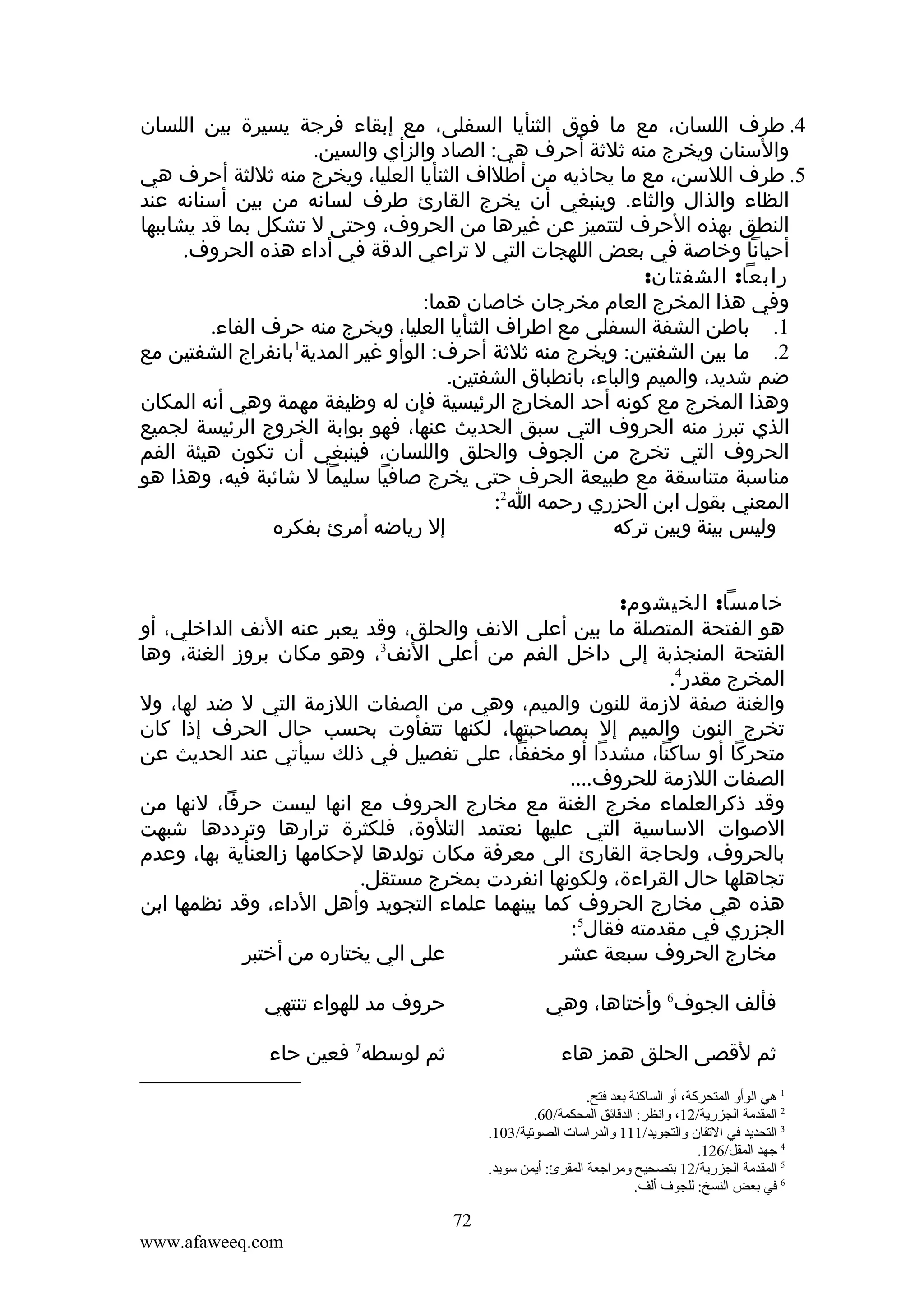 ‫4. طرف اللسان، مع ما فوق الثنأيا السفلى، مع إبقاء فرجة يسيرة بين اللسان‬
‫والسنان ويخرج منه ثلثة أحرف هي: الصاد والزأي والسين.‬
‫5. طرف اللسن، مع ما يحاذيه من أطلاف الثنأيا العليا، ويخرج منه ثللثة أحرف هي‬
‫الظاء والذال والثاء. وينبغي أن يخرج القارئ طرف لسانه من بين أسنانه عند‬
‫النطق بهذه الحرف لتتميز عن غيرها من الحروف، وحتى ل تشكل بما قد يشاببها‬
‫أحيانا وخاصة في بعض اللهجات التي ل تراعي الدقة في أداء هذه الحروف.‬
‫رابعا: الشفتان:‬
‫وفي هذا المخرج العام مخرجان خاصان هما:‬
‫1. باطن الشفة السفلى مع اطراف الثنأيا العليا، ويخرج منه حرف الفاء.‬
‫2. ما بين الشفتين: ويخرج منه ثلثة أحرف: الوأو غير المدية1بانفراج الشفتين مع‬
‫ضم شديد، والميم والباء، بانطباق الشفتين.‬
‫وهذا المخرج مع كونه أحد المخارج الرئيسية فإن له وظيفة مهمة وهي أنه المكان‬
‫الذي تبرز منه الحروف التي سبق الحديث عنها، فهو بوابة الخروج الرئيسة لجميع‬
‫الحروف التي تخرج من الجوف والحلق واللسان، فينبغي أن تكون هيئة الفم‬
‫مناسبة متناسقة مع طبيعة الحرف حتى يخرج صافيا سليما ل شائبة فيه، وهذا هو‬
‫المعني بقول ابن الحزري رحمه ا2:‬
‫إل رياضه أمرئ بفكره‬
‫وليس بينة وبين تركه‬
‫خامسا: الخيشوم:‬
‫هو الفتحة المتصلة ما بين أعلى النف والحلق، وقد يعبر عنه النف الداخلي، أو‬
‫الفتحة المنجذبة إلى داخل الفم من أعلى النف3، وهو مكان بروز الغنة، وها‬
‫المخرج مقدر4.‬
‫والغنة صفة لزمة للنون والميم، وهي من الصفات اللزمة التي ل ضد لها، ول‬
‫تخرج النون والميم إل بمصاحبتها، لكنها تتفأوت بحسب حال الحرف إذا كان‬
‫متحركا أو ساكنا، مشددا أو مخففا، على تفصيل في ذلك سيأتي عند الحديث عن‬
‫الصفات اللزمة للحروف....‬
‫وقد ذكرالعلماء مخرج الغنة مع مخارج الحروف مع انها ليست حرفا، لنها من‬
‫الصوات الساسية التي عليها نعتمد التلوة، فلكثرة ترارها وترددها شبهت‬
‫بالحروف، ولحاجة القارئ الى معرفة مكان تولدها لحكامها زالعنأية بها، وعدم‬
‫تجاهلها حال القراءة، ولكونها انفردت بمخرج مستقل.‬
‫هذه هي مخارج الحروف كما بينهما علماء التجويد وأهل الداء، وقد نظمها ابن‬
‫الجزري في مقدمته فقال5:‬
‫على الي يختاره من أختبر‬
‫مخارج الحروف سبعة عشر‬
‫فألف الجوف6 وأختاها، وهي‬

‫حروف مد للهواء تنتهي‬

‫ثم لقصى الحلق همز هاء‬

‫ثم لوسطه7 فعين حاء‬

‫1 هي الوأةو المتحركة، أةو الساكنة بعد فتح.‬
‫2 المقدمة الجزرية/21، ةوانظر: الدقائق المحكمة/06.‬
‫3 التحديد في التقان ةوالتجويد/111 ةوالدراسات الصوتية/301.‬
‫4 جهد المقل/621.‬
‫5 المقدمة الجزرية/21 بتصحيح ةومراجعة المقرئ: أيمن سويد.‬
‫6 في بعض النسخ: للجو ف ألف.‬

‫27‬
‫‪www.afaweeq.com‬‬

 