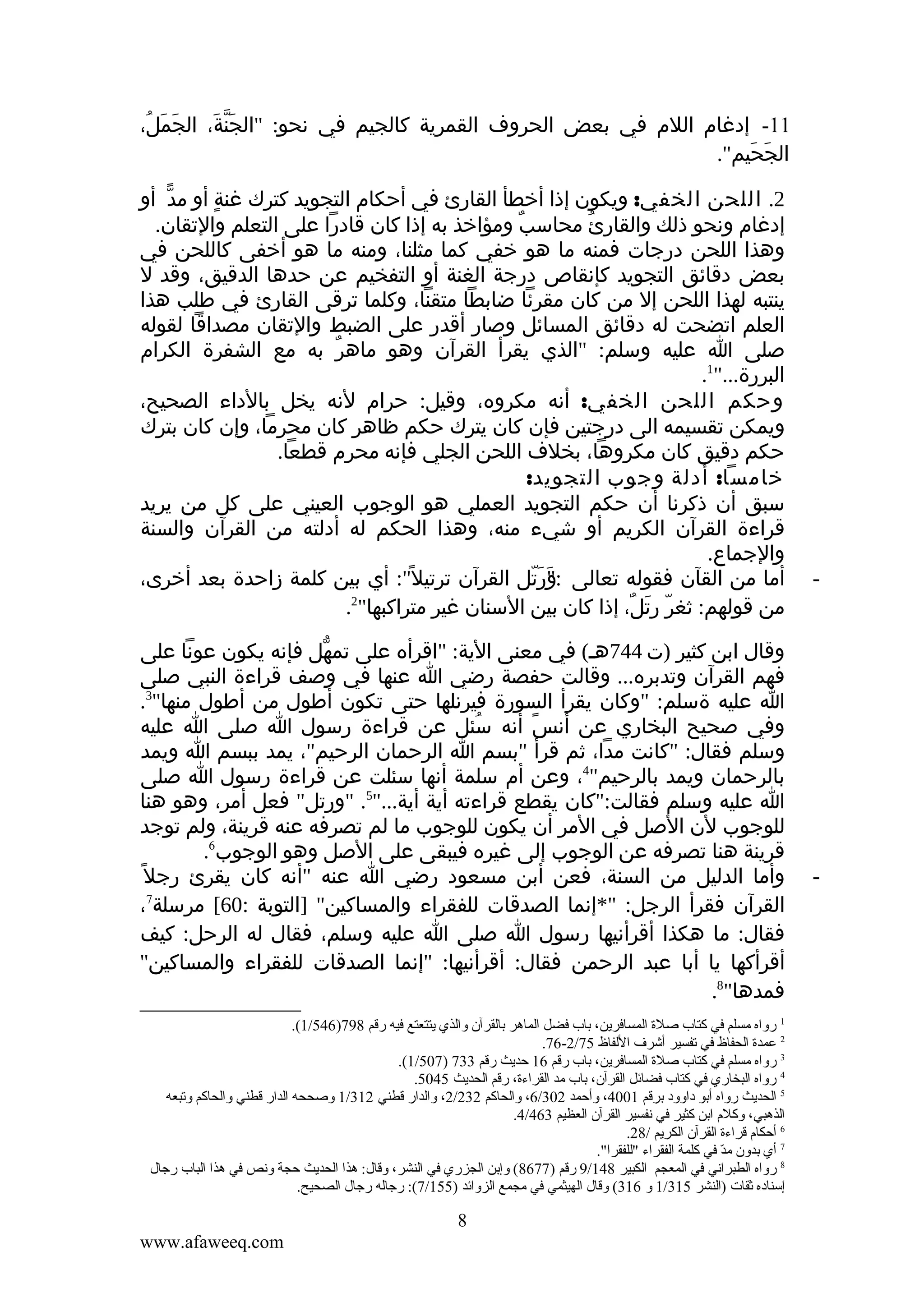 ‫11- إدغام اللم في بعض الحروف القمرية كالجيم في نحو: "الجنة، الجَمل،‬
‫َ ُ‬
‫َّ َ‬
‫الجحيم".‬
‫َ َ‬

‫-‬

‫-‬

‫2. اللحن الخفي: ويكون إذا أخطأ القارئ في أحكام التجويد كترك غنة أو مد أو‬
‫ّ‬
‫ٍ‬
‫إدغام ونحو ذلك والقارئُ محاسب ومؤاخذ به إذا كان قادرا على التعلم والتقان.‬
‫ٌ‬
‫وهذا اللحن درجات فمنه ما هو خفي كما مثلنا، ومنه ما هو أخفى كاللحن في‬
‫بعض دقائق التجويد كإنقاص درجة الغنة أو التفخيم عن حدها الدقيق، وقد ل‬
‫ينتبه لهذا اللحن إل من كان مقرئا ضابطا متقنا، وكلما ترقى القارئ في طلب هذا‬
‫العلم اتضحت له دقائق المسائل وصار أقدر على الضبط والتقان مصداقا لقوله‬
‫صلى ا عليه وسلم: "الذي يقرأ القرآن وهو ماهر به مع الشفرة الكرام‬
‫ٌ‬
‫البررة..."1.‬
‫وحكم اللحن الخفي: أنه مكروه، وقيل: حرام لنه يخل بالداء الصحيح،‬
‫ويمكن تقسيمه الى درجتين فإن كان يترك حكم ظاهر كان محرما، وإن كان بترك‬
‫حكم دقيق كان مكروها، بخلف اللحن الجلي فإنه محرم قطعا.‬
‫خامسا: أدلة وجوب التجويد:‬
‫سبق أن ذكرنا أن حكم التجويد العملي هو الوجوب العيني على كل من يريد‬
‫قراءة القرآن الكريم أو شيء منه، وهذا الحكم له أدلته من القرآن والسنة‬
‫والجماع.‬
‫أما من القآن فقوله تعالى ورتل القرآن ترتيل ً": أي بين كلمة زاحدة بعد أخرى،‬
‫:"َ َ ّ‬
‫2‬
‫من قولهم: ثغر رتل، إذا كان بين السنان غير متراكبها" .‬
‫ّ َ ٌ‬
‫وقال ابن كثير )ت 447هـ( في معنى الية: "اقرأه على تمهل فإنه يكون عونا على‬
‫ّ‬
‫فهم القرآن وتدبره... وقالت حفصة رضي ا عنها في وصف قراءة النبي صلى‬
‫ا عليه ةسلم: "وكان يقرأ السورة فيرنلها حتى تكون أطول من أطول منها"3.‬
‫وفي صحيح البخاري عن أنس أنه سئل عن قراءة رسول ا صلى ا عليه‬
‫ُ‬
‫ً‬
‫وسلم فقال: "كانت مدا، ثم قرأ "بسم ا الرحمان الرحيم"، يمد ببسم ا ويمد‬
‫بالرحمان ويمد بالرحيم"4، وعن أم سلمة أنها سئلت عن قراءة رسول ا صلى‬
‫ا عليه وسلم فقالت:"كان يقطع قراءته أية أية..."5. "ورتل" فعل أمر، وهو هنا‬
‫للوجوب لن الصل في المر أن يكون للوجوب ما لم تصرفه عنه قرينة، ولم توجد‬
‫قرينة هنا تصرفه عن الوجوب إلى غيره فيبقى على الصل وهو الوجوب6.‬
‫وأما الدليل من السنة، فعن أبن مسعود رضي ا عنه "أنه كان يقرئ رجل ً‬
‫القرآن فقرأ الرجل: "*إنما الصدقات للفقراء والمساكين" ]التوبة :06[ مرسلة7،‬
‫فقال: ما هكذا أقرأنيها رسول ا صلى ا عليه وسلم، فقال له الرحل: كيف‬
‫أقرأكها يا أبا عبد الرحمن فقال: أقرأنيها: "إنما الصدقات للفقراء والمساكين"‬
‫فمدها"8.‬
‫1 رواه مسلم في كتاب صلة المسافرين، تباب فضل الماهر تبالقرآن والذي يتتعتع فيه رقم 897)645/1(.‬
‫2 عمدة الحفاظ في قتفسير أشرف اللفاظ 57/2-67.‬
‫3 رواه مسلم في كتاب صلة المسافرين، تباب رقم 61 حديث رقم 337 )705/1(.‬
‫4 رواه البخاري في كتاب فضائل القرآن، تباب مد القراءة، رقم الحديث 5405.‬
‫5 الحديث رواه أتبو داوود تبرقم 1004، وأحمد 203/6، والحاكم 232/2، والدار قطني 213/1 وصححه الدار قطني والحاكم وقتبعه‬
‫الذهبي، وكلم اتبن كثير في نفسير القرآن العظيم 364/4.‬
‫6 أحكام قراءة القرآن الكريم /82.‬
‫7 أي تبدون مد في كلمة الفقراء "للفقرا".‬
‫ ّ‬
‫8 رواه الطبراني في المعجم الكبير 841/9 رقم )7768( وإتبن الجزري في النشر، وقال: هذا الحديث حجة ونص في هذا الباب رجال‬
‫إسناده ثقات )النشر 513/1 و 613( وقال الهيثمي في مجمع الزوائد )551/7(: رجاله رجال الصحيح.‬

‫8‬
‫‪www.afaweeq.com‬‬

 
