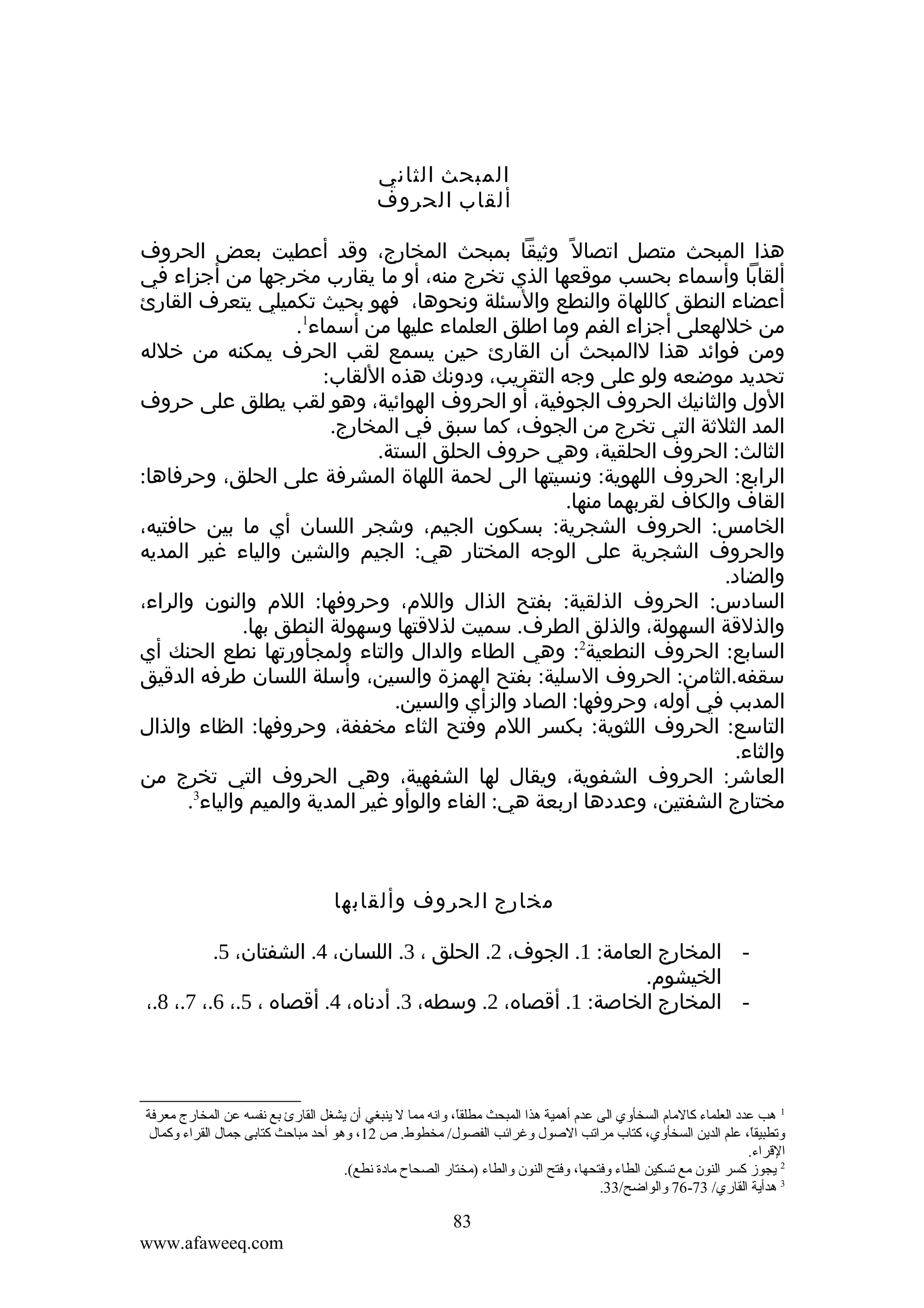 ‫المبحث الثاني‬
‫ألقاب الحروف‬
‫هذا المبحث متصل اتصال ً وثيقا بمبحث المخارج، وقد أعطيت بعض الحروف‬
‫ألقابا وأسماء بحسب موقعها الذي تخرج منه، أو ما يقارب مخرجها من أجزاء في‬
‫أعضاء النطق كاللهاة والنطع والسئلة ونحوها، فهو بحيث تكميلي يتعرف القارئ‬
‫من خللهعلى أجزاء الفم وما اطلق العلماء عليها من أسماء1.‬
‫ومن فوائد هذا لالمبحث أن القارئ حين يسمع لقب الحرف يمكنه من خلله‬
‫تحديد موضعه ولو على وجه التقريب، ودونك هذه اللقاب:‬
‫الول والثانيك الحروف الجوفية، أو الحروف الهوائية، وهو لقب يطلق على حروف‬
‫المد الثلثة التي تخرج من الجوف، كما سبق في المخارج.‬
‫الثالث: الحروف الحلقية، وهي حروف الحلق الستة.‬
‫الرابع: الحروف اللهوية: ونسيتها الى لحمة اللهاة المشرفة على الحلق، وحرفاها:‬
‫القاف والكاف لقربهما منها.‬
‫الخامس: الحروف الشجرية: بسكون الجيم، وشجر اللسان أي ما بين حافتيه،‬
‫والحروف الشجرية على الوجه المختار هي: الجيم والشين والياء غير المديه‬
‫والضاد.‬
‫السادس: الحروف الذلقية: بفتح الذال واللم، وحروفها: اللم والنون والراء،‬
‫والذلقة السهولة، والذلق الطرف. سميت لذلقتها وسهولة النطق بها.‬
‫السابع: الحروف النطعية2: وهي الطاء والدال والتاء ولمجأورتها نطع الحنك أي‬
‫سقفه.الثامن: الحروف السلية: بفتح الهمزة والسين، وأسلة اللسان طرفه الدقيق‬
‫المدبب في أوله، وحروفها: الصاد والزأي والسين.‬
‫التاسع: الحروف اللثوية: بكسر اللم وفتح الثاء مخففة، وحروفها: الظاء والذال‬
‫والثاء.‬
‫العاشر: الحروف الشفوية، ويقال لها الشفهية، وهي الحروف التي تخرج من‬
‫مختارج الشفتين، وعددها اربعة هي: الفاء والوأو غير المدية والميم والياء3.‬

‫مخارج الحروف وألقابها‬
‫ المخارج العامة: 1. الجوف، 2. الحلق ، 3. اللسان، 4. الشفتان، 5.‬‫الخيشوم.‬
‫- المخارج الخاصة: 1. أقصاه، 2. وسطه، 3. أدناه، 4. أقصاه ، 5.، 6.، 7.، 8.،‬

‫1 هب عدد العلماء كالمام السخأةوي الى عدم أهمية هذا المبحث مطلقا، ةوانه مما ل ينبغي أن يشغل القارئ بع نفسه عن المخارج معرفة‬
‫ ً‬
‫ةوتطبيقا، علم الدين السخأةوي، كتاب مراتب الصول ةوغرائب الفصول/ مخطوط. ص 21، ةوهو أحد مباحث كتابى جمال القراء ةوكمال‬
‫ ً‬
‫القراء.‬
‫2 يجوز كسر النون مع تسكين الطاء ةوفتحها، ةوفتح النون ةوالطاء )مختار الصحاح مادة نطع(.‬
‫3 هدأية القاري/ 37-67 ةوالواضح/33.‬

‫38‬
‫‪www.afaweeq.com‬‬

 