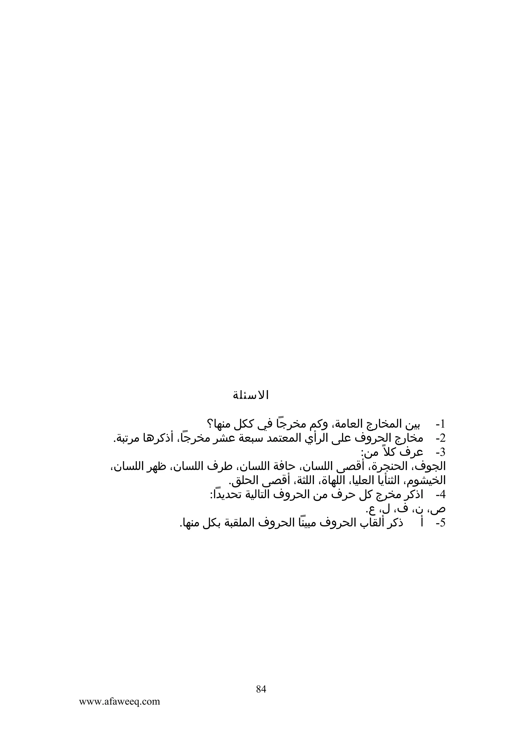 ‫السئلة‬
‫1- بين المخارج العامة، وكم مخرجا في ككل منها؟‬
‫2- مخارج الحروف على الرأي المعتمد سبعة عشر مخرجا، أذكرها مرتبة.‬
‫3- عرف كل ً من:‬
‫الجوف، الحنجرة، أقصى اللسان، حافة اللسان، طرف اللسان، ظهر اللسان،‬
‫الخيشوم، الثنأيا العليا، اللهاة، اللثة، أقصى الحلق.‬
‫4- اذكر مخرج كل حرف من الحروف التالية تحديدا:‬
‫ص، ن، ف، ل، ع.‬
‫5- أ ذكر ألقاب الحروف مبينا الحروف الملقبة بكل منها.‬

‫48‬
‫‪www.afaweeq.com‬‬

 
