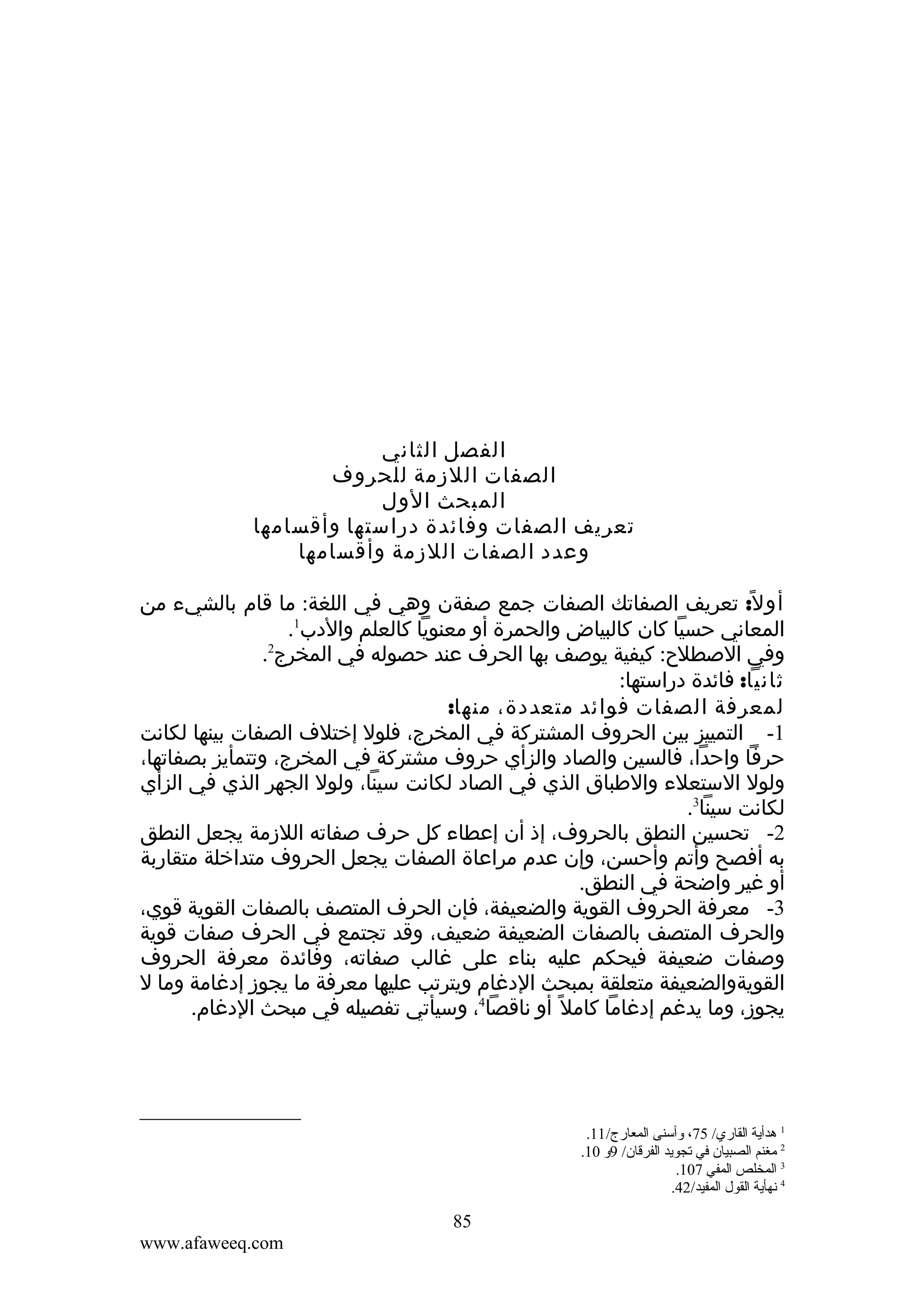 ‫الفصل الثاني‬
‫الصفات اللزمة للحروف‬
‫المبحث الول‬
‫تعريف الصفات وفائدة دراستها وأقسامها‬
‫وعدد الصفات اللزمة وأقسامها‬
‫أو ل: تعريف الصفاتك الصفات جمع صفةن وهي في اللغة: ما قام بالشيء من‬
‫ً‬
‫1‬
‫المعاني حسيا كان كالبياض والحمرة أو معنويا كالعلم والدب .‬
‫2‬
‫وفي الصطلح: كيفية يوصف بها الحرف عند حصوله في المخرج .‬
‫ثانيا: فائدة دراستها:‬
‫لمعرفة الصفات فوائد متعددة، منها:‬
‫1- التمييز بين الحروف المشتركة في المخرج، فلول إختلف الصفات بينها لكانت‬
‫حرفا واحدا، فالسين والصاد والزأي حروف مشتركة في المخرج، وتتمأيز بصفاتها،‬
‫ولول الستعلء والطباق الذي في الصاد لكانت سينا، ولول الجهر الذي في الزأي‬
‫لكانت سينا3.‬
‫2- تحسين النطق بالحروف، إذ أن إعطاء كل حرف صفاته اللزمة يجعل النطق‬
‫به أفصح وأتم وأحسن، وإن عدم مراعاة الصفات يجعل الحروف متداخلة متقاربة‬
‫أو غير واضحة في النطق.‬
‫3- معرفة الحروف القوية والضعيفة، فإن الحرف المتصف بالصفات القوية قوي،‬
‫والحرف المتصف بالصفات الضعيفة ضعيف، وقد تجتمع في الحرف صفات قوية‬
‫وصفات ضعيفة فيحكم عليه بناء على غالب صفاته، وفائدة معرفة الحروف‬
‫القويةوالضعيفة متعلقة بمبحث الدغام ويترتب عليها معرفة ما يجوز إدغامة وما ل‬
‫يجوز، وما يدغم إدغاما كامل ً أو ناقصا4، وسيأتي تفصيله في مبحث الدغام.‬

‫1 هدأية القاري/ 57، ةوأسنى المعارج/ 11.‬
‫2 مغنم الصبيان في تجويد الفرقان/ 9ةو 01.‬
‫3 المخلص المفي 701.‬
‫4 نهأية القول المفيد/24.‬

‫58‬
‫‪www.afaweeq.com‬‬

 