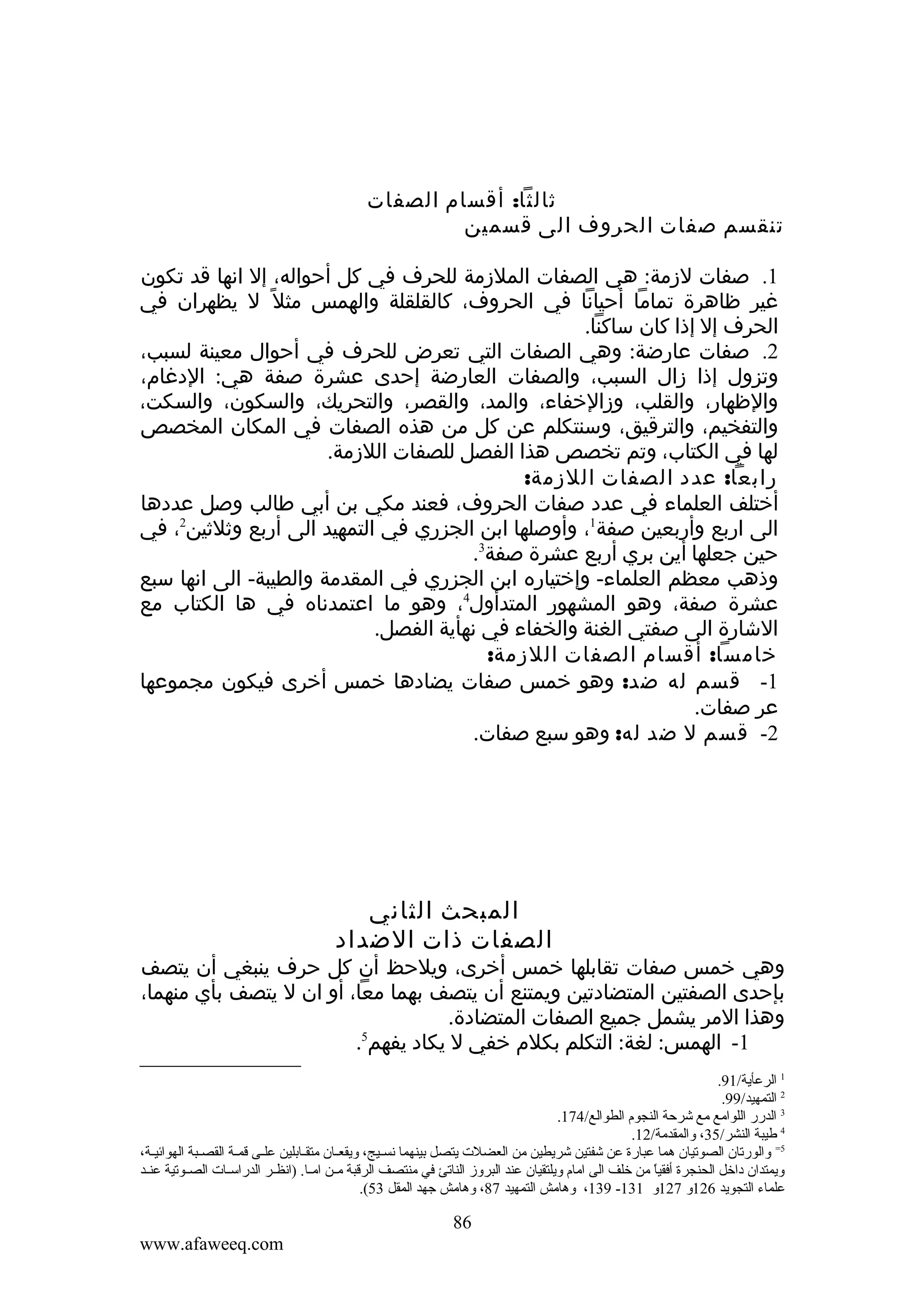 ‫ثالثا: أقسام الصفات‬
‫تنقسم صفات الحروف الى قسمين‬
‫1. صفات لزمة: هي الصفات الملزمة للحرف في كل أحواله، إل انها قد تكون‬
‫غير ظاهرة تماما أحيانا في الحروف، كالقلقلة والهمس مثل ً ل يظهران في‬
‫الحرف إل إذا كان ساكنا.‬
‫2. صفات عارضة: وهي الصفات التي تعرض للحرف في أحوال معينة لسبب،‬
‫وتزول إذا زال السبب، والصفات العارضة إحدى عشرة صفة هي: الدغام،‬
‫والظهار، والقلب، وزالخفاء، والمد، والقصر، والتحريك، والسكون، والسكت،‬
‫والتفخيم، والترقيق، وسنتكلم عن كل من هذه الصفات في المكان المخصص‬
‫لها في الكتاب، وتم تخصص هذا الفصل للصفات اللزمة.‬
‫رابعا: عدد الصفات اللزمة:‬
‫أختلف العلماء في عدد صفات الحروف، فعند مكي بن أبي طالب وصل عددها‬
‫الى اربع وأربعين صفة1، وأوصلها ابن الجزري في التمهيد الى أربع وثلثين2، في‬
‫حين جعلها أين بري أربع عشرة صفة3.‬
‫وذهب معظم العلماء- وإختياره ابن الجزري في المقدمة والطيبة- الى انها سبع‬
‫عشرة صفة، وهو المشهور المتدأول4، وهو ما اعتمدناه في ها الكتاب مع‬
‫الشارة الى صفتي الغنة والخفاء في نهأية الفصل.‬
‫خامسا: أقسام الصفات اللزمة:‬
‫1- قسم له ضد: وهو خمس صفات يضادها خمس أخرى فيكون مجموعها‬
‫عر صفات.‬
‫2- قسم ل ضد له: وهو سبع صفات.‬

‫المبحث الثاني‬
‫الصفات ذات الضداد‬

‫وهي خمس صفات تقابلها خمس أخرى، ويلحظ أن كل حرف ينبغي أن يتصف‬
‫بإحدى الصفتين المتضادتين ويمتنع أن يتصف بهما معا، أو ان ل يتصف بأي منهما،‬
‫وهذا المر يشمل جميع الصفات المتضادة.‬
‫5‬
‫1- الهمس: لغة: التكلم بكلم خفي ل يكاد يفهم .‬
‫1 الرعأية/19.‬
‫2 التمهيد/99.‬
‫3 الدرر اللوامع مع شرحة النجوم الطوالع/471.‬
‫4 طيبة النشر/53، ةوالمقدمة/21.‬
‫5= ةوالورتان الصوتيان هما عبارة عن شفتين شريطين من العضلت يتصل بينهما نسيييج، ةويقعييان متقييابلين عليى قمية القصيبة الهوائيية،‬
‫ةويمتدان داخل الحنجرة أفقيا من خلف الى امام ةويلتقيان عند البرةوز الناتئ في منتصف الرقبة ميين امييا. )انظيير الدراسييات الصييوتية عنييد‬
‫ ً‬
‫علماء التجويد 621ةو 721ةو 131- 931، ةوهامش التمهيد 78، ةوهامش جهد المقل 35(.‬

‫68‬
‫‪www.afaweeq.com‬‬

 