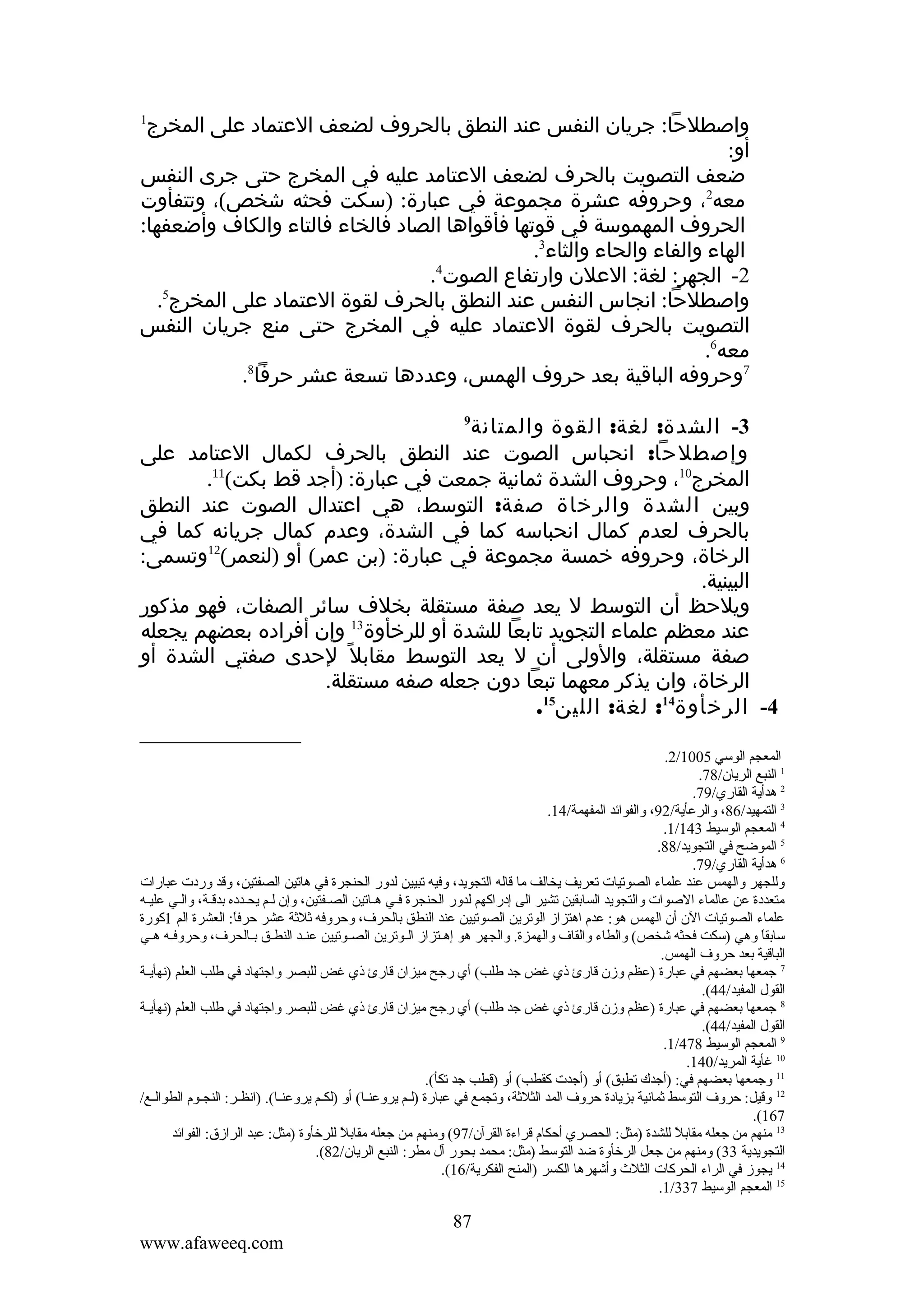 ‫واصطلحا: جريان النفس عند النطق بالحروف لضعف العتماد على المخرج‬
‫أو:‬
‫ضعف التصويت بالحرف لضعف العتامد عليه في المخرج حتى جرى النفس‬
‫معه2، وحروفه عشرة مجموعة في عبارة: )سكت فحثه شخص(، وتتفأوت‬
‫الحروف المهموسة في قوتها فأقواها الصاد فالخاء فالتاء والكاف وأضعفها:‬
‫الهاء والفاء والحاء والثاء3.‬
‫2- الجهر: لغة: العلن وارتفاع الصوت4.‬
‫واصطلحا: انجاس النفس عند النطق بالحرف لقوة العتماد على المخرج5.‬
‫التصويت بالحرف لقوة العتماد عليه في المخرج حتى منع جريان النفس‬
‫معه6.‬
‫7وحروفه الباقية بعد حروف الهمس، وعددها تسعة عشر حرفا8.‬
‫1‬

‫3- الشدة: لغة: القوة والمتانة‬
‫وإصطلحا: انحباس الصوت عند النطق بالحرف لكمال العتامد على‬
‫المخرج01، وحروف الشدة ثمانية جمعت في عبارة: )أجد قط بكت(11.‬
‫وبين الشدة والرخاة صفة: التوسط، هي اعتدال الصوت عند النطق‬
‫بالحرف لعدم كمال انحباسه كما في الشدة، وعدم كمال جريانه كما في‬
‫الرخاة، وحروفه خمسة مجموعة في عبارة: )بن عمر( أو )لنعمر(21وتسمى:‬
‫البينية.‬
‫ويلحظ أن التوسط ل يعد صفة مستقلة بخلف سائر الصفات، فهو مذكور‬
‫عند معظم علماء التجويد تابعا للشدة أو للرخأوة31 وإن أفراده بعضهم يجعله‬
‫صفة مستقلة، والولى أن ل يعد التوسط مقابل ً لحدى صفتي الشدة أو‬
‫الرخاة، وان يذكر معهما تبعا دون جعله صفه مستقلة.‬
‫4- الرخأوة41: لغة: اللين51.‬
‫9‬

‫المعجم الوسي 5001/2.‬
‫1 النبع الريان/87.‬
‫2 هدأية القاري/97.‬
‫3 التمهيد/68، ةوالرعأية/29، ةوالفوائد المفهمة/41.‬
‫4 المعجم الوسيط 341/1.‬
‫5 الموضح في التجويد/88.‬
‫6 هدأية القاري/97.‬
‫ةوللجهر ةوالهمس عند علماء الصوتيات تعريف يخالف ما قاله التجويد، ةوفيه تبيين لدةور الحنجرة في هاتين الصفتين، ةوقد ةوردت عبارات‬
‫متعددة عن عالماء الصوات ةوالتجويد السابقين تشير الى إدراكهم لدةور الحنجرة فيي هياتين الصيفتين، ةوإن ليم يحيدده بدقية، ةواليي علييه‬
‫علماء الصوتيات الن أن الهمس هو: عدم اهتزاز الوترين الصوتيين عند النطق بالحر ف، ةوحرةوفه ثلثة عشر حرفا: العشرة الم 1كورة‬
‫ ً‬
‫سابقا ةوهي )سكت فحثه شخص( ةوالطاء ةوالقا ف ةوالهمزة. ةوالجهر هو إهييتزاز الييوترين الصييوتيين عنييد النطييق بييالحر ف، ةوحرةوفييه هييي‬
‫ ً‬
‫الباقية بعد حرةو ف الهمس.‬
‫7 جمعها بعضهم في عبارة )عظم ةوزن قارئ ذي غض جد طلب( أي رجح ميزان قارئ ذي غض للبصر ةواجتهاد في طلب العلم )نهأييية‬
‫القول المفيد/44(.‬
‫8 جمعها بعضهم في عبارة )عظم ةوزن قارئ ذي غض جد طلب( أي رجح ميزان قارئ ذي غض للبصر ةواجتهاد في طلب العلم )نهأييية‬
‫القول المفيد/44(.‬
‫9 المعجم الوسيط 874/1.‬
‫01 غأية المريد/041.‬
‫11 ةوجمعها بعضهم في: )أجدك تطبق( أةو )أجدت كقطب( أةو )قطب جد تكأ(.‬
‫21 ةوقيل: حرةو ف التوسط ثمانية بزيادة حرةو ف المد الثلثة، ةوتجمع في عبارة )لييم يرةوعنييا( أةو )لكييم يرةوعنييا(. )انظيير: النجييوم الطوالييع/‬
‫761(.‬
‫31 منهم من جعله مقابل للشدة )مثل: الحصري أحكام قراءة القرآن/79( ةومنهم من جعله مقابل للرخأةوة )مثل: عبد الرازق: الفوائد‬
‫ ً‬
‫ ً‬
‫التجويدية 33( ةومنهم من جعل الرخأةوة ضد التوسط )مثل: محمد بحور آل مطر: النبع الريان/28(.‬
‫41 يجوز في الراء الحركات الثل ث ةوأشهرها الكسر )المنح الفكرية/61(.‬
‫51 المعجم الوسيط 733/1.‬

‫78‬
‫‪www.afaweeq.com‬‬

 