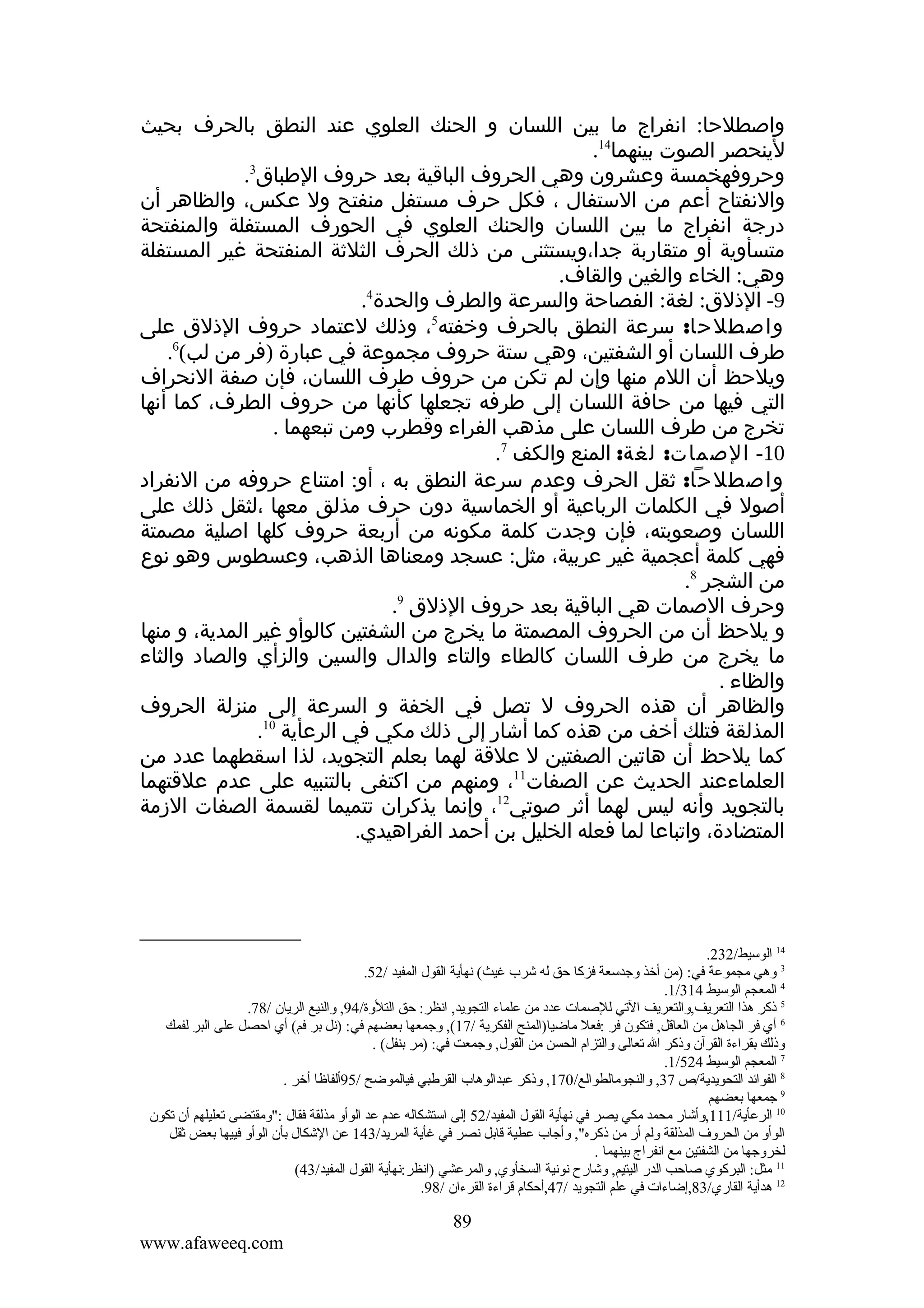 ‫واصطلحا: انفراج ما بين اللسان و الحنك العلوي عند النطق بالحرف بحيث‬
‫لينحصر الصوت بينهما41.‬
‫وحروفهخمسة وعشرون وهي الحروف الباقية بعد حروف الطباق3.‬
‫والنفتاح أعم من الستفال ، فكل حرف مستفل منفتح ول عكس، والظاهر أن‬
‫درجة انفراج ما بين اللسان والحنك العلوي في الحورف المستفلة والمنفتحة‬
‫متسأوية أو متقاربة جدا،ويستثنى من ذلك الحرف الثلثة المنفتحة غير المستفلة‬
‫وهي: الخاء والغين والقاف.‬
‫4‬
‫9- الذلق: لغة: الفصاحة والسرعة والطرف والحدة .‬
‫واصطلحا: سرعة النطق بالحرف وخفته5، وذلك لعتماد حروف الذلق على‬
‫طرف اللسان أو الشفتين، وهي ستة حروف مجموعة في عبارة )فر من لب(6.‬
‫ويلحظ أن اللم منها وإن لم تكن من حروف طرف اللسان، فإن صفة النحراف‬
‫التي فيها من حافة اللسان إلى طرفه تجعلها كأنها من حروف الطرف، كما أنها‬
‫تخرج من طرف اللسان على مذهب الفراء وقطرب ومن تبعهما .‬
‫01- الصمات: لغة: المنع والكف 7.‬
‫واصطلحا: ثقل الحرف وعدم سرعة النطق به ، أو: امتناع حروفه من النفراد‬
‫أصول في الكلمات الرباعية أو الخماسية دون حرف مذلق معها ،لثقل ذلك على‬
‫اللسان وصعوبته، فإن وجدت كلمة مكونه من أربعة حروف كلها اصلية مصمتة‬
‫فهي كلمة أعجمية غير عربية، مثل: عسجد ومعناها الذهب، وعسطوس وهو نوع‬
‫من الشجر 8.‬
‫وحرف الصمات هي الباقية بعد حروف الذلق 9.‬
‫و يلحظ أن من الحروف المصمتة ما يخرج من الشفتين كالوأو غير المدية، و منها‬
‫ما يخرج من طرف اللسان كالطاء والتاء والدال والسين والزأي والصاد والثاء‬
‫والظاء .‬
‫والظاهر أن هذه الحروف ل تصل في الخفة و السرعة إلى منزلة الحروف‬
‫المذلقة فتلك أخف من هذه كما أشار إلى ذلك مكي في الرعأية 01.‬
‫كما يلحظ أن هاتين الصفتين ل علقة لهما بعلم التجويد، لذا اسقطهما عدد من‬
‫العلماءعند الحديث عن الصفات11، ومنهم من اكتفى بالتنبيه على عدم علقتهما‬
‫بالتجويد وأنه ليس لهما أثر صوتي21، وإنما يذكران تتميما لقسمة الصفات الزمة‬
‫المتضادة، واتباعا لما فعله الخليل بن أحمد الفراهيدي.‬

‫41 الوسيط/232.‬
‫3 ةوهي مجموعة في: )من أخذ ةوجدسعة فزكا حق له شرب غيث( نهأية القول المفيد /25.‬
‫4 المعجم الوسيط 413/1.‬
‫5 ذكر هذا التعريف,ةوالتعريف التي للصمات عدد من علماء التجويد, انظر: حق التلةوة/49, ةوالنيع الريان /87.‬
‫6 أي فر الجاهل من العاقل, فتكون فر :فعل ماضيا)المنح الفكرية /71(, ةوجمعها بعضهم في: )نل بر فم( أي احصل على البر لفمك‬
‫ةوذلك بقراءة القرآن ةوذكر ال تعالى ةوالتزام الحسن من القول, ةوجمعت في: )مر بنفل( .‬
‫7 المعجم الوسيط 425/1.‬
‫8 الفوائد التحويدية/ص 73, ةوالنجومالطوالع/071, ةوذكر عبدالوهاب القرطبي فيالموضح /59ألفاظا أخر .‬
‫9 جمعها بعضهم‬
‫01 الرعأية/111,ةوأشار محمد مكي يصر في نهأية القول المفيد/25 إلى استشكاله عدم عد الوأةو مذلقة فقال :"ةومقتضى تعليلهم أن تكون‬
‫الوأةو من الحرةو ف المذلقة ةولم أر من ذكره", ةوأجاب عطية قابل نصر في غأية المريد/341 عن الشكال بأن الوأةو فييها بعض ثقل‬
‫لخرةوجها من الشفتين مع انفراج بينهما .‬
‫11 مثل: البركوي صاحب الدر اليتيم, ةوشارح نونية السخأةوي, ةوالمرعشي )انظر:نهأية القول المفيد/34(‬
‫21 هدأية القاري/38,إضاءات في علم التجويد /74,أحكام قراءة القرءان /89.‬

‫98‬
‫‪www.afaweeq.com‬‬

 