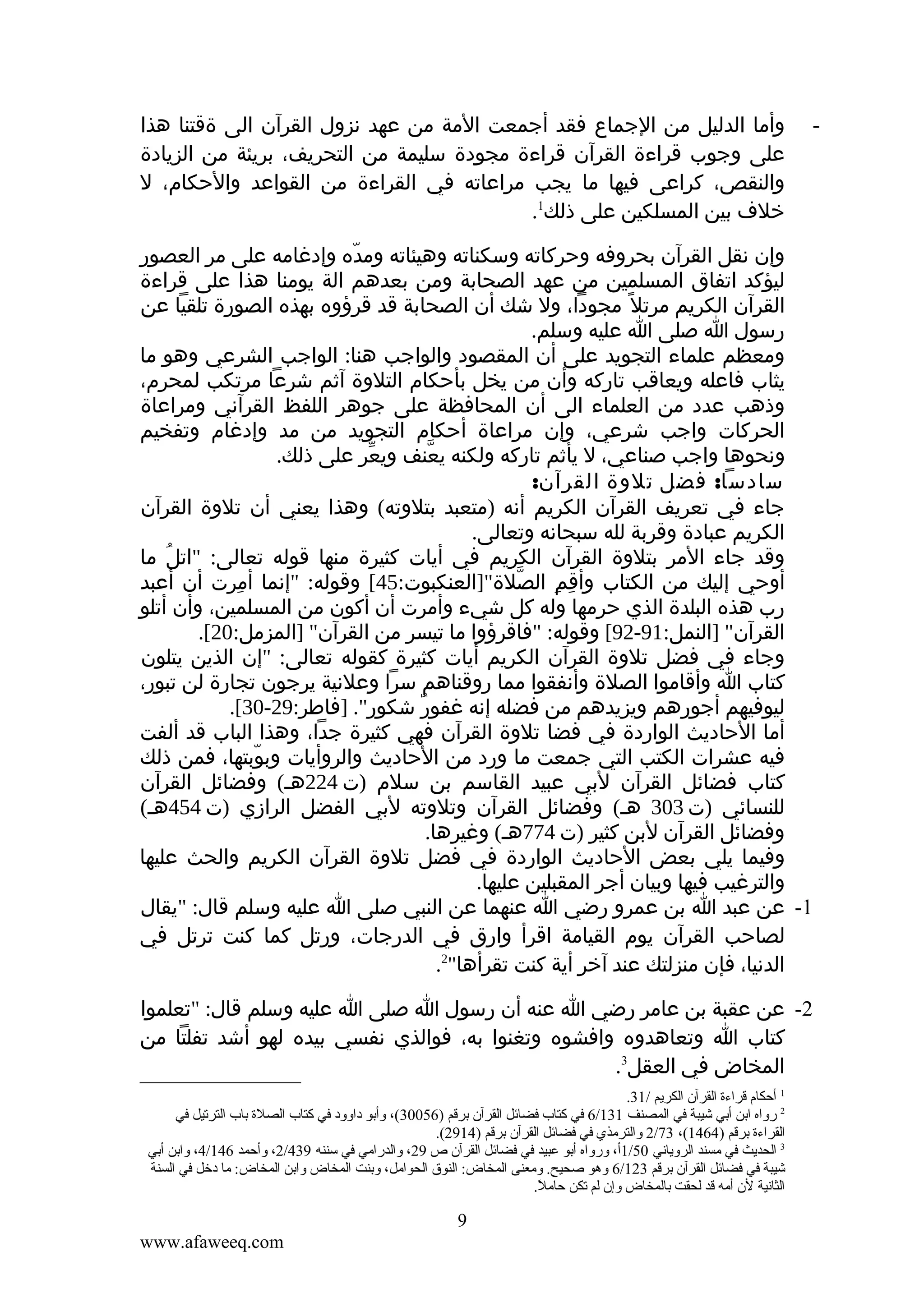 ‫-‬

‫وأما الدليل من الجماع فقد أجمعت المة من عهد نزول القرآن الى ةقتنا هذا‬
‫على وجوب قراءة القرآن قراءة مجودة سليمة من التحريف، بريئة من الزيادة‬
‫والنقص، كراعى فيها ما يجب مراعاته في القراءة من القواعد والحكام، ل‬
‫خلف بين المسلكين على ذلك1.‬

‫وإن نقل القرآن بحروفه وحركاته وسكناته وهيئاته ومده وإدغامه على مر العصور‬
‫ّ‬
‫ليؤكد اتفاق المسلمين من عهد الصحابة ومن بعدهم الة يومنا هذا على قراءة‬
‫القرآن الكريم مرتل ً مجودا، ول شك أن الصحابة قد قرؤوه بهذه الصورة تلقيا عن‬
‫رسول ا صلى ا عليه وسلم.‬
‫ومعظم علماء التجويد على أن المقصود والواجب هنا: الواجب الشرعي وهو ما‬
‫يثاب فاعله ويعاقب تاركه وأن من يخل بأحكام التلوة آثم شرعا مرتكب لمحرم،‬
‫وذهب عدد من العلماء الى أن المحافظة على جوهر اللفظ القرآني ومراعاة‬
‫الحركات واجب شرعي، وإن مراعاة أحكام التجويد من مد وإدغام وتفخيم‬
‫ونحوها واجب صناعي، ل يأثم تاركه ولكنه يعنف ويعر على ذلك.‬
‫ّ‬
‫ّ‬
‫سادسا: فضل تلوة القرآن:‬
‫جاء في تعريف القرآن الكريم أنه )متعبد بتلوته( وهذا يعني أن تلوة القرآن‬
‫الكريم عبادة وقربة لله سبحانه وتعالى.‬
‫وقد جاء المر بتلوة القرآن الكريم في أيات كثيرة منها قوله تعالى: "اتل ما‬
‫ُ‬
‫أوحي إليك من الكتاب وأقم الصلة"]العنكبوت:54[ وقوله: "إنما أمرت أن أعبد‬
‫ِ‬
‫ّ‬
‫ِ ِ‬
‫رب هذه البلدة الذي حرمها وله كل شيء وأمرت أن أكون من المسلمين، وأن أتلو‬
‫القرآن" ]النمل:19-29[ وقوله: "فاقرؤوا ما تيسر من القرآن" ]المزمل:02[.‬
‫وجاء في فضل تلوة القرآن الكريم أيات كثيرة كقوله تعالى: "إن الذين يتلون‬
‫كتاب ا وأقاموا الصلة وأنفقوا مما روقناهم سرا وعلنية يرجون تجارة لن تبور،‬
‫ليوفيهم أجورهم ويزيدهم من فضله إنه غفور شكور". ]فاطر:92-03[.‬
‫ٌ‬
‫أما الحاديث الواردة في فضا تلوة القرآن فهي كثيرة جدا، وهذا الباب قد ألفت‬
‫فيه عشرات الكتب التي جمعت ما ورد من الحاديث والروأيات وبوبتها، فمن ذلك‬
‫ّ‬
‫كتاب فضائل القرآن لبي عبيد القاسم بن سلم )ت 422هـ( وفضائل القرآن‬
‫للنسائي )ت 303 هـ( وفضائل القرآن وتلوته لبي الفضل الرازي )ت 454هـ(‬
‫وفضائل القرآن لبن كثير )ت 477هـ( وغيرها.‬
‫وفيما يلي بعض الحاديث الواردة في فضل تلوة القرآن الكريم والحث عليها‬
‫والترغيب فيها وبيان أجر المقبلين عليها.‬
‫1- عن عبد ا بن عمرو رضي ا عنهما عن النبي صلى ا عليه وسلم قال: "يقال‬
‫لصاحب القرآن يوم القيامة اقرأ وارق في الدرجات، ورتل كما كنت ترتل في‬
‫الدنيا، فإن منزلتك عند آخر أية كنت تقرأها"2.‬
‫2- عن عقبة بن عامر رضي ا عنه أن رسول ا صلى ا عليه وسلم قال: "تعلموا‬
‫كتاب ا وتعاهدوه وافشوه وتغنوا به، فوالذي نفسي بيده لهو أشد تفلتا من‬
‫المخاض في العقل3.‬
‫1 أحكام قراءة القرآن الكريم /13.‬
‫2 رواه اتبن أتبي شيبة في المصنف 131/6 في كتاب فضائل القرآن تبرقم )65003(، وأتبو داوود في كتاب الصلة تباب الترقتيل في‬
‫القراءة تبرقم )4641(، 37/2 والترمذي في فضائل القرآن تبرقم )4192(.‬
‫3 الحديث في مسند الروياني 05/1أ، ورواه أتبو عبيد في فضائل القرآن ص 92، والدرامي في سننه 934/2، وأحمد 641/4، واتبن أتبي‬
‫شيبة في فضائل القرآن تبرقم 321/6 وهو صحيح. ومعنى المخاض: النوق الحوامل، وتبنت المخاض واتبن المخاض: ما دخل في السنة‬
‫الثانية لن أمه قد لحقت تبالمخاض وإن لم قتكن حامل.‬
‫ .ً‬

‫9‬
‫‪www.afaweeq.com‬‬

 
