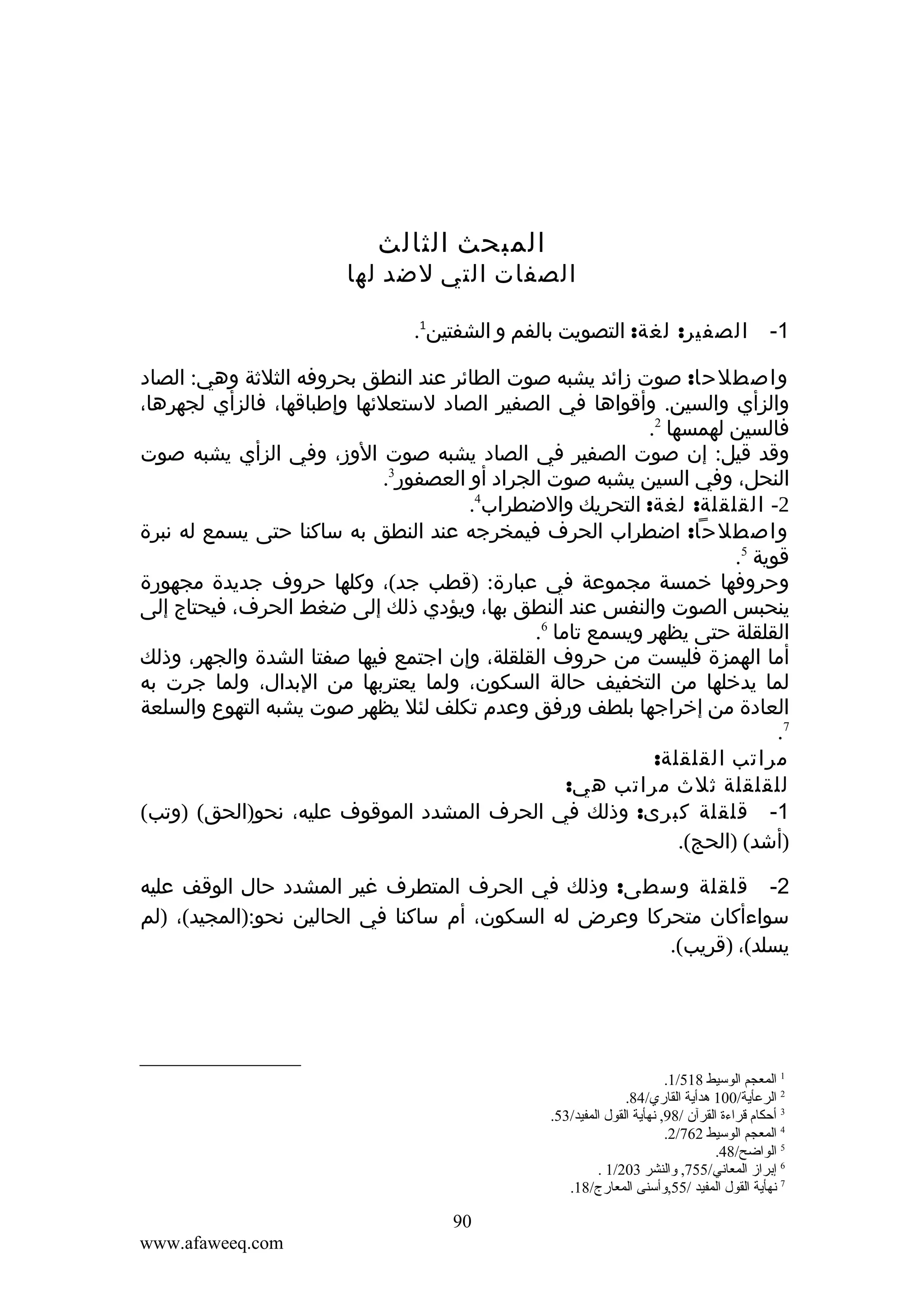 ‫المبحث الثالث‬

‫الصفات التي لضد لها‬
‫1-‬

‫الصفير: لغة: التصويت بالفم و الشفتين1.‬

‫واصطلحا: صوت زائد يشبه صوت الطائر عند النطق بحروفه الثلثة وهي: الصاد‬
‫والزأي والسين. وأقواها في الصفير الصاد لستعلئها وإطباقها، فالزأي لجهرها،‬
‫فالسين لهمسها 2.‬
‫وقد قيل: إن صوت الصفير في الصاد يشبه صوت الوز، وفي الزأي يشبه صوت‬
‫النحل، وفي السين يشبه صوت الجراد أو العصفور3.‬
‫2- القلقلة: لغة: التحريك والضطراب4.‬
‫واصطلحا: اضطراب الحرف فيمخرجه عند النطق به ساكنا حتى يسمع له نبرة‬
‫قوية 5.‬
‫وحروفها خمسة مجموعة في عبارة: )قطب جد(، وكلها حروف جديدة مجهورة‬
‫ينحبس الصوت والنفس عند النطق بها، ويؤدي ذلك إلى ضغط الحرف، فيحتاج إلى‬
‫القلقلة حتى يظهر ويسمع تاما 6.‬
‫أما الهمزة فليست من حروف القلقلة، وإن اجتمع فيها صفتا الشدة والجهر، وذلك‬
‫لما يدخلها من التخفيف حالة السكون، ولما يعتربها من البدال، ولما جرت به‬
‫العادة من إخراجها بلطف ورفق وعدم تكلف لئل يظهر صوت يشبه التهوع والسلعة‬
‫7.‬
‫مراتب القلقلة:‬
‫للقلقلة ثلث مراتب هي:‬
‫1- قلقلة كبرى: وذلك في الحرف المشدد الموقوف عليه، نحو)الحق( )وتب(‬
‫)أشد( )الحج(.‬
‫2- قلقلة وسطى: وذلك في الحرف المتطرف غير المشدد حال الوقف عليه‬
‫سواءأكان متحركا وعرض له السكون، أم ساكنا في الحالين نحو:)المجيد(، )لم‬
‫يسلد(، )قريب(.‬

‫1 المعجم الوسيط 815/1.‬
‫2 الرعأية/001 هدأية القاري/48.‬
‫3 أحكام قراءة القرآن /89, نهأية القول المفيد/35.‬
‫4 المعجم الوسيط 267/2.‬
‫5 الواضح/84.‬
‫6 إبراز المعاني/557, ةوالنشر 302/1 .‬
‫7 نهأية القول المفيد /55,ةوأسنى المعارج/81.‬

‫09‬
‫‪www.afaweeq.com‬‬

 