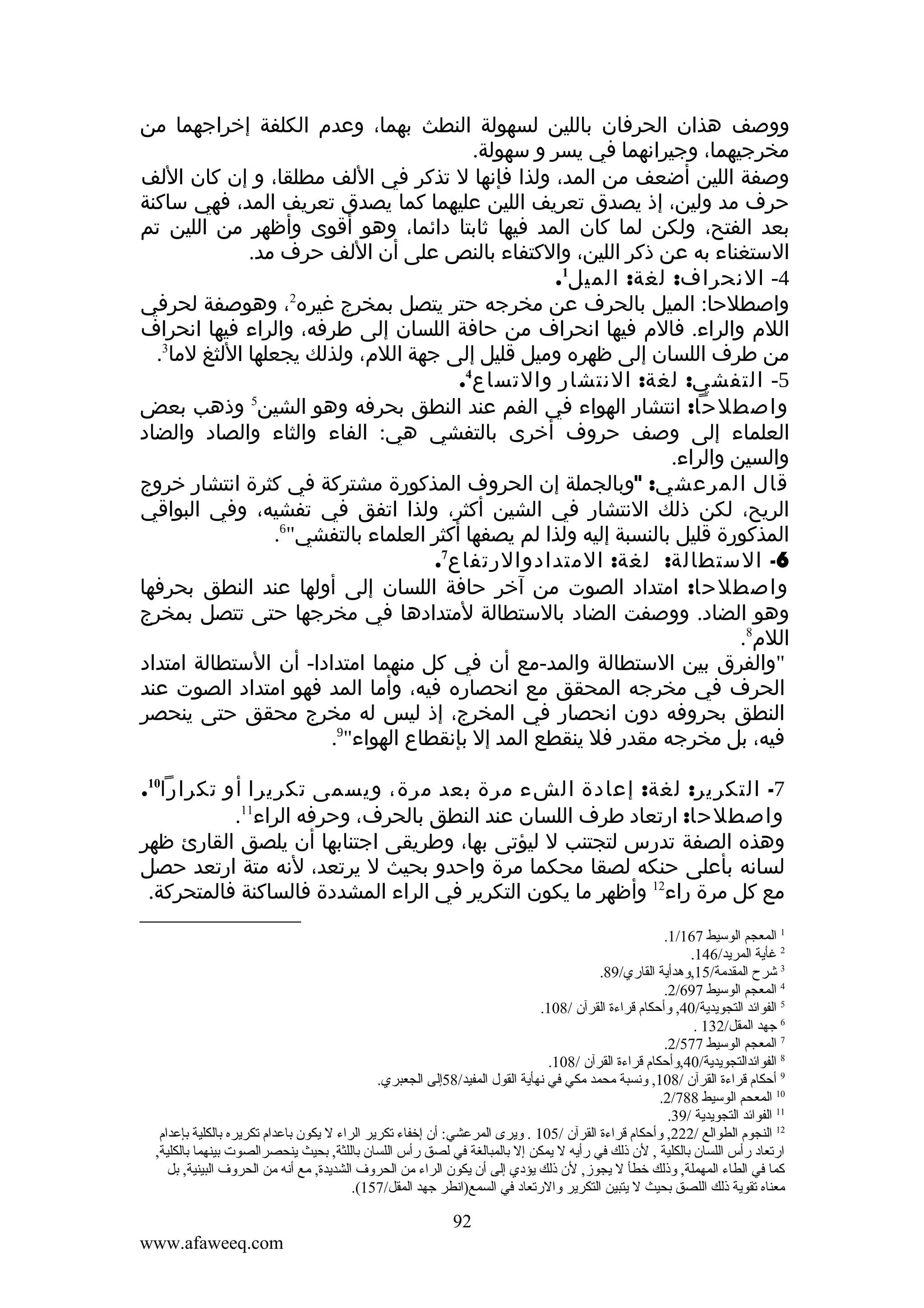 ‫ووصف هذان الحرفان باللين لسهولة النطث بهما، وعدم الكلفة إخراجهما من‬
‫مخرجيهما، وجيرانهما في يسر و سهولة.‬
‫وصفة اللين أضعف من المد، ولذا فإنها ل تذكر في اللف مطلقا، و إن كان اللف‬
‫حرف مد ولين، إذ يصدق تعريف اللين عليهما كما يصدق تعريف المد، فهي ساكنة‬
‫بعد الفتح، ولكن لما كان المد فيها ثابتا دائما، وهو أقوى وأظهر من اللين تم‬
‫الستغناء به عن ذكر اللين، والكتفاء بالنص على أن اللف حرف مد.‬
‫4- النحراف: لغة: الميل1.‬
‫واصطلحا: الميل بالحرف عن مخرجه حتر يتصل بمخرج غيره2، وهوصفة لحرفي‬
‫اللم والراء. فالم فيها انحراف من حافة اللسان إلى طرفه، والراء فيها انحراف‬
‫من طرف اللسان إلى ظهره وميل قليل إلى جهة اللم، ولذلك يجعلها اللثغ لما3.‬
‫5- التفشي: لغة: النتشار والتساع4.‬
‫واصطلحا: انتشار الهواء في الفم عند النطق بحرفه وهو الشين5 وذهب بعض‬
‫العلماء إلى وصف حروف أخرى بالتفشي هي: الفاء والثاء والصاد والضاد‬
‫والسين والراء.‬
‫قال المرعشي: "وبالجملة إن الحروف المذكورة مشتركة في كثرة انتشار خروج‬
‫الريح، لكن ذلك النتشار في الشين أكثر، ولذا اتفق في تفشيه، وفي البواقي‬
‫المذكورة قليل بالنسبة إليه ولذا لم يصفها أكثر العلماء بالتفشي"6.‬
‫6- الستطالة: لغة: المتدادوالرتفاع7.‬
‫واصطلحا: امتداد الصوت من آخر حافة اللسان إلى أولها عند النطق بحرفها‬
‫وهو الضاد. ووصفت الضاد بالستطالة لمتدادها في مخرجها حتى تتصل بمخرج‬
‫اللم8.‬
‫"والفرق بين الستطالة والمد-مع أن في كل منهما امتدادا- أن الستطالة امتداد‬
‫الحرف في مخرجه المحقق مع انحصاره فيه، وأما المد فهو امتداد الصوت عند‬
‫النطق بحروفه دون انحصار في المخرج، إذ ليس له مخرج محقق حتى ينحصر‬
‫فيه، بل مخرجه مقدر فل ينقطع المد إل بإنقطاع الهواء"9.‬
‫7- التكرير: لغة: إعادة الشء مرة بعد مرة، ويسمى تكريرا أو تكرارا01.‬
‫واصطلحا: ارتعاد طرف اللسان عند النطق بالحرف، وحرفه الراء11.‬
‫وهذه الصفة تدرس لتجتنب ل ليؤتى بها، وطريقى اجتنابها أن يلصق القارئ ظهر‬
‫لسانه بأعلى حنكه لصقا محكما مرة واحدو بحيث ل يرتعد، لنه متة ارتعد حصل‬
‫مع كل مرة راء21 وأظهر ما يكون التكرير في الراء المشددة فالساكنة فالمتحركة.‬
‫1 المعجم الوسيط 761/1.‬
‫2 غأية المريد/641.‬
‫3 شرح المقدمة/51,ةوهدأية القاري/98.‬
‫4 المعجم الوسيط 796/2.‬
‫5 الفوائد التجويدية/04, ةوأحكام قراءة القرآن /801.‬
‫6 جهد المقل/231 .‬
‫7 المعجم الوسيط 775/2.‬
‫8 الفوائدالتجويدية/04,ةوأحكام قراءة القرآن /801.‬
‫9 أحكام قراءة القرآن /801, ةونسبة محمد مكي في نهأية القول المفيد/85إلى الجعبري.‬
‫01 المعحم الوسيط 887/2.‬
‫11 الفوائد التجويدية /93.‬
‫21 النجوم الطوالع /222, ةوأحكام قراءة القرآن /501 . ةويرى المرعشي: أن إخفاء تكرير الراء ل يكون باعدام تكريره بالكلية بإعدام‬
‫ارتعاد رأس اللسان بالكلية , لن ذلك في رأيه ل يمكن إل بالمبالغة في لصق رأس اللسان باللثة, بحيث ينحصرالصوت بينهما بالكلية,‬
‫كما في الطاء المهملة, ةوذلك خطأ ل يجوز, لن ذلك يؤدي إلى أن يكون الراء من الحرةو ف الشديدة, مع أنه من الحرةو ف البينية, بل‬
‫معناه تقوية ذلك اللصق بحيث ل يتبين التكرير ةوالرتعاد في السمع)انطر جهد المقل/751(.‬

‫29‬
‫‪www.afaweeq.com‬‬

 
