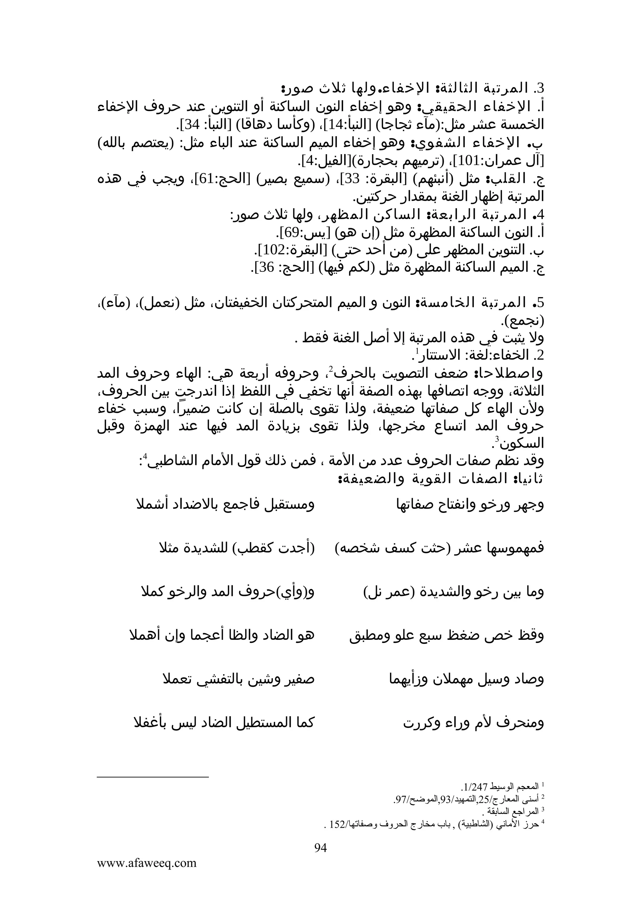 ‫3. المرتبة الثالثة: الخفاء. ولها ثلث صور:‬
‫أ. الخفاء الحقيقي: وهو إخفاء النون الساكنة أو التنوين عند حروف الخفاء‬
‫الخمسة عشر مثل:)مآء ثجاجا( ]النبأ:41[، )وكأسا دهاقا( ]النبأ: 43[.‬
‫ب. الخفاء الشفوي: وهو إخفاء الميم الساكنة عند الباء مثل: )يعتصم بالله(‬
‫]آل عمران:101[، )ترميهم بحجارة(]الفيل:4[.‬
‫ج. القلب: مثل )أنبئهم( ]البقرة: 33[، )سميع بصير( ]الحج:16[، ويجب في هذه‬
‫المرتبة إظهار الغنة بمقدار حركتين.‬
‫4. المرتبة الرابعة: الساكن المظهر، ولها ثلث صور:‬
‫أ. النون الساكنة المظهرة مثل )إن هو( ]يس:96[.‬
‫ب. التنوين المظهر على )من أحد حتى( ]البقرة:201[.‬
‫ج. الميم الساكنة المظهرة مثل )لكم فيها( ]الحج: 63[.‬
‫5. المرتبة الخامسة: النون و الميم المتحركتان الخفيفتان، مثل )نعمل(، )مآء(،‬
‫)نجمع(.‬
‫ول يثبت في هذه المرتبة إل أصل الغنة فقط .‬
‫2. الخفاء:لغة: الستتار1.‬
‫واصطلحا: ضعف التصويت بالحرف2، وحروفه أربعة هي: الهاء وحروف المد‬
‫الثلثة، ووجه اتصافها بهذه الصفة أنها تخفي في اللفظ إذا اندرجت بين الحروف،‬
‫ولن الهاء كل صفاتها ضعيفة، ولذا تقوى بالصلة إن كانت ضميرا، وسبب خفاء‬
‫حروف المد اتساع مخرجها، ولذا تقوى بزيادة المد فيها عند الهمزة وقبل‬
‫السكون3.‬
‫وقد نظم صفات الحروف عدد من المة ، فمن ذلك قول المام الشاطبي4:‬
‫ثانيا: الصفات القوية والضعيفة:‬
‫وجهر ورخو وانفتاح صفاتها‬

‫ومستقبل فاجمع بالضداد أشمل‬

‫فمهموسها عشر )حثت كسف شخصه(‬

‫)أجدت كقطب( للشديدة مثل‬

‫وما بين رخو والشديدة )عمر نل(‬

‫و)وأي(حروف المد والرخو كمل‬

‫وقظ خص ضغظ سبع علو ومطبق‬

‫هو الضاد والظا أعجما وإن أهمل‬

‫وصاد وسيل مهملن وزأيهما‬

‫صفير وشين بالتفشي تعمل‬

‫ومنحرف لم وراء وكررت‬

‫كما المستطيل الضاد ليس بأغفل‬

‫1 المعجم الوسيط 742/1.‬
‫2 أسنى المعارج/52,التمهيد/39,الموضح/79.‬
‫3 المراجع السابقة .‬
‫4 حرز الماني )الشاطبية( , باب مخارج الحرةو ف ةوصفاتها/251 .‬

‫49‬
‫‪www.afaweeq.com‬‬

 