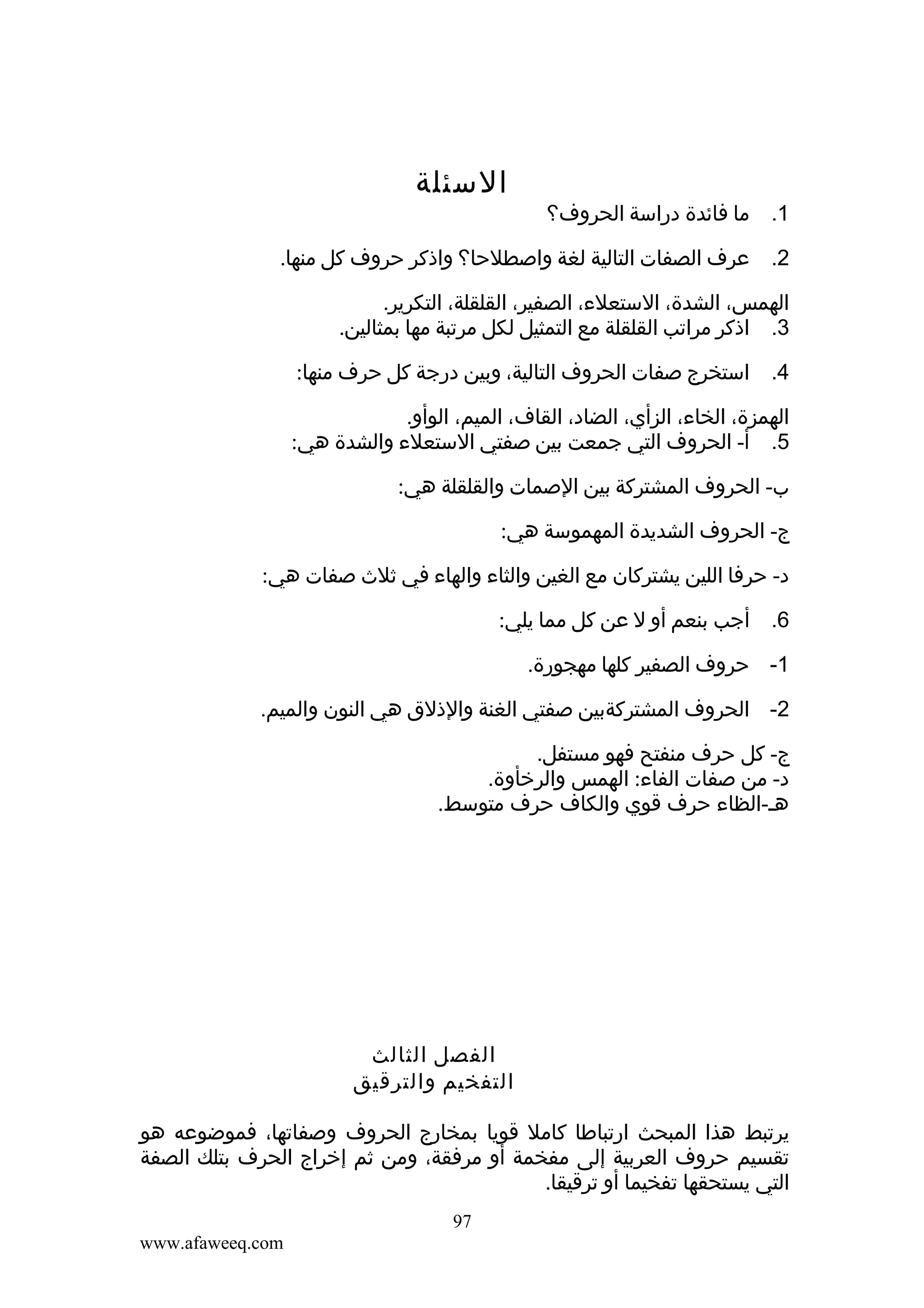 ‫1. ما فائدة دراسة الحروف؟‬

‫السئلة‬

‫2. عرف الصفات التالية لغة واصطلحا؟ واذكر حروف كل منها.‬
‫الهمس، الشدة، الستعلء، الصفير، القلقلة، التكرير.‬
‫3. اذكر مراتب القلقلة مع التمثيل لكل مرتبة مها بمثالين.‬
‫4. استخرج صفات الحروف التالية، وبين درجة كل حرف منها:‬
‫الهمزة، الخاء، الزأي، الضاد، القاف، الميم، الوأو.‬
‫5. أ- الحروف التي جمعت بين صفتي الستعلء والشدة هي:‬
‫ب- الحروف المشتركة بين الصمات والقلقلة هي:‬
‫ج- الحروف الشديدة المهموسة هي:‬
‫د- حرفا اللين يشتركان مع الغين والثاء والهاء في ثلث صفات هي:‬
‫6. أجب بنعم أو ل عن كل مما يلي:‬
‫1- حروف الصفير كلها مهجورة.‬
‫2- الحروف المشتركةبين صفتي الغنة والذلق هي النون والميم.‬
‫ج- كل حرف منفتح فهو مستفل.‬
‫د- من صفات الفاء: الهمس والرخأوة.‬
‫هـ-الظاء حرف قوي والكاف حرف متوسط.‬

‫الفصل الثالث‬
‫التفخيم والترقيق‬
‫يرتبط هذا المبحث ارتباطا كامل قويا بمخارج الحروف وصفاتها، فموضوعه هو‬
‫تقسيم حروف العربية إلى مفخمة أو مرفقة، ومن ثم إخراج الحرف بتلك الصفة‬
‫التي يستحقها تفخيما أو ترقيقا.‬
‫79‬
‫‪www.afaweeq.com‬‬

 
