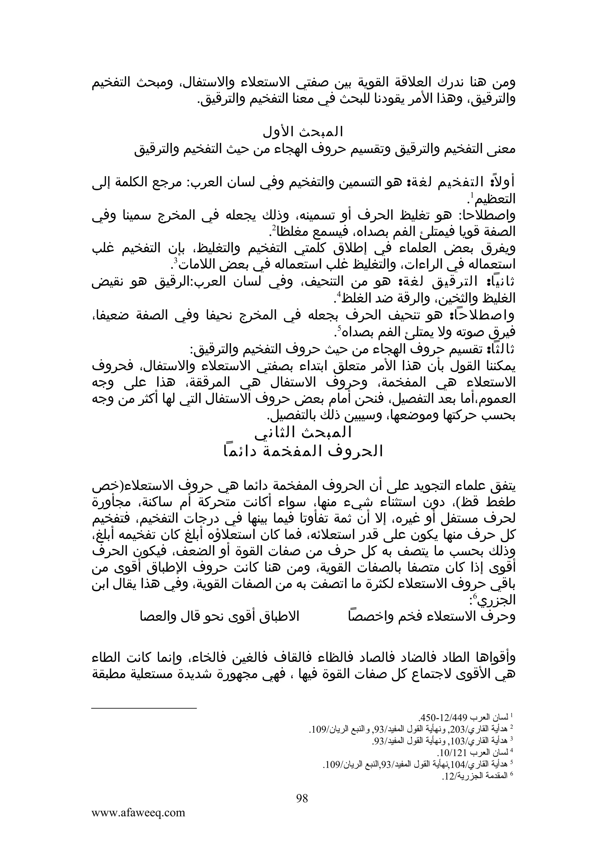 ‫ومن هنا ندرك العلقة القوية بين صفتي الستعلء والستفال، ومبحث التفخيم‬
‫والترقيق، وهذا المر يقودنا للبحث في معنا التفخيم والترقيق.‬
‫المبحث الول‬
‫معنى التفخيم والترقيق وتقسيم حروف الهجاء من حيث التفخيم والترقيق‬
‫أو ل ً: التفخيم لغة: هو التسمين والتفخيم وفي لسان العرب: مرجع الكلمة إلى‬
‫التعظيم1.‬
‫واصطلحا: هو تغليظ الحرف أو تسمينه، وذلك يجعله في المخرج سمينا وفي‬
‫الصفة قويا فيمتلئ الفم بصداه، فيسمع مغلظا2.‬
‫ويفرق بعض العلماء في إطلق كلمتي التفخيم والتغليظ، بإن التفخيم غلب‬
‫استعماله في الراءات، والتغليظ غلب استعماله في بعض اللمات3.‬
‫ثانيا: الترقيق لغة: هو من التنحيف، وفي لسان العرب:الرقيق هو نقيض‬
‫الغليظ والثخين، والرقة ضد الغلظ4.‬
‫واصطلحا: هو تنحيف الحرف بجعله في المخرج نحيفا وفي الصفة ضعيفا،‬
‫فيرق صوته ول يمتلئ الفم بصداه5.‬
‫ثالثا: تقسيم حروف الهجاء من حيث حروف التفخيم والترقيق:‬
‫يمكننا القول بأن هذا المر متعلق ابتداء بصفتي الستعلء والستفال، فحروف‬
‫الستعلء هي المفخمة، وحروف الستفال هي المرققة، هذا على وجه‬
‫العموم،أما بعد التفصيل، فنحن أمام بعض حروف الستفال التي لها أكثر من وجه‬
‫بحسب حركتها وموضعها، وسيبين ذلك بالتفصيل.‬

‫المبحث الثاني‬
‫الحروف المفخمة دائما‬

‫يتفق علماء التجويد على أن الحروف المفخمة دائما هي حروف الستعلء)خص‬
‫طغط قظ(، دون استثناء شيء منها، سواء أكانت متحركة أم ساكنة، مجأورة‬
‫لحرف مستفل أو غيره، إل أن ثمة تفأوتا فيما بينها في درجات التفخيم، فتفخيم‬
‫كل حرف منها يكون على قدر استعلئه، فما كان استعلؤه أبلغ كان تفخيمه أبلغ،‬
‫وذلك بحسب ما يتصف به كل حرف من صفات القوة أو الضعف، فيكون الحرف‬
‫أقوى إذا كان متصفا بالصفات القوية، ومن هنا كانت حروف الطباق أقوى من‬
‫باقي حروف الستعلء لكثرة ما اتصفت به من الصفات القوية، وفي هذا يقال ابن‬
‫الجزري6:‬
‫الطباق أقوى نحو قال والعصا‬
‫وحرف الستعلء فخم واخصصا‬
‫وأقواها الطاد فالضاد فالصاد فالظاء فالقاف فالغين فالخاء، وإنما كانت الطاء‬
‫هي القوى لجتماع كل صفات القوة فيها ، فهي مجهورة شديدة مستعلية مطبقة‬
‫1 لسان العرب 944/21-054.‬
‫2 هدأية القاري/302, ةونهأية القول المفيد/39, ةوالنبع الريان/901.‬
‫3 هدأية القاري/301, ةونهأية القول المفيد/39.‬
‫4 لسان العرب 121/01.‬
‫5 هدأية القاري/401,نهأية القول المفيد/39,النبع الريان/901.‬
‫6 المقدمة الجزرية/21.‬

‫89‬
‫‪www.afaweeq.com‬‬

 