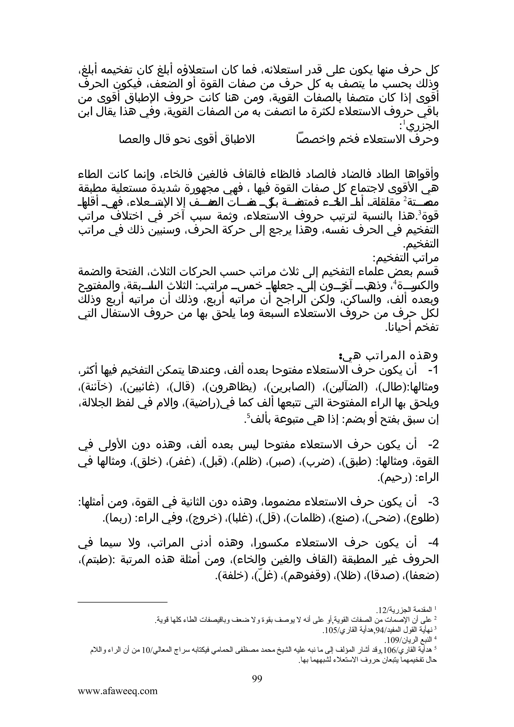 ‫كل حرف منها يكون على قدر استعلئه، فما كان استعلؤه أبلغ كان تفخيمه أبلغ،‬
‫وذلك بحسب ما يتصف به كل حرف من صفات القوة أو الضعف، فيكون الحرف‬
‫أقوى إذا كان متصفا بالصفات القوية، ومن هنا كانت حروف الطباق أقوى من‬
‫باقي حروف الستعلء لكثرة ما اتصفت به من الصفات القوية، وفي هذا يقال ابن‬
‫الجزري1:‬
‫الطباق أقوى نحو قال والعصا‬
‫وحرف الستعلء فخم واخصصا‬
‫وأقواها الطاد فالضاد فالصاد فالظاء فالقاف فالغين فالخاء، وإنما كانت الطاء‬
‫هي القوى لجتماع كل صفات القوة فيها ، فهي مجهورة شديدة مستعلية مطبقة‬
‫مفمممة ملمم مفمممات معمممف إل متمممعلء، مي م ما م‬
‫فه أقله‬
‫الس‬
‫الض‬
‫مممممتة2 مقلقمةم، مامم ماممء فمتص بك ص‬
‫ل أم الخ‬
‫مص‬
‫3‬
‫قوة .هذا بالنسبة لترتيب حروف الستعلء، وثمة سبب آخر في اختلف مراتب‬
‫التفخيم في الحرف نفسه، وهذا يرجع إلى حركة الحرف، وسنبين ذلك في مراتب‬
‫التفخيم.‬
‫مراتب التفخيم:‬
‫قسم بعض علماء التفخيم إلى ثلث مراتب حسب الحركات الثلث، الفتحة والضمة‬
‫مامم مسمم مرامبم: الثلث مامممبقة، والمفمومح‬
‫ت‬
‫الس‬
‫ت‬
‫مرمممة4، مبممم مر ممون إمىم جعله خم‬
‫ل‬
‫وذه آخ م‬
‫والكس‬
‫وبعده ألف، والساكن، ولكن الراجح أن مراتبه أربع، وذلك أن مراتبه أربع وذلك‬
‫لكل حرف من حروف الستعلء السبعة وما يلحق بها من حروف الستفال التي‬
‫تفخم أحيانا.‬
‫وهذه المراتب هي:‬
‫1- أن يكون حرف الستعلء مفتوحا بعده ألف، وعندها يتمكن التفخيم فيها أكثر،‬
‫ومثالها:)طال(، )الضآلين(، )الصابرين(، )يظاهرون(، )قال(، )غائبين(، )خآئنة(،‬
‫ويلحق بها الراء المفتوحة التي تتبعها ألف كما في)راضية(، والم في لفظ الجللة،‬
‫إن سبق بفتح أو بضم: إذا هي متبوعة بألف5.‬
‫2- أن يكون حرف الستعلء مفتوحا ليس بعده ألف، وهذه دون الولى في‬
‫القوة، ومثالها: )طبق(، )ضرب(، )صبر(، )ظلم(، )قبل(، )غفر(، )خلق(، ومثالها في‬
‫الراء: )رحيم(.‬
‫3- أن يكون حرف الستعلء مضموما، وهذه دون الثانية في القوة، ومن أمثلها:‬
‫)طلوع(، )ضحى(، )صنع(، )ظلمات(، )قل(، )غلبا(، )خروج(، وفي الراء: )ربما(.‬
‫4- أن يكون حرف الستعلء مكسورا، وهذه أدنى المراتب، ول سيما في‬
‫الحروف غير المطبقة )القاف والغين والخاء(، ومن أمثلة هذه المرتبة :)طبتم(،‬
‫)ضعفا(، )صدقا(، )ظل(، )وقفوهم(، )غل(، )خلفة(.‬
‫ّ‬
‫1 المقدمة الجزرية/21.‬
‫2 على أن الصمات من الصفات القوية,أو على أنه ل يوصف بقوة ول ضعف وباقيصفات الطاء كلها قوية.‬
‫3 نهأية القول المفيد/49,هدأية القاري/501.‬
‫4 النبع الريان/901.‬
‫5 هدأية القاري/601,وقد أشار المؤلف إلى ما نبه عليه الشيخ محمد مصظفى الحمامي فيكتابه سراج المعالي/01 من أن الراء والل م‬
‫حال تفخيمهما يتبعان حروف الستعلء لشبههما بها.‬

‫99‬
‫‪www.afaweeq.com‬‬

 