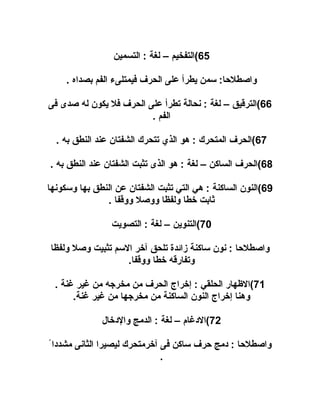 ‫56(التفخيم – لغة : التسمين‬
‫واصطلاحا: سمن يطرأ على الحرف فيمتلىء الفم بصداه .‬
‫66(الترقيق – لغة : نحالة تطرأ على الحرف فل يكون له صدى فى‬
‫الفم .‬
‫76(الحرف المتحرك : هو الذي تتحرك الشفتان عند النطق به .‬
‫86(الحرف الساكن – لغة : هو الذى تثبت الشفتان عند النطق به .‬
‫96(النون الساكنة : هي التي تثبت الشفتان عن النطق بها وسكونها‬
‫ثابت خطا ولفظا ووصل ووقفا .‬
‫07(التنوين – لغة : التصويت‬
‫واصطلاحا : نون ساكنة زائدة تلحق آخر السم تثبيت وصل ولفظا‬
‫وتفارقه خطا ووقفا.‬
‫17(الهظهار الحلقي : إخراج الحرف من مخرجه من غير غنة .‬
‫وهنا إخراج النون الساكنة من مخرجها من غير غنة.‬
‫27(الدغام – لغة : الدمج والدخال‬
‫واصطلاحا : دمج احرف ساكن فى آخرمتحرك ليصيرا الثانى مشددا ً‬
‫.‬

 