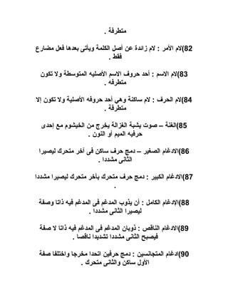 ‫متطرفة .‬
‫28(لم المر : لم زائدة عن أصل الكلمة ويأتى بعدها فعل مضارع‬
‫فقط .‬
‫38(لم السم : أاحد احروف السم الصليه المتوسطة ول تكون‬
‫متطرفه .‬
‫48(لم الحرف : لم ساكنة وهي أاحد احروفه الصلية ول تكون إل‬
‫متطرفة .‬
‫58(الغنة – صوت يشبة الغزالة يخرج من الخيشوم مع إاحدى‬
‫احرفيه الميم أو النون .‬
‫68(الدغام الصغير – دمج احرف ساكن فى آخر متحرك ليصيرا‬
‫الثانى مشددا .‬
‫78(الدغام الكبير : دمج احرف متحرك بأخر متحرك ليصيرا مشددا‬
‫.‬
‫88(الدغام الكامل : أن يذوب المدغم فى المدغم فيه ذاتا وصفة‬
‫ليصيرا الثانى مشددا .‬
‫98(الدغام الناقص : ذوبان المدغم فى المدغم فيه ذاتا ل صفة‬
‫فيصبح الثانى مشددا تشديدا ناقصا .‬
‫09(ادغام المتجانسين : دمج احرفين اتحدا مخرجا واختلفا صفة‬
‫الول ساكن والثانى متحرك .‬

 