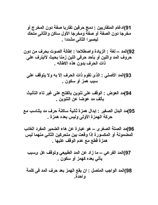 ‫19(ادغام المتقاربين : دمج حرفين تقاربا صفة دون المخرج أو‬
‫مخرجا دون الصفة أو صفة ومخرجا الول ساكن والثانى متحك‬
‫ليصيرا الثانى مشددا .‬
‫29(المد – لغة : الزيادة واصطلحا : إطالة الصوت بحرف من دون‬
‫حروف المد واللين أو بأحد حرفي اللين زمنا بحيث لايترف على‬
‫ذات الحرف بدون هذه الطاله .‬
‫39(المد الصلي : الذى تقوم ذات الحرف إل به ول يتوقف على‬
‫سبب همز أو سكون .‬
‫49(مد العوض : الوقف على تنوين بالفتح على غير تاء التأنيث‬
‫بألف مد عوضا عن التنوين .‬
‫59(مد البدل الصغير : إبدال همزة ثانية ساكنة حرف مد يتناسب مع‬
‫حركة الهمزة الولى وليس بعده همزة .‬
‫69(مد الصلة الصغرى – هو عبارة عن هاء الضمير المفرد الغائب‬
‫المضمونة أو المكسورة إذا وقعت بين متحركين الثاني منهما ليس‬
‫همزة قطع مع عدم الوقف عليها .‬
‫79(المد الفرعي – ما زاد عن المد الطبيعي وتوقف عل ىسبب‬
‫يأتي بعده كهمز أو سكون .‬
‫89(المد الواجب المتصل : ان يقع الهمز بعد حرف المد فى كلمة‬
‫واحدة.‬

 