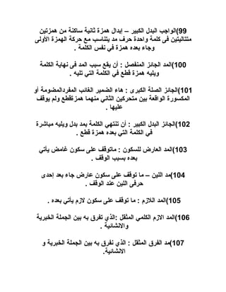 ‫99(الواجب البدل الكبير – إبدال همزة ثانية ساكنة من همزتين‬
‫متتاليتين فى كلمة واحدة حرف مد يتناسب مع حركة الهمزة الولى‬
‫وجاء بعده همزة في نفس الكلمة .‬
‫001(المد الجائز المنفصل : أن يقع سبب المد فى نهاية الكلمة‬
‫ويليه همزة قطع في الكلمة التي تليه .‬
‫101(الجائز الصلة الكبرى : هاء الضمير الغائب المفردالمضومة أو‬
‫المكسورة الواقعة بين متحركين الثاني منهما همزةقطع ولم يوقف‬
‫عليها .‬
‫201(الجائز البدل الكبير : أن تنتهي الكلمة بمد بدل ويليه مباشرة‬
‫في الكلمة التي بعده همزة قطع .‬
‫301(المد العارض للسكون : ماتوقف على سكون غامض يأتي‬
‫بعده بسبب الوقف .‬
‫401(مد اللين – ما توقف على سكون عارض جاء بعد إحدى‬
‫حرفى اللين عند الوقف .‬
‫501(المد اللزم : ما توقف على سكون لزم يأتي بعده .‬
‫601(المد الزم الكلمي المثقل :الذي تفرق به بين الجملة الخبرية‬
‫والنشائية .‬
‫701(مد الفرق المثقل : الذي نفرق به بين الجملة الخبرية و‬
‫النشائية.‬

 