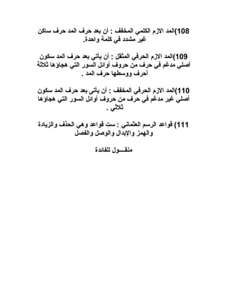 ‫801(المد الزم الكلمي المخفف : أن بعد حرف المد حرف ساكن‬
‫غير مشدد في كلمة واحدة.‬
‫901(المد الزم الحرفي المثقل : أن يأتي بعد حرف المد سكون‬
‫أصلي مدغم في حرف من حروف أوائل السور التي هجاؤها ثلثة‬
‫أحرف ووسطها حرف المد .‬
‫011(المد الزم الحرفي المخفف : أن يأتى بعد حرف المد سكون‬
‫أصلي غير مدغم في حرف من حروف أوائل السور التي هجاؤها‬
‫ثلثي .‬
‫111( قواعد الرسم العثماني : ست قواعد وهي الحذف والزيادة‬
‫والهمز والبدال والوصل والفصل‬
‫منقــــول للفائدة‬

 