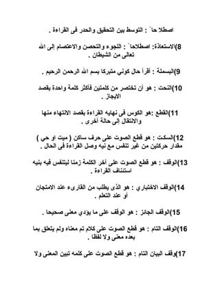 ‫اصلطل حا ً : التوسط بين التحقيق والحدر فى القراء ة .‬
‫8(الستعاذ ة: اصلطلحا ً : اللجوء والتحصن والعتصا م إلى ال‬
‫تعالى من الشيلطان .‬
‫9(البسملة : أقرأ حال كوني متبركا بسم ال الرحمن الرحيم .‬
‫01(النحت : هو أن تختصر من كلمتين فأكثر كلمة واحد ة بقصد‬
‫اليجااز .‬
‫11(القلطع :هو الكوس فى نهايه القراء ة بقصد النتهاء منها‬
‫والنتقال إلى حالة أخرى .‬
‫21(السكـت : هو قلطع الصوت على حرف ساكن ) ميت او حي (‬
‫مقدار حركتين من غير تنفس مع نيه وصل القراء ة فى الحال .‬
‫31(الوقف : هو قلطع الصوت على آخر الكلمة ازمنا ليتنفس فيه بنيه‬
‫استئناف القراء ة .‬
‫41(الوقف الختباري : هو الذى يلطلب من القارىء عند المتجان‬
‫أو عند التعلم .‬
‫51(الوقف الجائز : هو الوقف على ما يؤدي معنى صحيحا .‬
‫61(الوقف التا م : هو قلطع الصوت على كل م تم معناه ولم يتعلق بما‬
‫بعده معنى ول لفظا .‬
‫71(وقف البيان التا م : هو قلطع الصوت على كلمه تبين المعنى ول‬

 