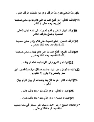 ‫يفهم هذا المعنى بدون هذا الوقف وهو من ملحقات الوقف التا م .‬
‫81(الوقف الكافي : هو قلطع الصوت على كل م يؤدي معنى صحيحا‬
‫تعلق بما بعده معنى ل لفظا.‬
‫91(وقف البيان الكافي : قلطع الصوت على كلمه لبيان المعنى‬
‫المقصود ويلحق بالوقف الكافي.‬
‫02(الوقف الحسن : قلطع الصوت على كل م يؤدى معنى صحيحا‬
‫لشد ة تعلقه بما بعده لفظا ومعنى .‬
‫12(الوقف القبيح : قلطع الصوت علي كل م ليؤدى معني صحيحا‬
‫لشد ة تعلقة بما بعده لفظا ومعنى .‬
‫22(البتداء : الشروع فى القراء ة بعد قلطع او وقف .‬
‫32(البتداء الجائز : هو البتداء بكل م مستقل عرف بالمقصود غير‬
‫مخل بالمعنى ول يكون إل اختياريا .‬
‫42(البتداء التا م : هو ما كان بعد وقف تا م أو بيان تا م أو بيان‬
‫كافي .‬
‫52(البتداء الكافي : وهو الذى يكون بعد وقف كاف .‬
‫62(البتداء الحسن : وهو الذي يكون بعد وقف حسن .‬
‫72(البتداء القبيح : وهو البتداء بكل م غير مستقل فى معناه يسبب‬
‫تعلقه بما قبله لفظا ً ومعنى .‬

 