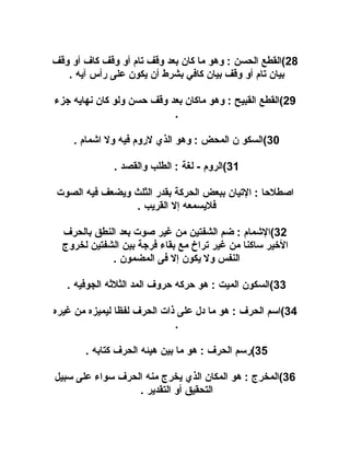 ‫82(القطع الحسن : وهو ما كان بعد وقف تام أو وقف كاف أو وقف‬
‫بيان تام أو وقف بيان كافي بشرط أن يكون على رأس آيه .‬
‫92(القطع القبيح : وهو ماكان بعد وقف حسن ولو كان نهايه جزء‬
‫.‬
‫03(السكو ن المحض : وهو الذي لروم فيه ول اشمام .‬
‫13(الروم - لغة : الطلب والقصد .‬
‫اصطلحا : التيان ببعض الحركة بقدر الثلث ويضعف فيه الصوت‬
‫فليسمعه إل القريب .‬
‫23(الشمام : ضم الشفتين من غير صوت بعد النطق بالحرف‬
‫اليخير ساكنا من غير تراخ مع بقاء فرجة بين الشفتين لخروج‬
‫النفس ول يكون إل فى المضمون .‬
‫33(السكون الميت : هو حركه حروف المد الثلهثه الجوفيه .‬
‫43(اسم الحرف : هو ما دل على ذات الحرف لفظا ليميزه من غيره‬
‫.‬
‫53(رسم الحرف : هو ما بين هيئه الحرف كتابه .‬
‫63(المخرج : هو المكان الذي يخرج منه الحرف سواء على سبيل‬
‫التحقيق أو التقدير .‬

 