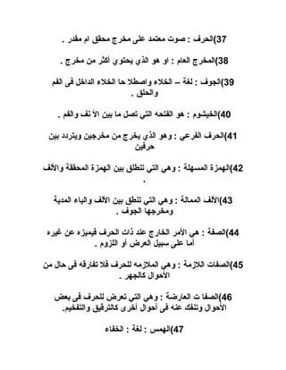‫73(الحرف : صوت معتمد على مخرج محقق ام مقدر .‬
‫83(المخرج العام : او هو الذي يحتوي أكثر من مخرج .‬
‫93(الجوف : لغة – الخلء واصطل حا الخلء الدايخل فى الفم‬
‫والحلق .‬
‫04(الخيشوم : هو الفتحه التي تصل ما بين ال نف والفم .‬
‫14(الحرف الفرعي : وهو الذي يخرج من مخرجين ويتردد بين‬
‫حرفين‬
‫24(الهمزة المسهلة : وهي التي تنطلق بين الهمزة المحققة واللف‬
‫.‬
‫34(اللف الممالة : وهي التي تنطق بين اللف والياء المدية‬
‫ومخرجها الجوف .‬
‫44(الصفة : هي المر الخارج عند ذات الحرف فيميزه عن غيره‬
‫أما على سبيل العرض أو اللزوم .‬
‫54(الصفات اللمزمة : وهي الملمزمه للحرف فل تفارقه فى حال من‬
‫الحوال كالجهر .‬
‫64(الصفا ت العارضة : وهي التي تعرض للحرف فى بعض‬
‫الحوال وتنفك عنه فى أحوال أيخرى كالترقيق والتفخيم.‬
‫74(الهمس : لغة : الخفاء‬

 