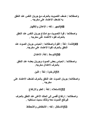 ‫واصطلحا : ضعف التصويت بالحرف مع جريان النفس عند النطق‬
‫به لضعف العتماد على مخرجه .‬
‫84(الجهر : لغه : العلن والهظهار‬
‫واصطلحا : قوة التصويت مع امتناع جريان النفس عند النطق‬
‫بالحرف لقوه العتماد على مخرجه .‬
‫94(الشدة : لغة : القوة واصطلحا : انحباس جريان الصوت عند‬
‫النطق بالحرف لقوة العتماد على مخرجه.‬
‫05(التوسط : لغة: العتدال‬
‫واصطلحا : انحباس بعض الصوت وجريان بعضه عند النطق‬
‫بالحرف لعتدال مخرجه.‬
‫15(الريخاوة : لغة : اللين‬
‫واصطلحا: جريان الصوت عند النطق بالحرف لضعف العتماد على‬
‫مخرجه .‬
‫25(الستعلء : لغة : العلو والرتفاع‬
‫واصطلحا : ارتفاع أقصى إلى الحنك العلى عند النطق بالحرف‬
‫فيرتفع الصوت معه ولذلك سميت مستعليه .‬
‫35(الستفال : لغه : النخفاض والنحطاط‬

 